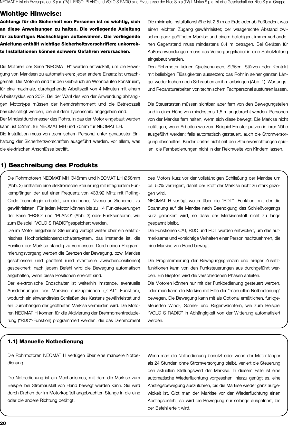 20Wichtige Hinweise:Achtung: für die Sicherheit von Personen ist es wichtig, sichan diese Anweisungen zu halten. Die vorliegende Anleitungfür zukünftiges Nachschlagen aufbewahren. Die vorliegendeAnleitung enthält wichtige Sicherheitsvorschriften; unkorrek-te Installationen können schwere Gefahren verursachen.Die Motoren der Serie “NEOMAT H” wurden entwickelt, um die Bewe-gung von Markisen zu automatisieren; jeder andere Einsatz ist unsach-gemäß. Die Motoren sind für den Gebrauch an Wohnbauten konstruiert,für eine maximale, durchgehende Arbeitszeit von 4 Minuten mit einemArbeitszyklus von 20%. Bei der Wahl des von der Anwendung abhängi-gen Motortyps müssen der Nenndrehmoment und die Betriebszeitberücksichtigt werden, die auf dem Typenschild angegeben sind.Der Mindestdurchmesser des Rohrs, in das der Motor eingebaut werdenkann, ist 52mm. für NEOMAT MH und 70mm für NEOMAT LH.Die Installation muss von technischem Personal unter genauester Ein-haltung der Sicherheitsvorschriften ausgeführt werden, vor allem, wasdie elektrischen Anschlüsse betrifft.Die minimale Installationshöhe ist 2,5 m ab Erde oder ab Fußboden, waseinen leichten Zugang gewährleistet; der waagerechte Abstand zwi-schen ganz geöffneter Markise und einem beliebigen, immer vorhande-nen Gegenstand muss mindestens 0,4 m betragen. Bei Geräten fürAußenanwendungen muss das Versorgungskabel in eine Schutzleitungeingebaut werden.Den Rohrmotor keinen Quetschungen, Stößen, Stürzen oder Kontaktmit beliebigen Flüssigkeiten aussetzen; das Rohr in seiner ganzen Län-ge  weder lochen noch Schrauben an ihm anbringen (Abb. 1). Wartungs-und Reparaturarbeiten von technischem Fachpersonal ausführen lassen.Die Steuertasten müssen sichtbar, aber fern von den Bewegungsteilenund in einer Höhe von mindestens 1,5 m angebracht werden. Personenvon der Markise fern halten, wenn sich diese bewegt. Die Markise nichtbetätigen, wenn Arbeiten wie zum Beispiel Fenster putzen in ihrer Näheausgeführt werden; falls automatisch gesteuert, auch die Stromversor-gung abschalten. Kinder dürfen nicht mit den Steuervorrichtungen spie-len; die Fernbedienungen nicht in der Reichweite von Kindern lassen. Die Rohrmotoren NEOMAT MH Ø45mm und NEOMAT LH Ø58mm(Abb. 2) enthalten eine elektronische Steuerung mit integriertem Fun-kempfänger, der auf einer Frequenz von 433.92 MHz mit Rolling-Code-Technologie arbeitet, um ein hohes Niveau an Sicherheit zugewährleisten. Für jeden Motor können bis zu 14 Funksteuerungender Serie “ERGO” und “PLANO” (Abb. 3) oder Funksensoren, wiezum Beispiel “VOLO S RADIO”gespeichert werden.Die im Motor eingebaute Steuerung verfügt weiter über ein elektro-nisches Hochpräzisionsendschaltersystem, das imstande ist, diePosition der Markise ständig zu vermessen. Durch einen Program-mierungsvorgang werden die Grenzen der Bewegung, bzw. Markisegeschlossen und geöffnet (und eventuelle Zwischenpositionen)gespeichert; nach jedem Befehl wird die Bewegung automatischangehalten, wenn diese Positionen erreicht sind.Der elektronische Endschalter ist weiterhin imstande, eventuelleAusdehnungen der Markise auszugleichen („CAT“ Funktion),wodurch ein einwandfreies Schließen des Kastens gewährleistet undein Durchhängen der geöffneten Markise vermieden wird. Die Moto-ren NEOMAT H können für die Aktivierung der Drehmomentreduzie-rung (“RDC“-Funktion) programmiert werden, die das Drehmomentdes Motors kurz vor der vollständigen Schließung der Markise umca. 50% verringert, damit der Stoff der Markise nicht zu stark gezo-gen wird.NEOMAT H verfügt weiter über die “RDT”- Funktion, mit der dieSpannung auf die Markise nach Beendigung des Schließvorgangskurz gelockert wird, so dass der Markisenstoff nicht zu langegespannt bleibt.Die Funktionen CAT, RDC und RDT wurden entwickelt, um das auf-merksame und vorsichtige Verhalten einer Person nachzuahmen, dieeine Markise von Hand bewegt.Die Programmierung der Bewegungsgrenzen und einiger Zusatz-funktionen kann von den Funksteuerungen aus durchgeführt wer-den. Ein Biepton wird die verschiedenen Phasen anleiten.Die Motoren können nur mit der Funkbedienung gesteuert werden,oder man kann die Markise mit Hilfe der “manuellen Notbedienung”bewegen. Die Bewegung kann mit als Optional erhältlichen, funkge-steuerten Wind-, Sonne- und Regenwächtern, wie zum Beispiel“VOLO S RADIO” in Abhängigkeit von der Witterung automatisiertwerden. 1) Beschreibung des ProduktsNEOMAT H ist ein Erzeugnis der S.p.a. (TV) I. ERGO, PLANO und VOLO S RADIO sind Erzeugnisse der Nice S.p.a.(TV) I. Motus S.p.a. ist eine Gesellschaft der Nice S.p.a. Gruppe.1.1) Manuelle NotbedienungDie Rohrmotoren NEOMAT H verfügen über eine manuelle Notbe-dienung. Die Notbedienung ist ein Mechanismus, mit dem die Markise zumBeispiel bei Stromausfall von Hand bewegt werden kann. Sie wirddurch Drehen der im Motorkopfteil angebrachten Stange in die eineoder die andere Richtung betätigt. Wenn man die Notbedienung benutzt oder wenn der Motor längerals 24 Stunden ohne Stromversorgung bleibt, verliert die Steuerungden aktuellen Stellungswert der Markise. In diesem Falle ist eineautomatische Wiederfluchtung vorgesehen; hierzu genügt es, eineAnstiegsbewegung auszuführen, bis die Markise wieder ganz aufge-wickelt ist. Gibt man der Markise vor der Wiederfluchtung einenAbstiegsbefehl, so wird die Bewegung nur solange ausgeführt, bisder Befehl erteilt wird.