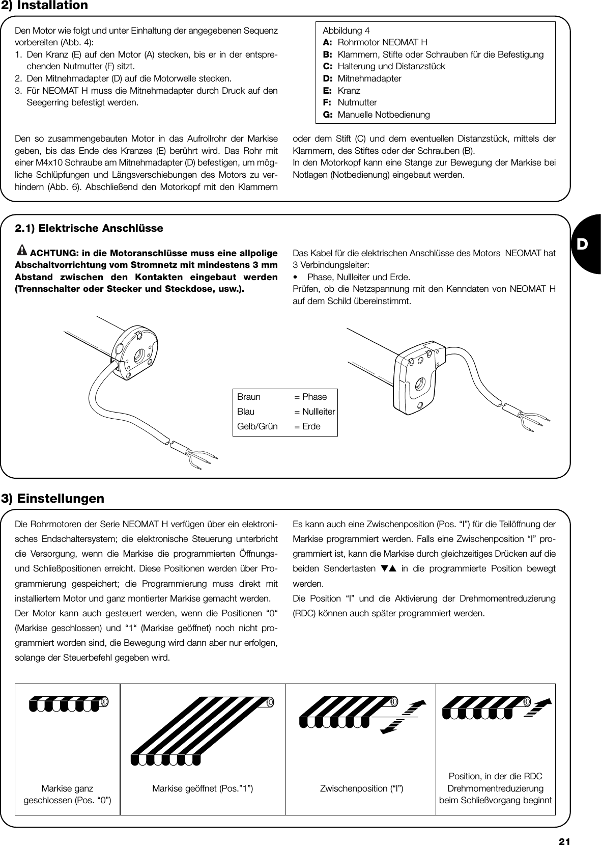 D212) InstallationDen Motor wie folgt und unter Einhaltung der angegebenen Sequenzvorbereiten (Abb. 4):1. Den Kranz (E) auf den Motor (A) stecken, bis er in der entspre-chenden Nutmutter (F) sitzt. 2. Den Mitnehmadapter (D) auf die Motorwelle stecken. 3. Für NEOMAT H muss die Mitnehmadapter durch Druck auf denSeegerring befestigt werden. Abbildung 4A: Rohrmotor NEOMAT HB: Klammern, Stifte oder Schrauben für die BefestigungC: Halterung und DistanzstückD: MitnehmadapterE: KranzF: NutmutterG: Manuelle NotbedienungDie Rohrmotoren der Serie NEOMAT H verfügen über ein elektroni-sches Endschaltersystem; die elektronische Steuerung unterbrichtdie Versorgung, wenn die Markise die programmierten Öffnungs-und Schließpositionen erreicht. Diese Positionen werden über Pro-grammierung gespeichert; die Programmierung muss direkt mitinstalliertem Motor und ganz montierter Markise gemacht werden. Der Motor kann auch gesteuert werden, wenn die Positionen “0“(Markise geschlossen) und “1“ (Markise geöffnet) noch nicht pro-grammiert worden sind, die Bewegung wird dann aber nur erfolgen,solange der Steuerbefehl gegeben wird.Es kann auch eine Zwischenposition (Pos. “I”) für die Teilöffnung derMarkise programmiert werden. Falls eine Zwischenposition “I” pro-grammiert ist, kann die Markise durch gleichzeitiges Drücken auf diebeiden Sendertasten ▼▲ in die programmierte Position bewegtwerden.Die Position “I” und die Aktivierung der Drehmomentreduzierung(RDC) können auch später programmiert werden.3) EinstellungenDen so zusammengebauten Motor in das Aufrollrohr der Markisegeben, bis das Ende des Kranzes (E) berührt wird. Das Rohr miteiner M4x10 Schraube am Mitnehmadapter (D) befestigen, um mög-liche Schlüpfungen und Längsverschiebungen des Motors zu ver-hindern (Abb. 6). Abschließend den Motorkopf mit den Klammernoder dem Stift (C) und dem eventuellen Distanzstück, mittels derKlammern, des Stiftes oder der Schrauben (B).In den Motorkopf kann eine Stange zur Bewegung der Markise beiNotlagen (Notbedienung) eingebaut werden.2.1) Elektrische Anschlüsse ACHTUNG: in die Motoranschlüsse muss eine allpoligeAbschaltvorrichtung vom Stromnetz mit mindestens 3 mmAbstand zwischen den Kontakten eingebaut werden(Trennschalter oder Stecker und Steckdose, usw.).Das Kabel für die elektrischen Anschlüsse des Motors  NEOMAT hat3 Verbindungsleiter:•Phase, Nullleiter und Erde.Prüfen, ob die Netzspannung mit den Kenndaten von NEOMAT Hauf dem Schild übereinstimmt. !Markise ganzgeschlossen (Pos. “0”)  Zwischenposition (“I”)Position, in der die RDCDrehmomentreduzierungbeim Schließvorgang beginnt Markise geöffnet (Pos.”1”) Braun = PhaseBlau = NullleiterGelb/Grün = Erde