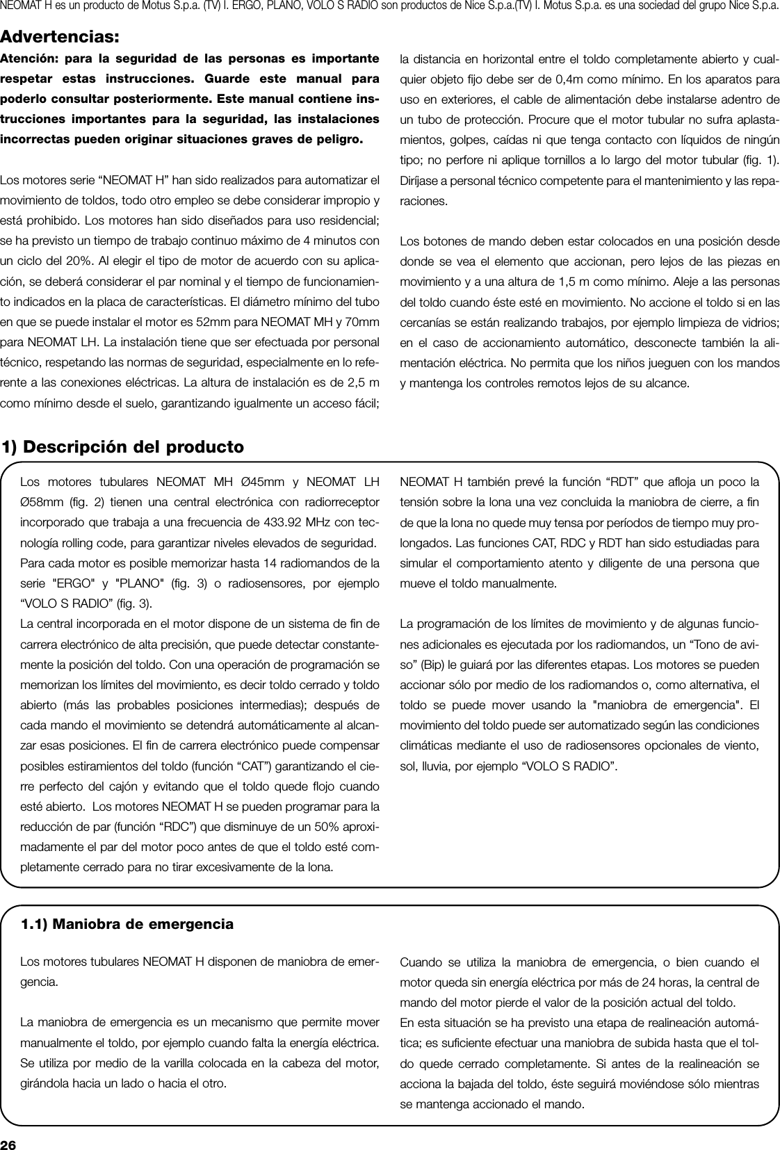 26Advertencias:Atención: para la seguridad de las personas es importanterespetar estas instrucciones. Guarde este manual parapoderlo consultar posteriormente. Este manual contiene ins-trucciones importantes para la seguridad, las instalacionesincorrectas pueden originar situaciones graves de peligro.Los motores serie “NEOMAT H” han sido realizados para automatizar elmovimiento de toldos, todo otro empleo se debe considerar impropio yestá prohibido. Los motores han sido diseñados para uso residencial;se ha previsto un tiempo de trabajo continuo máximo de 4 minutos conun ciclo del 20%. Al elegir el tipo de motor de acuerdo con su aplica-ción, se deberá considerar el par nominal y el tiempo de funcionamien-to indicados en la placa de características. El diámetro mínimo del tuboen que se puede instalar el motor es 52mm para NEOMAT MH y 70mmpara NEOMAT LH. La instalación tiene que ser efectuada por personaltécnico, respetando las normas de seguridad, especialmente en lo refe-rente a las conexiones eléctricas. La altura de instalación es de 2,5 mcomo mínimo desde el suelo, garantizando igualmente un acceso fácil;la distancia en horizontal entre el toldo completamente abierto y cual-quier objeto fijo debe ser de 0,4m como mínimo. En los aparatos parauso en exteriores, el cable de alimentación debe instalarse adentro deun tubo de protección. Procure que el motor tubular no sufra aplasta-mientos, golpes, caídas ni que tenga contacto con líquidos de ningúntipo; no perfore ni aplique tornillos a lo largo del motor tubular (fig. 1).Diríjase a personal técnico competente para el mantenimiento y las repa-raciones.Los botones de mando deben estar colocados en una posición desdedonde se vea el elemento que accionan, pero lejos de las piezas enmovimiento y a una altura de 1,5 m como mínimo. Aleje a las personasdel toldo cuando éste esté en movimiento. No accione el toldo si en lascercanías se están realizando trabajos, por ejemplo limpieza de vidrios;en el caso de accionamiento automático, desconecte también la ali-mentación eléctrica. No permita que los niños jueguen con los mandosy mantenga los controles remotos lejos de su alcance.Los motores tubulares NEOMAT MH Ø45mm y NEOMAT LHØ58mm (fig. 2) tienen una central electrónica con radiorreceptorincorporado que trabaja a una frecuencia de 433.92 MHz con tec-nología rolling code, para garantizar niveles elevados de seguridad.Para cada motor es posible memorizar hasta 14 radiomandos de laserie &quot;ERGO&quot; y &quot;PLANO&quot; (fig. 3) o radiosensores, por ejemplo“VOLO S RADIO” (fig. 3). La central incorporada en el motor dispone de un sistema de fin decarrera electrónico de alta precisión, que puede detectar constante-mente la posición del toldo. Con una operación de programación sememorizan los límites del movimiento, es decir toldo cerrado y toldoabierto (más las probables posiciones intermedias); después decada mando el movimiento se detendrá automáticamente al alcan-zar esas posiciones. El fin de carrera electrónico puede compensarposibles estiramientos del toldo (función “CAT”) garantizando el cie-rre perfecto del cajón y evitando que el toldo quede flojo cuandoesté abierto.  Los motores NEOMAT H se pueden programar para lareducción de par (función “RDC”) que disminuye de un 50% aproxi-madamente el par del motor poco antes de que el toldo esté com-pletamente cerrado para no tirar excesivamente de la lona.NEOMAT H también prevé la función “RDT” que afloja un poco latensión sobre la lona una vez concluida la maniobra de cierre, a finde que la lona no quede muy tensa por períodos de tiempo muy pro-longados. Las funciones CAT, RDC y RDT han sido estudiadas parasimular el comportamiento atento y diligente de una persona quemueve el toldo manualmente.La programación de los límites de movimiento y de algunas funcio-nes adicionales es ejecutada por los radiomandos, un “Tono de avi-so” (Bip) le guiará por las diferentes etapas. Los motores se puedenaccionar sólo por medio de los radiomandos o, como alternativa, eltoldo se puede mover usando la &quot;maniobra de emergencia&quot;. Elmovimiento del toldo puede ser automatizado según las condicionesclimáticas mediante el uso de radiosensores opcionales de viento,sol, lluvia, por ejemplo “VOLO S RADIO”.1) Descripción del productoNEOMAT H es un producto de Motus S.p.a. (TV) I. ERGO, PLANO, VOLO S RADIO son productos de Nice S.p.a.(TV) I. Motus S.p.a. es una sociedad del grupo Nice S.p.a.1.1) Maniobra de emergenciaLos motores tubulares NEOMAT H disponen de maniobra de emer-gencia. La maniobra de emergencia es un mecanismo que permite movermanualmente el toldo, por ejemplo cuando falta la energía eléctrica.Se utiliza por medio de la varilla colocada en la cabeza del motor,girándola hacia un lado o hacia el otro.Cuando se utiliza la maniobra de emergencia, o bien cuando elmotor queda sin energía eléctrica por más de 24 horas, la central demando del motor pierde el valor de la posición actual del toldo.En esta situación se ha previsto una etapa de realineación automá-tica; es suficiente efectuar una maniobra de subida hasta que el tol-do quede cerrado completamente. Si antes de la realineación seacciona la bajada del toldo, éste seguirá moviéndose sólo mientrasse mantenga accionado el mando.  