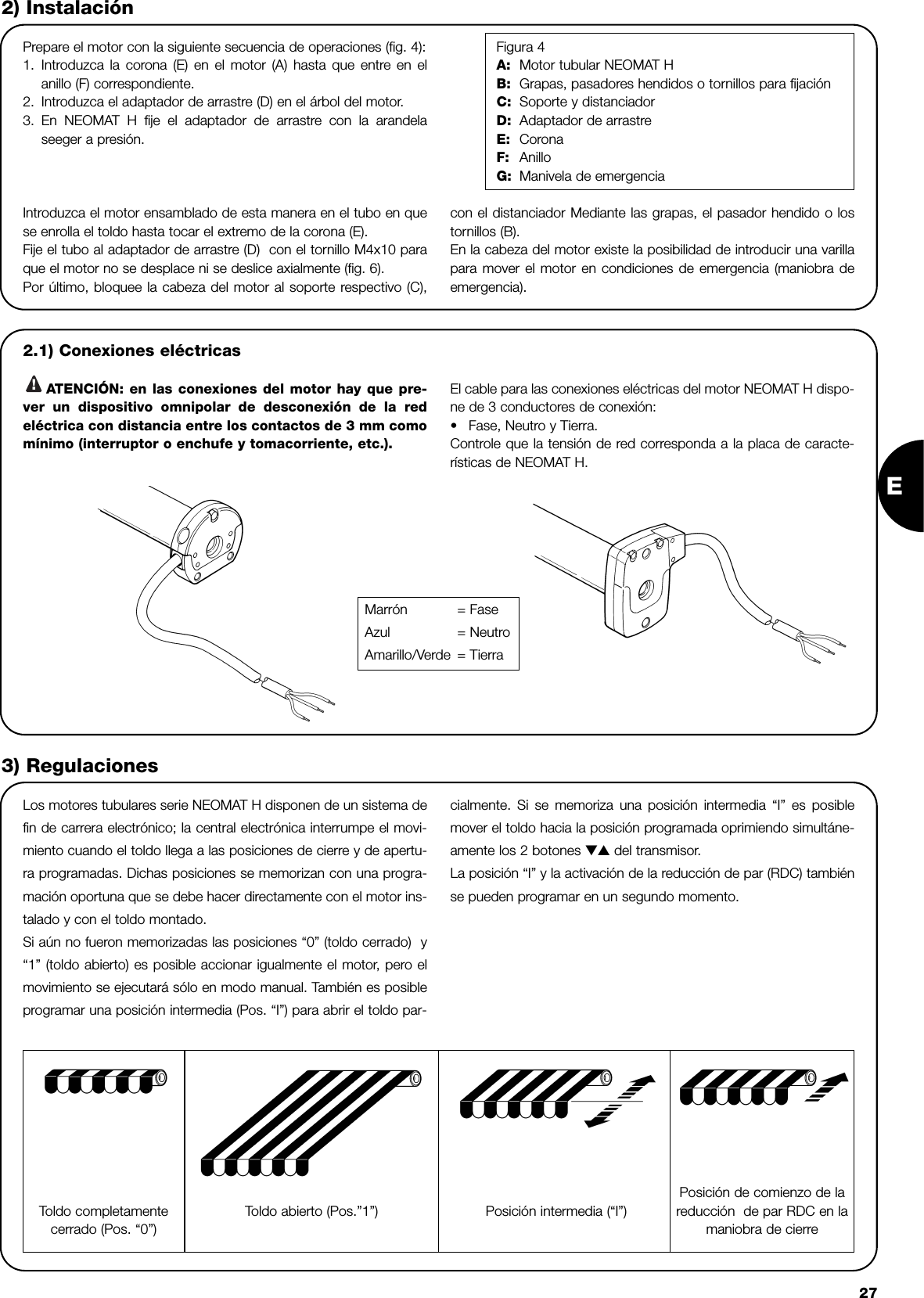 E272) InstalaciónPrepare el motor con la siguiente secuencia de operaciones (fig. 4):1. Introduzca la corona (E) en el motor (A) hasta que entre en elanillo (F) correspondiente.2. Introduzca el adaptador de arrastre (D) en el árbol del motor. 3. En NEOMAT H fije el adaptador de arrastre con la arandelaseeger a presión.Figura 4A: Motor tubular NEOMAT HB: Grapas, pasadores hendidos o tornillos para fijaciónC: Soporte y distanciadorD: Adaptador de arrastreE: CoronaF: AnilloG: Manivela de emergenciaLos motores tubulares serie NEOMAT H disponen de un sistema defin de carrera electrónico; la central electrónica interrumpe el movi-miento cuando el toldo llega a las posiciones de cierre y de apertu-ra programadas. Dichas posiciones se memorizan con una progra-mación oportuna que se debe hacer directamente con el motor ins-talado y con el toldo montado. Si aún no fueron memorizadas las posiciones “0” (toldo cerrado)  y“1” (toldo abierto) es posible accionar igualmente el motor, pero elmovimiento se ejecutará sólo en modo manual. También es posibleprogramar una posición intermedia (Pos. “I”) para abrir el toldo par-cialmente. Si se memoriza una posición intermedia “I” es posiblemover el toldo hacia la posición programada oprimiendo simultáne-amente los 2 botones ▼▲ del transmisor. La posición “I” y la activación de la reducción de par (RDC) tambiénse pueden programar en un segundo momento.3) RegulacionesIntroduzca el motor ensamblado de esta manera en el tubo en quese enrolla el toldo hasta tocar el extremo de la corona (E).Fije el tubo al adaptador de arrastre (D)  con el tornillo M4x10 paraque el motor no se desplace ni se deslice axialmente (fig. 6).Por último, bloquee la cabeza del motor al soporte respectivo (C),con el distanciador Mediante las grapas, el pasador hendido o lostornillos (B).En la cabeza del motor existe la posibilidad de introducir una varillapara mover el motor en condiciones de emergencia (maniobra deemergencia).2.1) Conexiones eléctricasATENCIÓN: en las conexiones del motor hay que pre-ver un dispositivo omnipolar de desconexión de la redeléctrica con distancia entre los contactos de 3 mm comomínimo (interruptor o enchufe y tomacorriente, etc.).El cable para las conexiones eléctricas del motor NEOMAT H dispo-ne de 3 conductores de conexión: •Fase, Neutro y Tierra.Controle que la tensión de red corresponda a la placa de caracte-rísticas de NEOMAT H.!Toldo completamentecerrado (Pos. “0”)  Posición intermedia (“I”)Posición de comienzo de lareducción  de par RDC en lamaniobra de cierreToldo abierto (Pos.”1”) Marrón = FaseAzul = NeutroAmarillo/Verde = Tierra