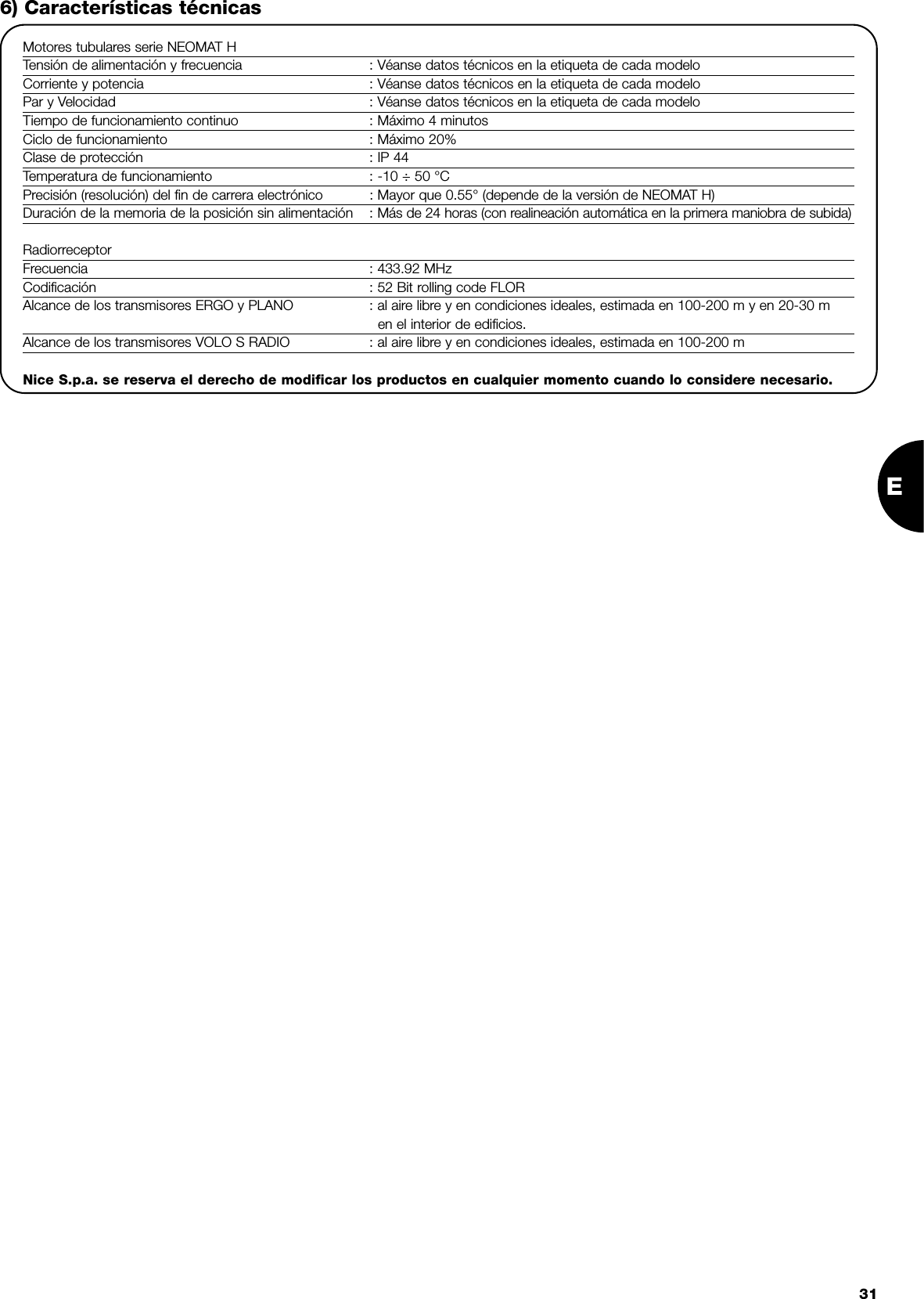 E316) Características técnicasMotores tubulares serie NEOMAT HTensión de alimentación y frecuencia : Véanse datos técnicos en la etiqueta de cada modeloCorriente y potencia : Véanse datos técnicos en la etiqueta de cada modeloPar y Velocidad : Véanse datos técnicos en la etiqueta de cada modeloTiempo de funcionamiento continuo : Máximo 4 minutosCiclo de funcionamiento : Máximo 20%Clase de protección : IP 44Temperatura de funcionamiento : -10 ÷ 50 °CPrecisión (resolución) del fin de carrera electrónico : Mayor que 0.55° (depende de la versión de NEOMAT H)Duración de la memoria de la posición sin alimentación : Más de 24 horas (con realineación automática en la primera maniobra de subida)RadiorreceptorFrecuencia : 433.92 MHzCodificación : 52 Bit rolling code FLORAlcance de los transmisores ERGO y PLANO : al aire libre y en condiciones ideales, estimada en 100-200 m y en 20-30 m en el interior de edificios.Alcance de los transmisores VOLO S RADIO : al aire libre y en condiciones ideales, estimada en 100-200 mNice S.p.a. se reserva el derecho de modificar los productos en cualquier momento cuando lo considere necesario.