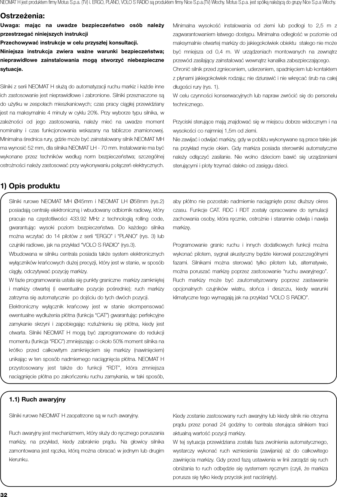 32Ostrzeżenia:Uwaga: mając na uwadze bezpieczeństwo osób należyprzestrzegać niniejszych instrukcjiPrzechowywać instrukcje w celu przyszłej konsultacji.Niniejsza instrukcja zwiera ważne warunki bezpieczeństwa;nieprawidłowe zainstalowania mogą stworzyć niebezpiecznesytuacje. Silniki z serii NEOMAT H służą do automatyzacji ruchu markiz i każde inneich zastosowanie jest nieprawidłowe i zabronione. Silniki przeznaczone sądo użytku w zespołach mieszkaniowych; czas pracy ciągłej przewidzianyjest na maksymalnie 4 minuty w cyklu 20%. Przy wyborze typu silnika, wzależności od jego zastosowania, należy mieć na uwadze momentnominalny i czas funkcjonowania wskazany na tabliczce znamionowej.Minimalna średnica rury, gdzie może być zainstalowany silnik NEOMAT MHma wynosić 52 mm, dla silnika NEOMAT LH - 70 mm. Instalowanie ma byćwykonane przez techników według norm bezpieczeństwa; szczególnejostrożności należy zastosować przy wykonywaniu połączeń elektrycznych.Minimalna wysokość instalowania od ziemi lub podłogi to 2,5 m zzagwarantowaniem łatwego dostępu. Minimalna odległość w poziomie odmaksymalnie otwartej markizy do jakiegokolwiek obiektu  stałego nie możebyć mniejsza od 0,4 m. W urządzeniach montowanych na zewnątrzprzewód zasilający zainstalować wewnątrz kanalika zabezpieczającego.Chronić silnik przed zgnieceniem, uderzeniem, spadnięciem lub kontaktemz płynami jakiegokolwiek rodzaju; nie dziurawić i nie wkręcać śrub na całejdługości rury (rys. 1).W celu czynności konserwacyjnych lub napraw zwrócić się do personelutechnicznego.Przyciski sterujące mają znajdować się w miejscu dobrze widocznym i nawysokości co najmniej 1,5m od ziemi.Nie zawijać i odwijać markizy, gdy w pobliżu wykonywane są prace takie jakna przykład mycie okien. Gdy markiza posiada sterowniki automatycznenależy odłączyć zasilanie. Nie wolno dzieciom bawić się urządzeniamisterującymi i ploty trzymać daleko od zasięgu dzieci. Silniki rurowe NEOMAT MH Ø45mm i NEOMAT LH Ø58mm (rys.2)posiadają centralę elektroniczną i wbudowany odbiornik radiowy, którypracuje na częstotliwości 433.92 MHz z technologią rolling code,gwarantując wysoki poziom bezpieczeństwa. Do każdego silnikamożna wczytać do 14 pilotów z serii “ERGO” i “PLANO” (rys. 3) lubczujniki radiowe, jak na przykład “VOLO S RADIO” (rys.3).Wbudowana w silniku centrala posiada także system elektronicznychwyłączników krańcowych dużej precyzji, który jest w stanie, w sposóbciągły, odczytywać pozycję markizy. W fazie programowania ustala się punkty graniczne  markizy zamknięteji markizy otwartej (i ewentualne pozycje pośrednie); ruch markizyzatrzyma się automatycznie  po dojściu do tych dwóch pozycji. Elektroniczny wyłącznik krańcowy jest w stanie skompensowaćewentualne wydłużenia płótna (funkcja “CAT”) gwarantując perfekcyjnezamykanie skrzyni i zapobiegając rozluźnieniu się płótna, kiedy jestotwarta. Silniki NEOMAT H mogą być zaprogramowane do redukcjimomentu (funkcja “RDC”) zmniejszając o około 50% moment silnika nakrótko przed całkowitym zamknięciem się markizy (nawinięciem)unikając w ten sposób nadmiernego naciągnięcia płótna. NEOMAT Hprzystosowany jest także do funkcji “RDT”, która zmniejszanaciągnięcie płótna po zakończeniu ruchu zamykania, w taki sposób,aby płótno nie pozostało nadmiernie naciągnięte przez dłuższy okresczasu. Funkcje CAT. RDC i RDT zostały opracowane do symulacjizachowania osoby, która ręcznie, ostrożnie i starannie odwija i nawijamarkizę.Programowanie granic ruchu i innych dodatkowych funkcji możnawykonać pilotem, sygnał akustyczny będzie kierował poszczególnymifazami. Silnikami można sterować tylko pilotem lub, alternatywie,można poruszać markizę poprzez zastosowanie “ruchu awaryjnego”.Ruch markizy może być zautomatyzowany poprzez zastawanieopcjonalnych czujników wiatru, słońca i deszczu, kiedy warunkiklimatyczne tego wymagają jak na przyklad “VOLO S RADIO”.1) Opis produktuNEOMAT H jest produktem firmy Motus S.p.a. (TV) i. ERGO, PLANO, VOLO S RADIO są produktem firmy Nice S.p.a.(TV) Włochy. Motus S.p.a. jest spółką należącą do grupy Nice S.p.a Włochy.1.1) Ruch awaryjnySilniki rurowe NEOMAT H zaopatrzone są w ruch awaryjny.Ruch awaryjny jest mechanizmem, który służy do ręcznego poruszaniamarkizy, na przykład, kiedy zabraknie prądu. Na głowicy silnikazamontowana jest rączka, którą można obracać w jednym lub drugimkierunku.Kiedy zostanie zastosowany ruch awaryjny lub kiedy silnik nie otrzymaprądu przez ponad 24 godziny to centrala sterująca silnikiem traciaktualną wartość pozycji markizy.W tej sytuacja przewidziana została faza zwolnienia automatycznego,wystarczy wykonać ruch wzniesienia (zawijania) aż do całkowitegozawinięcia markizy. Gdy przed fazą ustawienia w linii zarządzi się ruchobniżania to ruch odbędzie się systemem ręcznym (czyli, że markizaporusza się tylko kiedy przycisk jest naciśnięty).