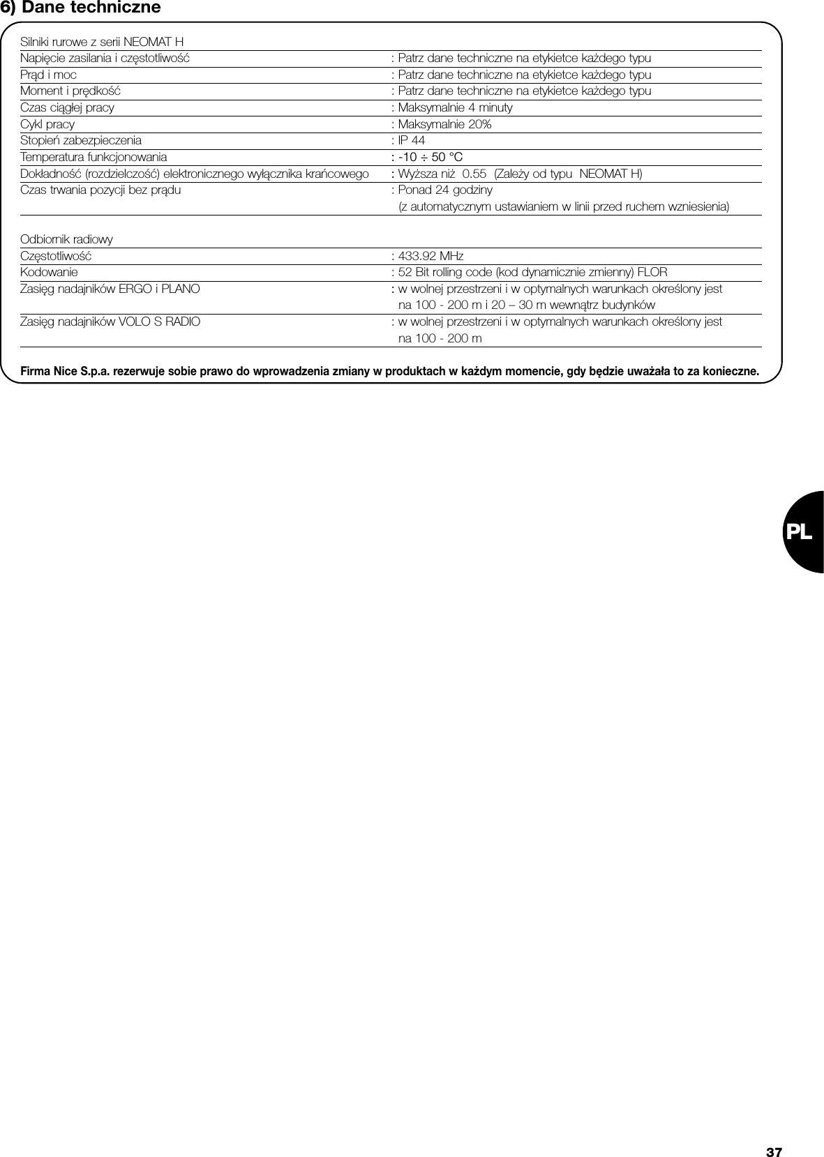 PL376) Dane techniczneSilniki rurowe z serii NEOMAT HNapięcie zasilania i częstotliwość : Patrz dane techniczne na etykietce każdego typuPrąd i moc : Patrz dane techniczne na etykietce każdego typuMoment i prędkość : Patrz dane techniczne na etykietce każdego typuCzas ciągłej pracy : Maksymalnie 4 minutyCykl pracy : Maksymalnie 20%Stopień zabezpieczenia : IP 44Temperatura funkcjonowania : -10 ÷ 50 °CDokładność (rozdzielczość) elektronicznego wyłącznika krańcowego : Wyższa niż  0.55  (Zależy od typu  NEOMAT H)Czas trwania pozycji bez prądu : Ponad 24 godziny(z automatycznym ustawianiem w linii przed ruchem wzniesienia)Odbiornik radiowyCzęstotliwość : 433.92 MHzKodowanie : 52 Bit rolling code (kod dynamicznie zmienny) FLORZasięg nadajników ERGO i PLANO : w wolnej przestrzeni i w optymalnych warunkach określony jestna 100 - 200 m i 20 – 30 m wewnątrz budynkówZasięg nadajników VOLO S RADIO : w wolnej przestrzeni i w optymalnych warunkach określony jestna 100 - 200 mFirma Nice S.p.a. rezerwuje sobie prawo do wprowadzenia zmiany w produktach w każdym momencie, gdy będzie uważała to za konieczne.