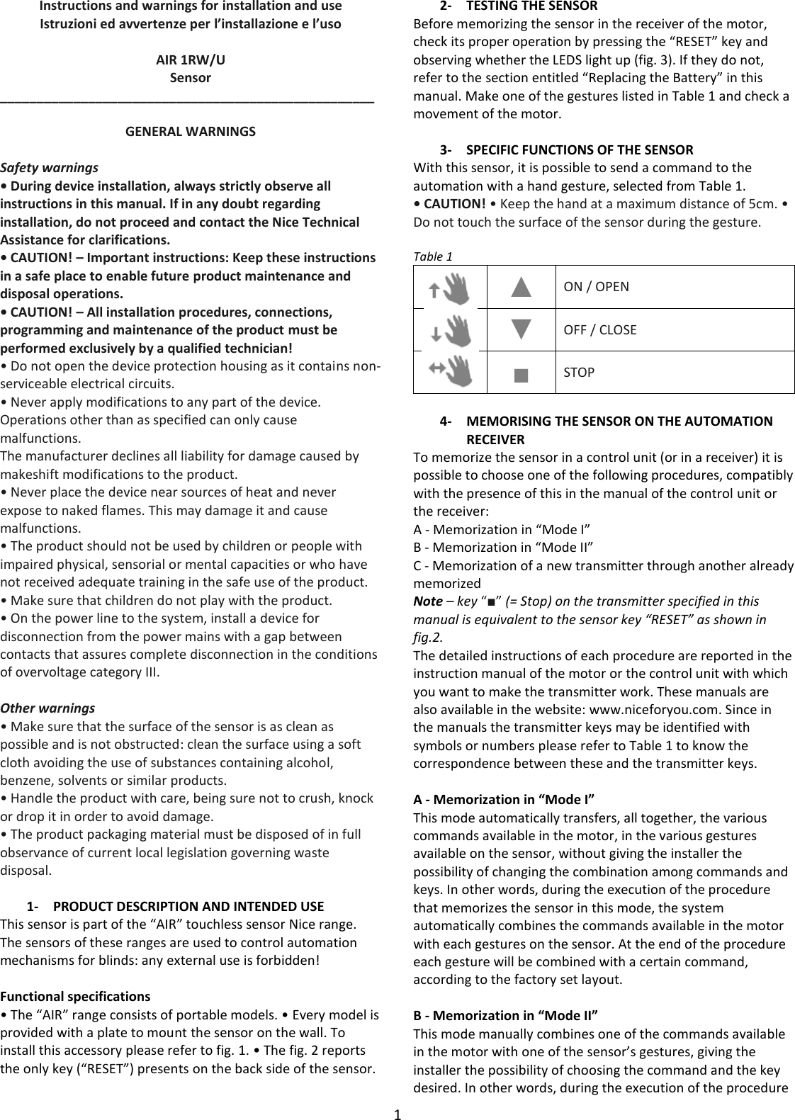 1  Instructions and warnings for installation and use Istruzioni ed avvertenze per l’installazione e l’uso  AIR 1RW/U Sensor ___________________________________________________  GENERAL WARNINGS  Safety warnings • During device installation, always strictly observe all instructions in this manual. If in any doubt regarding installation, do not proceed and contact the Nice Technical Assistance for clarifications. • CAUTION! – Important instructions: Keep these instructions in a safe place to enable future product maintenance and disposal operations. • CAUTION! – All installation procedures, connections, programming and maintenance of the product must be performed exclusively by a qualified technician! • Do not open the device protection housing as it contains non-serviceable electrical circuits. • Never apply modifications to any part of the device. Operations other than as specified can only cause malfunctions. The manufacturer declines all liability for damage caused by makeshift modifications to the product. • Never place the device near sources of heat and never expose to naked flames. This may damage it and cause malfunctions. • The product should not be used by children or people with impaired physical, sensorial or mental capacities or who have not received adequate training in the safe use of the product. • Make sure that children do not play with the product. • On the power line to the system, install a device for disconnection from the power mains with a gap between contacts that assures complete disconnection in the conditions of overvoltage category III.  Other warnings • Make sure that the surface of the sensor is as clean as possible and is not obstructed: clean the surface using a soft cloth avoiding the use of substances containing alcohol, benzene, solvents or similar products. • Handle the product with care, being sure not to crush, knock or drop it in order to avoid damage. • The product packaging material must be disposed of in full observance of current local legislation governing waste disposal.  1- PRODUCT DESCRIPTION AND INTENDED USE This sensor is part of the “AIR” touchless sensor Nice range. The sensors of these ranges are used to control automation mechanisms for blinds: any external use is forbidden!  Functional specifications • The “AIR” range consists of portable models. • Every model is provided with a plate to mount the sensor on the wall. To install this accessory please refer to fig. 1. • The fig. 2 reports the only key (“RESET”) presents on the back side of the sensor.  2- TESTING THE SENSOR Before memorizing the sensor in the receiver of the motor, check its proper operation by pressing the “RESET” key and observing whether the LEDS light up (fig. 3). If they do not, refer to the section entitled “Replacing the Battery” in this manual. Make one of the gestures listed in Table 1 and check a movement of the motor.  3- SPECIFIC FUNCTIONS OF THE SENSOR With this sensor, it is possible to send a command to the automation with a hand gesture, selected from Table 1. • CAUTION! • Keep the hand at a maximum distance of 5cm. • Do not touch the surface of the sensor during the gesture.  Table 1  ▲ ON / OPEN  ▼ OFF / CLOSE  ■ STOP  4- MEMORISING THE SENSOR ON THE AUTOMATION RECEIVER To memorize the sensor in a control unit (or in a receiver) it is possible to choose one of the following procedures, compatibly with the presence of this in the manual of the control unit or the receiver: A - Memorization in “Mode I” B - Memorization in “Mode II” C - Memorization of a new transmitter through another already memorized Note – key “■” (= Stop) on the transmitter specified in this manual is equivalent to the sensor key “RESET” as shown in fig.2. The detailed instructions of each procedure are reported in the instruction manual of the motor or the control unit with which you want to make the transmitter work. These manuals are also available in the website: www.niceforyou.com. Since in the manuals the transmitter keys may be identified with symbols or numbers please refer to Table 1 to know the correspondence between these and the transmitter keys.  A - Memorization in “Mode I” This mode automatically transfers, all together, the various commands available in the motor, in the various gestures available on the sensor, without giving the installer the possibility of changing the combination among commands and keys. In other words, during the execution of the procedure that memorizes the sensor in this mode, the system automatically combines the commands available in the motor with each gestures on the sensor. At the end of the procedure each gesture will be combined with a certain command, according to the factory set layout.  B - Memorization in “Mode II” This mode manually combines one of the commands available in the motor with one of the sensor’s gestures, giving the installer the possibility of choosing the command and the key desired. In other words, during the execution of the procedure 