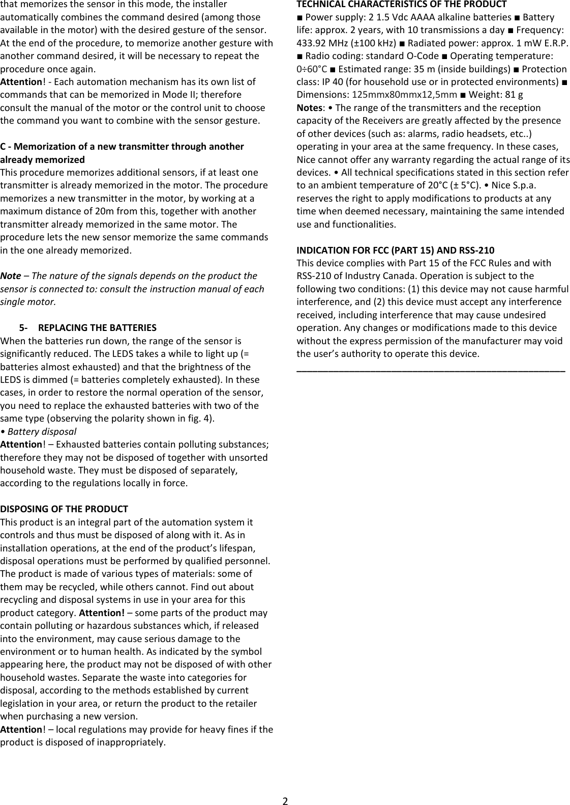 2  that memorizes the sensor in this mode, the installer automatically combines the command desired (among those available in the motor) with the desired gesture of the sensor. At the end of the procedure, to memorize another gesture with another command desired, it will be necessary to repeat the procedure once again. Attention! - Each automation mechanism has its own list of commands that can be memorized in Mode II; therefore consult the manual of the motor or the control unit to choose the command you want to combine with the sensor gesture.  C - Memorization of a new transmitter through another already memorized This procedure memorizes additional sensors, if at least one transmitter is already memorized in the motor. The procedure memorizes a new transmitter in the motor, by working at a maximum distance of 20m from this, together with another transmitter already memorized in the same motor. The procedure lets the new sensor memorize the same commands in the one already memorized.  Note – The nature of the signals depends on the product the sensor is connected to: consult the instruction manual of each single motor.  5- REPLACING THE BATTERIES When the batteries run down, the range of the sensor is significantly reduced. The LEDS takes a while to light up (= batteries almost exhausted) and that the brightness of the LEDS is dimmed (= batteries completely exhausted). In these cases, in order to restore the normal operation of the sensor, you need to replace the exhausted batteries with two of the same type (observing the polarity shown in fig. 4). • Battery disposal Attention! – Exhausted batteries contain polluting substances; therefore they may not be disposed of together with unsorted household waste. They must be disposed of separately, according to the regulations locally in force.  DISPOSING OF THE PRODUCT This product is an integral part of the automation system it controls and thus must be disposed of along with it. As in installation operations, at the end of the product’s lifespan, disposal operations must be performed by qualified personnel. The product is made of various types of materials: some of them may be recycled, while others cannot. Find out about recycling and disposal systems in use in your area for this product category. Attention! – some parts of the product may contain polluting or hazardous substances which, if released into the environment, may cause serious damage to the environment or to human health. As indicated by the symbol appearing here, the product may not be disposed of with other household wastes. Separate the waste into categories for disposal, according to the methods established by current legislation in your area, or return the product to the retailer when purchasing a new version. Attention! – local regulations may provide for heavy fines if the product is disposed of inappropriately.    TECHNICAL CHARACTERISTICS OF THE PRODUCT ■ Power supply: 2 1.5 Vdc AAAA alkaline batteries ■ Battery life: approx. 2 years, with 10 transmissions a day ■ Frequency: 433.92 MHz (±100 kHz) ■ Radiated power: approx. 1 mW E.R.P. ■ Radio coding: standard O-Code ■ Operating temperature: 0÷60°C ■ Estimated range: 35 m (inside buildings) ■ Protection class: IP 40 (for household use or in protected environments) ■ Dimensions: 125mmx80mmx12,5mm ■ Weight: 81 g Notes: • The range of the transmitters and the reception capacity of the Receivers are greatly affected by the presence of other devices (such as: alarms, radio headsets, etc..) operating in your area at the same frequency. In these cases, Nice cannot offer any warranty regarding the actual range of its devices. • All technical specifications stated in this section refer to an ambient temperature of 20°C (± 5°C). • Nice S.p.a. reserves the right to apply modifications to products at any time when deemed necessary, maintaining the same intended use and functionalities.  INDICATION FOR FCC (PART 15) AND RSS-210 This device complies with Part 15 of the FCC Rules and with RSS-210 of Industry Canada. Operation is subject to the following two conditions: (1) this device may not cause harmful interference, and (2) this device must accept any interference received, including interference that may cause undesired operation. Any changes or modifications made to this device without the express permission of the manufacturer may void the user’s authority to operate this device. ___________________________________________________   