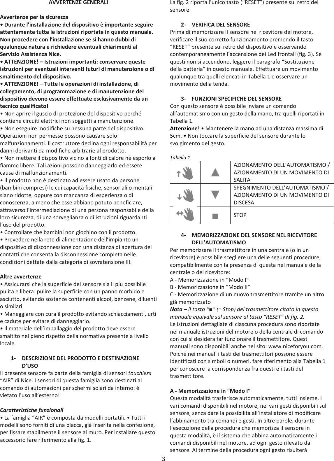 3  AVVERTENZE GENERALI  Avvertenze per la sicurezza • Durante l’installazione del dispositivo è importante seguire attentamente tutte le istruzioni riportate in questo manuale. Non procedere con l’installazione se si hanno dubbi di qualunque natura e richiedere eventuali chiarimenti al Servizio Assistenza Nice. • ATTENZIONE! – Istruzioni importanti: conservare queste istruzioni per eventuali interventi futuri di manutenzione o di smaltimento del dispositivo. • ATTENZIONE! – Tutte le operazioni di installazione, di collegamento, di programmazione e di manutenzione del dispositivo devono essere effettuate esclusivamente da un tecnico qualificato! • Non aprire il guscio di protezione del dispositivo perché contiene circuiti elettrici non soggetti a manutenzione. • Non eseguire modifiche su nessuna parte del dispositivo. Operazioni non permesse possono causare solo malfunzionamenti. Il costruttore declina ogni responsabilità per danni derivanti da modifiche arbitrarie al prodotto. • Non mettere il dispositivo vicino a fonti di calore né esporlo a fiamme libere. Tali azioni possono danneggiarlo ed essere causa di malfunzionamenti. • Il prodotto non è destinato ad essere usato da persone (bambini compresi) le cui capacità fisiche, sensoriali o mentali siano ridotte, oppure con mancanza di esperienza o di conoscenza, a meno che esse abbiano potuto beneficiare, attraverso l’intermediazione di una persona responsabile della loro sicurezza, di una sorveglianza o di istruzioni riguardanti l’uso del prodotto. • Controllare che bambini non giochino con il prodotto. • Prevedere nella rete di alimentazione dell’impianto un dispositivo di disconnessione con una distanza di apertura dei contatti che consenta la disconnessione completa nelle condizioni dettate dalla categoria di sovratensione III.  Altre avvertenze • Assicurarsi che la superficie del sensore sia il più possibile pulita e libera: pulire la superficie con un panno morbido e asciutto, evitando sostanze contenenti alcool, benzene, diluenti o similari. • Maneggiare con cura il prodotto evitando schiacciamenti, urti e cadute per evitare di danneggiarlo. • Il materiale dell’imballaggio del prodotto deve essere smaltito nel pieno rispetto della normativa presente a livello locale.  1- DESCRIZIONE DEL PRODOTTO E DESTINAZIONE D’USO Il presente sensore fa parte della famiglia di sensori touchless “AIR” di Nice. I sensori di questa famiglia sono destinati al comando di automazioni per schermi solari da interno: è vietato l’uso all’esterno!  Caratteristiche funzionali • La famiglia “AIR” è composta da modelli portatili. • Tutti i modelli sono forniti di una placca, già inserita nella confezione, per fissare stabilmente il sensore al muro. Per installare questo accessorio fare riferimento alla fig. 1. La fig. 2 riporta l’unico tasto (“RESET”) presente sul retro del sensore.  2- VERIFICA DEL SENSORE Prima di memorizzare il sensore nel ricevitore del motore, verificare il suo corretto funzionamento premendo il tasto “RESET” presente sul retro del dispositivo e osservando contemporaneamente l’accensione dei Led frontali (fig. 3). Se questi non si accendono, leggere il paragrafo “Sostituzione della batteria” in questo manuale. Effettuare un movimento qualunque tra quelli elencati in Tabella 1 e osservare un movimento della tenda.  3- FUNZIONI SPECIFICHE DEL SENSORE Con questo sensore è possibile inviare un comando all’automatismo con un gesto della mano, tra quelli riportati in Tabella 1. Attenzione! • Mantenere la mano ad una distanza massima di 5cm. • Non toccare la superficie del sensore durante lo svolgimento del gesto.  Tabella 1  ▲ AZIONAMENTO DELL’AUTOMATISMO / AZIONAMENTO DI UN MOVIMENTO DI SALITA  ▼ SPEGNIMENTO DELL’AUTOMATISMO / AZIONAMENTO DI UN MOVIMENTO DI DISCESA  ■ STOP  4- MEMORIZZAZIONE DEL SENSORE NEL RICEVITORE DELL’AUTOMATISMO Per memorizzare il trasmettitore in una centrale (o in un ricevitore) è possibile scegliere una delle seguenti procedure, compatibilmente con la presenza di questa nel manuale della centrale o del ricevitore: A - Memorizzazione in “Modo I” B - Memorizzazione in “Modo II” C - Memorizzazione di un nuovo trasmettitore tramite un altro già memorizzato Nota – il tasto “■” (= Stop) del trasmettitore citato in questo manuale equivale sul sensore al tasto “RESET” di fig. 2. Le istruzioni dettagliate di ciascuna procedura sono riportate nel manuale istruzioni del motore o della centrale di comando con cui si desidera far funzionare il trasmettitore. Questi manuali sono disponibili anche nel sito: www.niceforyou.com. Poiché nei manuali i tasti dei trasmettitori possono essere identificati con simboli o numeri, fare riferimento alla Tabella 1 per conoscere la corrispondenza fra questi e i tasti del trasmettitore.  A - Memorizzazione in “Modo I” Questa modalità trasferisce automaticamente, tutti insieme, i vari comandi disponibili nel motore, nei vari gesti disponibili sul sensore, senza dare la possibilità all’installatore di modificare l’abbinamento tra comandi e gesti. In altre parole, durante l’esecuzione della procedura che memorizza il sensore in questa modalità, è il sistema che abbina automaticamente i comandi disponibili nel motore, ad ogni gesto rilevato dal sensore. Al termine della procedura ogni gesto risulterà 