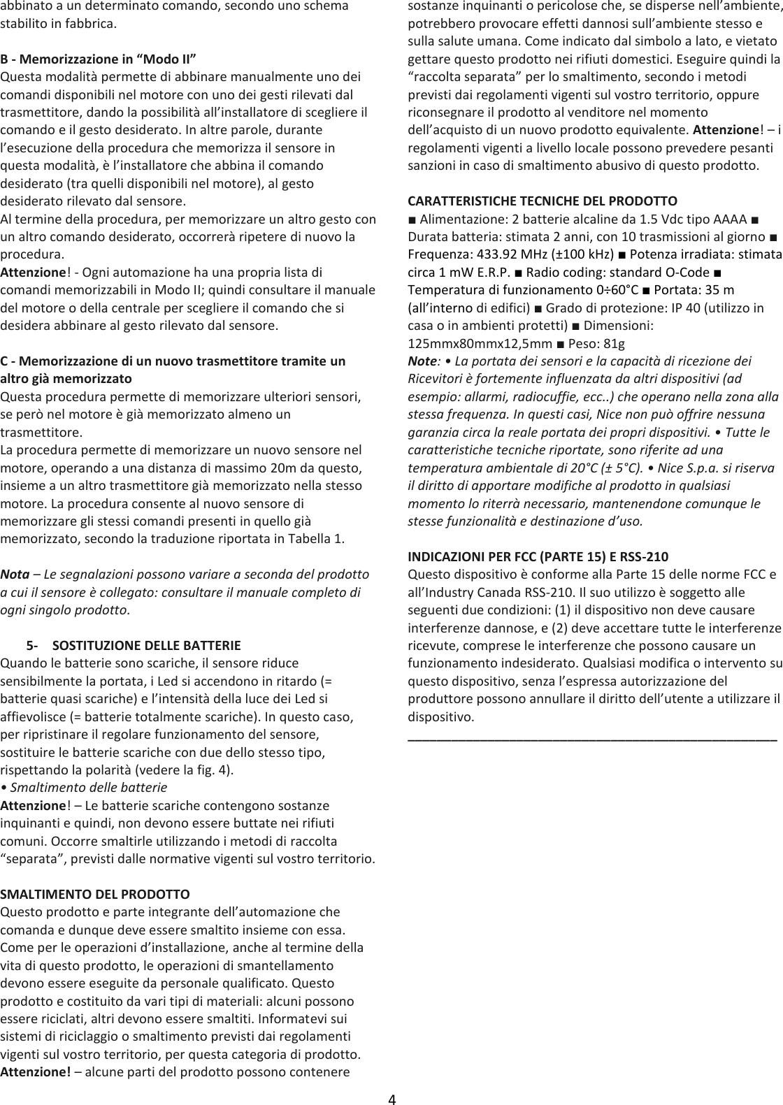 4  abbinato a un determinato comando, secondo uno schema stabilito in fabbrica.  B - Memorizzazione in “Modo II” Questa modalità permette di abbinare manualmente uno dei comandi disponibili nel motore con uno dei gesti rilevati dal trasmettitore, dando la possibilità all’installatore di scegliere il comando e il gesto desiderato. In altre parole, durante l’esecuzione della procedura che memorizza il sensore in questa modalità, è l’installatore che abbina il comando desiderato (tra quelli disponibili nel motore), al gesto desiderato rilevato dal sensore. Al termine della procedura, per memorizzare un altro gesto con un altro comando desiderato, occorrerà ripetere di nuovo la procedura. Attenzione! - Ogni automazione ha una propria lista di comandi memorizzabili in Modo II; quindi consultare il manuale del motore o della centrale per scegliere il comando che si desidera abbinare al gesto rilevato dal sensore.  C - Memorizzazione di un nuovo trasmettitore tramite un altro già memorizzato Questa procedura permette di memorizzare ulteriori sensori, se però nel motore è già memorizzato almeno un trasmettitore. La procedura permette di memorizzare un nuovo sensore nel motore, operando a una distanza di massimo 20m da questo, insieme a un altro trasmettitore già memorizzato nella stesso motore. La procedura consente al nuovo sensore di memorizzare gli stessi comandi presenti in quello già memorizzato, secondo la traduzione riportata in Tabella 1.  Nota – Le segnalazioni possono variare a seconda del prodotto a cui il sensore è collegato: consultare il manuale completo di ogni singolo prodotto.  5- SOSTITUZIONE DELLE BATTERIE Quando le batterie sono scariche, il sensore riduce sensibilmente la portata, i Led si accendono in ritardo (= batterie quasi scariche) e l’intensità della luce dei Led si affievolisce (= batterie totalmente scariche). In questo caso, per ripristinare il regolare funzionamento del sensore, sostituire le batterie scariche con due dello stesso tipo, rispettando la polarità (vedere la fig. 4). • Smaltimento delle batterie Attenzione! – Le batterie scariche contengono sostanze inquinanti e quindi, non devono essere buttate nei rifiuti comuni. Occorre smaltirle utilizzando i metodi di raccolta “separata”, previsti dalle normative vigenti sul vostro territorio.  SMALTIMENTO DEL PRODOTTO Questo prodotto e parte integrante dell’automazione che comanda e dunque deve essere smaltito insieme con essa. Come per le operazioni d’installazione, anche al termine della vita di questo prodotto, le operazioni di smantellamento devono essere eseguite da personale qualificato. Questo prodotto e costituito da vari tipi di materiali: alcuni possono essere riciclati, altri devono essere smaltiti. Informatevi sui sistemi di riciclaggio o smaltimento previsti dai regolamenti vigenti sul vostro territorio, per questa categoria di prodotto. Attenzione! – alcune parti del prodotto possono contenere sostanze inquinanti o pericolose che, se disperse nell’ambiente, potrebbero provocare effetti dannosi sull’ambiente stesso e sulla salute umana. Come indicato dal simbolo a lato, e vietato gettare questo prodotto nei rifiuti domestici. Eseguire quindi la “raccolta separata” per lo smaltimento, secondo i metodi previsti dai regolamenti vigenti sul vostro territorio, oppure riconsegnare il prodotto al venditore nel momento dell’acquisto di un nuovo prodotto equivalente. Attenzione! – i regolamenti vigenti a livello locale possono prevedere pesanti sanzioni in caso di smaltimento abusivo di questo prodotto.  CARATTERISTICHE TECNICHE DEL PRODOTTO ■ Alimentazione: 2 batterie alcaline da 1.5 Vdc tipo AAAA ■ Durata batteria: stimata 2 anni, con 10 trasmissioni al giorno ■ Frequenza: 433.92 MHz (±100 kHz) ■ Potenza irradiata: stimata circa 1 mW E.R.P. ■ Radio coding: standard O-Code ■ Temperatura di funzionamento 0÷60°C ■ Portata: 35 m (all’interno di edifici) ■ Grado di protezione: IP 40 (utilizzo in casa o in ambienti protetti) ■ Dimensioni: 125mmx80mmx12,5mm ■ Peso: 81g Note: • La portata dei sensori e la capacità di ricezione dei Ricevitori è fortemente influenzata da altri dispositivi (ad esempio: allarmi, radiocuffie, ecc..) che operano nella zona alla stessa frequenza. In questi casi, Nice non può offrire nessuna garanzia circa la reale portata dei propri dispositivi. • Tutte le caratteristiche tecniche riportate, sono riferite ad una temperatura ambientale di 20°C (± 5°C). • Nice S.p.a. si riserva il diritto di apportare modifiche al prodotto in qualsiasi momento lo riterrà necessario, mantenendone comunque le stesse funzionalità e destinazione d’uso.  INDICAZIONI PER FCC (PARTE 15) E RSS-210 Questo dispositivo è conforme alla Parte 15 delle norme FCC e all’Industry Canada RSS-210. Il suo utilizzo è soggetto alle seguenti due condizioni: (1) il dispositivo non deve causare interferenze dannose, e (2) deve accettare tutte le interferenze ricevute, comprese le interferenze che possono causare un funzionamento indesiderato. Qualsiasi modifica o intervento su questo dispositivo, senza l’espressa autorizzazione del produttore possono annullare il diritto dell’utente a utilizzare il dispositivo. ___________________________________________________   