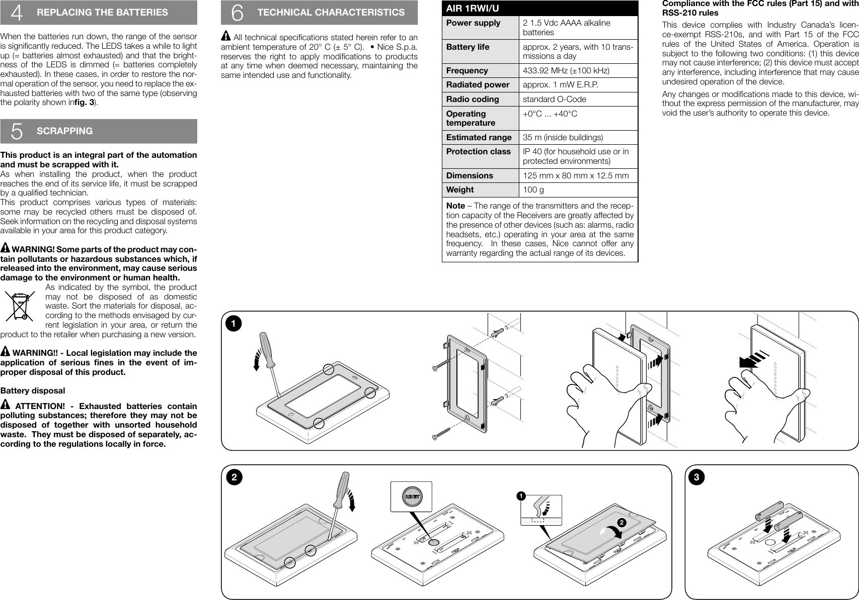 4REPLACING THE BATTERIESWhen the batteries run down, the range of the sensor is signicantly reduced. The LEDS takes a while to light up (= batteries almost exhausted) and that the bright-ness  of  the  LEDS  is  dimmed  (=  batteries  completely exhausted). In these cases, in order to restore the nor-mal operation of the sensor, you need to replace the ex-hausted batteries with two of the same type (observing the polarity shown ing. 3).5SCRAPPINGThis product is an integral part of the automation and must be scrapped with it.As when installing the product, when the product reaches the end of its service life, it must be scrapped by a qualied technician.This product comprises various types of materials: some may be recycled others must be disposed of.  Seek information on the recycling and disposal systems available in your area for this product category. WARNING! Some parts of the product may con-tain pollutants or hazardous substances which, if released into the environment, may cause serious damage to the environment or human health.As indicated by the symbol, the product may not be disposed of as domestic waste. Sort the materials for disposal, ac-cording to the methods envisaged by cur-rent legislation in your area, or return the product to the retailer when purchasing a new version. WARNING!! - Local legislation may include the application  of  serious  nes  in  the  event  of  im-proper disposal of this product.Battery disposal  ATTENTION!  -  Exhausted  batteries  contain polluting substances; therefore they may not be disposed of together with unsorted household waste.  They must be disposed of separately, ac-cording to the regulations locally in force.6TECHNICAL CHARACTERISTICS All technical specications stated herein refer to an ambient temperature of 20° C (± 5° C).  • Nice S.p.a. reserves  the  right  to  apply  modications  to  products at any time when deemed necessary, maintaining the same intended use and functionality.AIR 1RWI/UPower supply 2 1.5 Vdc AAAA alkaline batteriesBattery life approx. 2 years, with 10 trans-missions a dayFrequency 433.92 MHz (±100 kHz)Radiated power approx. 1 mW E.R.P.Radio coding standard O-CodeOperating temperature+0°C ... +40°CEstimated range 35 m (inside buildings)Protection class IP 40 (for household use or in protected environments)Dimensions  125 mm x 80 mm x 12.5 mmWeight 100 gNote – The range of the transmitters and the recep-tion capacity of the Receivers are greatly affected by the presence of other devices (such as: alarms, radio headsets, etc.) operating in your area at the same frequency.  In these cases, Nice cannot offer any warranty regarding the actual range of its devices.12312Compliance with the FCC rules (Part 15) and with RSS-210 rulesThis device complies with Industry Canada’s licen-ce-exempt RSS-210s, and with Part 15 of the FCC rules of the United States of America. Operation is subject to the following two conditions: (1) this device may not cause interference; (2) this device must accept any interference, including interference that may cause undesired operation of the device.Any changes or modications made to this device, wi-thout the express permission of the manufacturer, may void the user’s authority to operate this device.