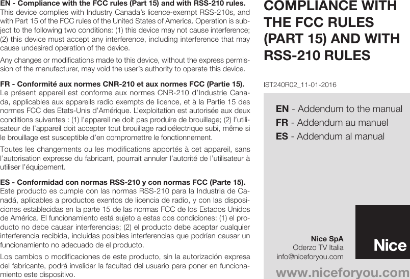 EN - Compliance with the FCC rules (Part 15) and with RSS-210 rules.This device complies with Industry Canada’s licence-exempt RSS-210s, and with Part 15 of the FCC rules of the United States of America. Operation is sub-ject to the following two conditions: (1) this device may not cause interference; (2) this device must accept any interference, including interference that may cause undesired operation of the device.Any changes or modifications made to this device, without the express permis-sion of the manufacturer, may void the user’s authority to operate this device.FR - Conformité aux normes CNR-210 et aux normes FCC (Partie 15).Le présent appareil est conforme aux normes CNR-210 d’Industrie Cana-da, applicables aux appareils radio exempts de licence, et à la Partie 15 des normes FCC des Etats-Unis d’Amérique. L’exploitation est autorisée aux deux conditions suivantes : (1) l’appareil ne doit pas produire de brouillage; (2) l’utili-sateur de l’appareil doit accepter tout brouillage radioélectrique subi, même si le brouillage est susceptible d’en compromettre le fonctionnement.Toutes les changements ou les modifications apportés à cet appareil, sans l’autorisation expresse du fabricant, pourrait annuler l’autorité de l’utilisateur à utiliser l’équipement.ES - Conformidad con normas RSS-210 y con normas FCC (Parte 15).Este producto es cumple con las normas RSS-210 para la Industria de Ca-nadá, aplicables a productos exentos de licencia de radio, y con las disposi-ciones establecidas en la parte 15 de las normas FCC de los Estados Unidos de América. El funcionamiento está sujeto a estas dos condiciones: (1) el pro-ducto no debe causar interferencias; (2) el producto debe aceptar cualquier interferencia recibida, incluidas posibles interferencias que podrían causar un funcionamiento no adecuado de el producto.Los cambios o modificaciones de este producto, sin la autorización expresa del fabricante, podrá invalidar la facultad del usuario para poner en funciona-miento este dispositivo.COMPLIANCE WITH THE FCC RULES (PART 15) AND WITH RSS-210 RULESwww.niceforyou.comNice SpAOderzo TV Italiainfo@niceforyou.comIST240R02_11-01-2016EN - Addendum to the manualFR - Addendum au manuelES - Addendum al manual