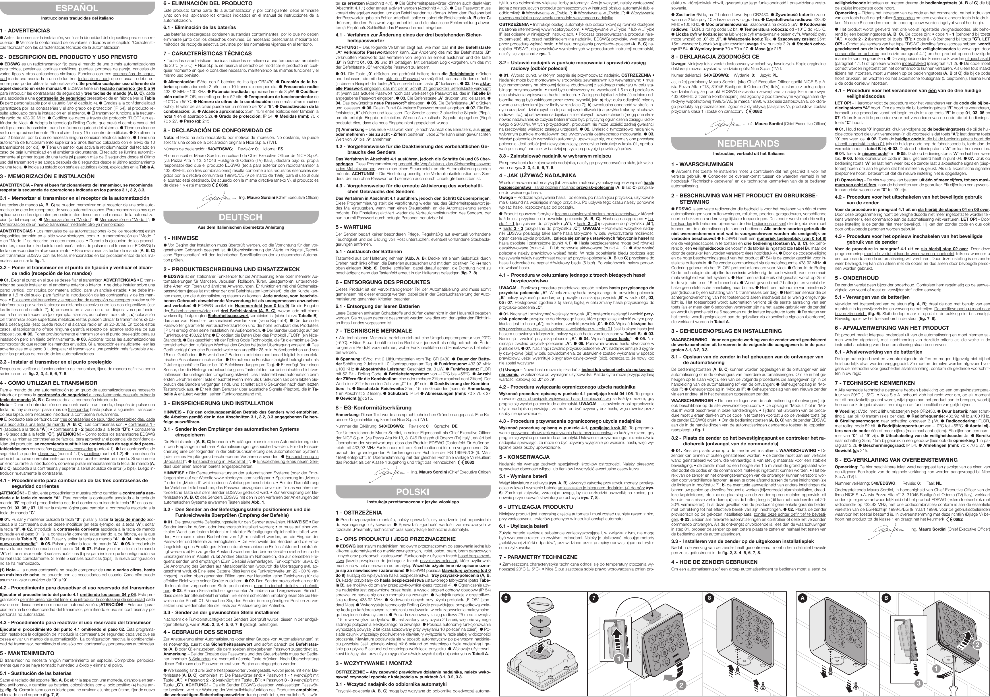 ESPAÑOLInstrucciones traducidas del italiano1 - ADVERTENCIASl Antes de comenzar la instalación, verificar la idoneidad del dispositivo para el uso re-querido. l Verificar la conformidad de los valores indicados en el capítulo “Característi-cas técnicas” con las características técnicas de la automatización.2 - DESCRIPCIÓN DEL PRODUCTO Y USO PREVISTOl EDSWG es un radiotransmisor fijo para el mando de una o más automatizaciones para toldos, persianas, cortinas metálicas, puertas, portones de garaje, cancelas de varios tipos y otras aplicaciones similares. Funciona con tres contraseñas de seguri-dad (cada una asociada a una de las tres teclas de mando) que el usuario debe co-nocer para poder utilizar la automatización. Se prohíbe cualquier uso diferente de aquel descrito en este manual. l EDSWG tiene un teclado numérico (de 0 a 9) para introducir las contraseñas de seguridad y tres teclas de mando (A, B, C), cada una asociada a una contraseña de seguridad preestablecida en fábrica (ver la Tabla B) pero personalizable por el usuario (ver el capítulo 4). l Gracias a la confidencialidad garantizada por las contraseñas y el alto grado de protección (IP 54), el producto re-sulta adecuado para la instalación en el exterior. l El transmisor funciona a la frecuen-cia radio de 433.92 MHz. l Codifica los datos a través del protocolo “FLOR” (un es-tándar de Nice). l Adopta la tecnología Rolling Code, que prevé el cambio casual del código a cada transmisión, para la máxima seguridad del sistema. l Tiene un alcance radio de aproximadamente 25 m al aire libre y 15 m dentro de edificios. l Se alimenta con 2 baterías, por lo que no necesita ninguna conexión eléctrica exterior. l Tiene una autonomía de funcionamiento superior a 2 años (tiempo calculado con el envío de 10 transmisiones por día). l Tiene un sensor que activa la retroiluminación del teclado en caso de baja luminosidad en el ambiente circunstante. El teclado se ilumina automáti-camente al primer toque de una tecla (si pasaron más de 6 segundos desde el último uso del transmisor) y se apaga después de 6 segundos desde el último accionamiento de una tecla. l Indica su estado con señales acústicas (bips), explicadas en la Tabla A.3 - MEMORIZACIÓN E INSTALACIÓNADVERTENCIA – Para el buen funcionamiento del transmisor, se recomienda respetar la secuencia de operaciones indicada en los puntos 3.1, 3.2, 3.3.3.1 - Memorizar el transmisor en el receptor de la automatizaciónLas teclas de mando (A, B, C) se pueden memorizar en el receptor de una sola auto-matización o en los receptores de varias automatizaciones. Para memorizarlas hay que aplicar uno de los siguientes procedimientos descritos en el manual de la automatiza-ción (o del receptor): l Memorización en “Modo I”; l Memorización en “Modo II”; l Memorización de un nuevo transmisor mediante otro ya memorizado.ADVERTENCIAS • Los manuales de las automatizaciones (o de los receptores) están disponibles también en el sitio www.niceforyou.com. • La memorización en “Modo I” o en “Modo II” se describe en estos manuales. • Durante la ejecución de los procedi-mientos, recordar introducir la contraseña antes de pulsar (en el transmisor EDSWG) la tecla correspondiente al procedimiento. • Para relacionar las teclas de mando (A, B, C) del transmisor EDSWG con las teclas mencionadas en los procedimientos de los ma-nuales consultar la fig. 1.3.2 - Poner el transmisor en el punto de fijación y verificar el alcan-ce radio (recepción de los mandos)l 01. Elegir el punto en el que se desee fijar el transmisor. ADVERTENCIAS • El trans-misor se puede instalar en el ambiente exterior o interior; • se debe instalar sobre una pared vertical, constituida por material sólido, para un anclaje estable; • se debe ins-talar a 1,5 m del suelo, para facilitar la introducción de las contraseñas y de los man-dos. • El alcance del transmisor y la capacidad de recepción del receptor pueden sufrir interferencias por varios factores: a) distancia excesiva entre los dos dispositivos (leer los límites en el capítulo 7); b) presencia en la zona de otros dispositivos que funcio-nan a la misma frecuencia (por ejemplo: alarmas, auriculares radio, etc.); c) colocación del transmisor sobre superficies metálicas (éstas pueden blindar la transmisión); d) ba-tería descargada (esto puede reducir el alcance radio en un 20-30%). En todos estos casos, el fabricante no ofrece ninguna garantía respecto del alcance radio real de sus dispositivos. l 02. Poner provisoriamente el transmisor en el punto preelegido para su instalación pero sin fijarlo definitivamente. l 03. Accionar todas las automatizaciones comprobando que reciban los mandos enviados. Si la recepción es insuficiente, leer las advertencias en el paso 01, desplazar el transmisor a una posición más favorable y re-petir las pruebas de mando de las automatizaciones.3.3 - Instalar el transmisor en el punto preelegidoDespués de verificar el funcionamiento del transmisor, fijarlo de manera definitiva como se indica en las fig. 2, 3, 4, 5, 6, 7, 8.4 - CÓMO UTILIZAR EL TRANSMISORPara el mando de una automatización (o un grupo de automatizaciones) es necesario introducir primero la contraseña de seguridad e inmediatamente después pulsar la tecla de mando (A, B o C) asociada a la contraseña introducida.Nota – Durante la introducción de una contraseña o un mando, después de pulsar una tecla, no hay que dejar pasar más de 6 segundos hasta pulsar la siguiente. Transcurri-do ese lapso, será necesario introducir la contraseña nuevamente.l El producto sale de fábrica con tres contraseñas de seguridad preestablecidas, cada una asociada a una tecla de mando (A, B, C). Las contraseñas son: • contraseña 1 - 1 (asociada a la tecla “A”); • contraseña 2 - 2 (asociada a la tecla “B”); • contraseña 3 - 3 (asociada a la tecla “C”). ¡ATENCIÓN! – Como todos los transmisores EDSWG tienen las mismas contraseñas de fábrica, para aprovechar el potencial de confidencia-lidad del producto, se recomienda sustituir las contraseñas de seguridad prees-tablecidas con contraseñas personales reservadas (punto 4.1). l Las contraseñas de seguridad se pueden desactivar (punto 4.1.1) y reactivar (punto 4.1.2). l La contraseña debe introducirse correctamente para que sea posible enviar un mando. Si se comete un error durante la introducción, conviene pulsar inmediatamente la tecla de mando (A, B o C) asociada a la contraseña y esperar la señal acústica de error (5 bips). Luego in-troducir nuevamente la contraseña.4.1 - Procedimiento para cambiar una de las tres contraseñas de seguridad corrientes¡ATENCIÓN! – El siguiente procedimiento muestra cómo cambiar la contraseña aso-ciada a la tecla de mando “A”. Para cambiar la contraseña asociada a la tecla de mando “B” repetir el procedimiento desde el comienzo pulsando la tecla “B” en los pa-sos 01, 03, 05 y 07. Utilizar la misma lógica para cambiar la contraseña asociada a la tecla de mando “C”.l 01. Pulsar y mantener pulsada la tecla “0”; pulsar y soltar la tecla de mando aso-ciada a la contraseña que se desee modificar (en este ejemplo, es la tecla “A”); soltar la tecla “0”. l 02. Introducir la contraseña corriente asociada a la tecla de mando pulsada en el paso 01 (si la contraseña corriente sigue siendo la de fábrica, es la que figura en la Tabla B). l 03. Pulsar y soltar la tecla de mando “A”. l 04. Introducir la nueva contraseña(1). l 05. Pulsar y soltar la tecla de mando “A”. l 06. Introducir de nuevo la contraseña creada en el punto 04. l 07. Pulsar y soltar la tecla de mando “A”: el transmisor emite 3 señales acústicas (bips) para indicar que la configuración se ha realizado correctamente. Si emite 5 señales acústicas (bips), la nueva configuración no se ha memorizado.(1) Nota – La nueva contraseña se puede componer de una o varias cifras, hasta un máximo de ocho, de acuerdo con las necesidades del usuario. Cada cifra puede asumir un valor numérico de “0” a “9”.4.2 - Procedimiento para desactivar el uso reservado del transmisorEjecutar el procedimiento del punto 4.1 omitiendo los pasos 04 y 06. Esta pro-gramación permite prescindir del tener que introducir la contraseña de seguridad cada vez que se desea enviar un mando de automatización. ¡ATENCIÓN! – Esta configura-ción elimina la confidencialidad del transmisor, permitiendo el uso sin contraseña y por personas no autorizadas.4.3 - Procedimiento para reactivar el uso reservado del transmisorEjecutar el procedimiento del punto 4.1 omitiendo el paso 02. Esta programa-ción restablece la obligación de introducir la contraseña de seguridad cada vez que se desea enviar un mando de automatización. La configuración reactiva la confidenciali-dad del transmisor, permitiendo el uso sólo con contraseña y por personas autorizadas.5 - MANTENIMIENTOEl  transmisor  no  necesita  ningún  mantenimiento  en  especial.  Comprobar periódica-mente que no se haya formado humedad u óxido y eliminar el polvo.5.1 - Sustitución de las bateríasSacar el teclado del soporte (fig. A, B); abrir la tapa con una moneda, girándola en sen-tido antihorario, y cambiar las baterías, colocándolas con el polo positivo (+) hacia arri-ba (fig. 6). Cerrar la tapa con cuidado para no arruinar la junta; por último, fijar de nuevo el teclado en el soporte (fig. 7, 8).6 - ELIMINACIÓN DEL PRODUCTOEste producto forma parte de la automatización y, por consiguiente, debe eliminarse junto con ella, aplicando los criterios indicados en el manual de instrucciones de la automatización.6.1 - Eliminación de las bateríasLas baterías descargadas contienen sustancias contaminantes, por lo que no deben eliminarse junto con los desechos comunes. Es necesario desecharlas mediante los métodos de recogida selectiva previstos por las normativas vigentes en el territorio.7 - CARACTERÍSTICAS TÉCNICAS• Todas las características técnicas indicadas se refieren a una temperatura ambiente de 20°C (± 5°C). • Nice S.p.a. se reserva el derecho de modificar el producto en cual-quier momento en que lo considere necesario, manteniendo las mismas funciones y el mismo uso previsto.l Alimentación: 6Vdc, con 2 baterías de litio tipo CR2430. l Duración de la ba-tería: aproximadamente 2 años con 10 transmisiones por día. l Frecuencia radio: 433.92 MHz ±100 KHz. l Potencia irradiada: aproximadamente 3 µW. l Codifica-ción radio: FLOR, con rolling code a 52 bits. l Temperatura de funcionamiento: de –10°C a +55°C. l Número de cifras de la combinación: una o más cifras (máximo ocho). El valor de las cifras puede ser un número de “0” a “9”. l Desactivación de la combinación: Sí. l Alcance aproximado: 25m; 15m entre edificios (leer también la nota 1 en el apartado 3.2). l Grado de protección: IP 54. l Medidas (mm): 70 x 70 x 27. l Peso (g): 215.8 - DECLARACIÓN DE CONFORMIDAD CENota: El texto ha sido readaptado por motivos de impresión. No obstante, se puede solicitar una copia de la declaración original a Nice S.p.a. (TV) I.Número de declaración: 540/EDSWG;    Revisión: 0;    Idioma: ESEl que suscribe, Mauro Sordini, en calidad de Chief Executive Officer de NICE S.p.A. (via Pezza Alta n°13, 31046 Rustignè di Oderzo (TV) Italia), declara bajo su propia responsabilidad que el producto EDSWG (tecla para exterior con radiotransmisor a 433,92MHz, con tres combinaciones) resulta conforme a los requisitos esenciales exi-gidos por la directiva comunitaria 1999/5/CE (9 de marzo de 1999) para el uso al cual el aparato está destinado. De acuerdo con la misma directiva (anexo V), el producto es de clase 1 y está marcado   0682Ing. Mauro Sordini (Chief Executive Officer)DEUTSCHAus dem Italienischen übersetzte Anleitung1 - HINWEISEl Vor Beginn der Installation muss überprüft werden, ob die Vorrichtung für den vor-gesehenen Gebrauch geeignet ist. l Übereinstimmung der Werte im Kapitel „Techni-sche Eigenschaften“ mit den technischen Spezifikationen der zu steuernden Automa-tion prüfen.2 - PRODUKTBESCHREIBUNG UND EINSATZZWECKl EDSWG ist ein stationärer Funksender für die Ansteuerung einer oder mehrerer Au-tomatisierungen für Markisen, Jalousien, Rolläden, Türen, Garagentoren, unterschied-liche Arten von Toren und ähnliche Anwendungen. Er funktioniert mit drei Sicherheits-passwörtern (jedes ist mit einer der drei Befehlstasten kombiniert), die der Kunde ken-nen muss, um die Automatisierung steuern zu können. Jede andere, vom beschrie-benen Gebrauch abweichende Verwendung ist als unangemessen anzusehen und verboten! l EDSWG besitzt ein Nummernfeld (von 0 bis 9) für die Eingabe der Sicherheitspasswörter und drei Befehlstasten (A, B, C), wovon jede mit einem werksseitig festgelegten Sicherheitspasswort kombiniert ist (siehe hierzu Tabelle B), das aber vom Benutzer  personalisiert werden kann (siehe Kapitel 4). l Die durch die Passwörter garantierte Vertraulichkeitsfunktion und die hohe Schutzart des Produktes (IP 54) ermöglichen seine Installation im Außenbereich. l Der Sender überträgt auf der Funkfrequenz 433,92 Mhz l Er codiert die Daten über das Protokoll „FLOR“ (ein Nice-Standard). l Das geschieht mit der Rolling Code Technologie, die für die maximale Sys-temsicherheit den zufälligen Wechsel des Codes bei jeder Übertragung vorsieht. l Das Gerät verfügt über eine Funkreichweite von ungefähr 25 m in Außenbereichen und von 15 m in Gebäuden. l Er wird über 2 Batterien betrieben und bedarf folglich keines elek-trischen Anschlusses nach außen. l Die autonome Funktionsfähigkeit beträgt mehr als 2 Jahre (geschätzte Dauer bei 10 Befehlssendungen pro Tag). l Er verfügt über einen Sensor, der die Hintergrundbeleuchtung des Tastenfeldes nur bei schlechten Lichtver-hältnissen der umliegenden Umgebung aktiviert. Das Tastenfeld wird automatisch beim ersten Berühren einer Taste erleuchtet (wenn mehr als 6 Sekunden seit dem letzten Ge-brauch des Senders vergangen sind), und schaltet sich 6 Sekunden nach dem letzten Tastendruck aus. l Er teilt dem Benutzer über akustische Signale (Piepton), die in Ta-belle A erläutert werden, seinen Funktionszustand mit.3 - EINSPEICHERUNG UND INSTALLATIONHINWEIS – Für den ordnungsgemäßen Betrieb des Senders wird empfohlen, die Arbeiten gemäß der in den Abschnitten 3.1, 3.2, 3.3 angegebenen Reihen-folge auszuführen.3.1 - Sender in den Empfänger des automatischen Systems einspeichernDie Befehlstasten (A, B, C) können im Empfänger einer einzelnen Automatisierung oder in den Empfängern mehrerer Automatisierungen gespeichert werden. Für die Einspei-cherung eine der folgenden in der Gebrauchsanleitung des automatischen Systems (oder seines Empfängers) beschriebenen Verfahren anwenden: l Einspeicherung in „Modalität I”; l Einspeicherung in „Modalität II”; l Einspeicherung eines neuen Sen-ders über einen anderen bereits eingespeicherten.HINWEISE • Die Gebrauchsanleitungen der automatischen Systeme (oder der Emp-fänger) sind auf der Website www.niceforyou.com verfügbar. • Speicherung im „Modus I“ oder im „Modus II“ wird in diesen Anleitungen beschrieben. • Bei der Durchführung der Verfahren bitte beachten, das Passwort einzugeben, bevor die für das Verfahren er-forderliche Taste (auf dem Sender EDSWG) gedrückt wird. • Zur Verknüpfung der Be-fehlstasten (A, B, C) des Senders EDSWG mit den in den Verfahren der Anleitungen der automatischen Systeme erwähnten Tasten siehe Abb. 1.3.2 - Den Sender an der Befestigungsstelle positionieren und die Funkreichweite überprüfen (Empfang der Befehle)l 01. Die gewünschte Befestigungsstelle für den Sender auswählen. HINWEISE • Der Sender kann im Außen- oder Innenbereich installiert werden; • er muss auf einer ver-tikalen Wand aus festem Material mit stabiler Befestigungsmöglichkeit installiert wer-den; • er muss in einer Bodenhöhe von 1,5 m installiert werden, um die Eingabe der Passwörter und Befehle zu ermöglichen. • Die Reichweite des Senders und die Emp-fangsleistung des Empfängers können durch verschiedene Einflussfaktoren beeinträch-tigt werden: a) Ein zu großer Abstand zwischen den beiden Geräten (siehe hierzu die Einsatzgrenzen in Kapitel 7). b) Andere Geräte im Nahbereich, die auf derselben Fre-quenz senden und empfangen (Zum Beispiel Alarmanlagen, Funkkopfhörer usw.). C) Die Anordnung des Senders auf Metalloberflächen (wodurch die Übertragung evtl. ab-geschirmt wird). d) Eine leere Batterie (dies kann die Funkreichweite um 20 - 30 % ver-ringern). In allen oben genannten Fällen kann der Hersteller keine Zusicherung für die effektive Reichweite seiner Geräte zusichern. l 02. Den Sender provisorisch an der für die Installation vorgesehenen Stelle positionieren, ohne ihn jedoch definitiv zu befesti-gen. l 03. Steuern Sie sämtliche zugeordneten Antriebe an und vergewissern Sie sich, dass diese den Steuerbefehl erhalten. Bei einem schlechten Empfang lesen Sie die Hin-weise unter Schritt 01. Versuchen Sie, den Sender in eine günstigere Position zu ver-setzen und wiederholen Sie die Tests zur Ansteuerung der Antriebe.3.3 - Sender an der gewünschten Stelle installierenNachdem die Funktionstüchtigkeit des Senders überprüft wurde, diesen in der endgül-tigen Stellung, wie in Abb. 2, 3, 4, 5, 6, 7, 8 gezeigt, befestigen.4 - GEBRAUCH DES SENDERSZur Ansteuerung einer Automatisierung (oder einer Gruppe von Automatisierungen) ist es notwendig, zuerst das Sicherheitspasswort und sofort danach die Befehlstas-te (A, B oder C) einzugeben, die dem soeben eingegebenen Passwort zugeordnet ist.Anmerkung – Bei der Eingabe des Passworts und des Steuerbefehls muss der Bedie-ner innerhalb 6 Sekunden die eventuell nächste Taste drücken. Nach Überschreitung dieser Zeit muss das Passwort erneut vom Beginn an eingegeben werden.l Werksseitig sind drei Sicherheitspasswörter voreingestellt, wovon jedes mit einer Be-fehlstaste (A, B, C) kombiniert ist. Die Passwörter sind: • Passwort 1 - 1 (verknüpft mit Taste „A”); • Passwort 2 - 2 (verknüpft mit Taste „B”); • Passwort 3 - 3 (verknüpft mit Taste „C”). ACHTUNG! – Da alle Sender EDSWG dieselben werksseitigen Passwör-ter besitzen, wird zur Wahrung der Vertraulichkeitsfunktion des Produktes empfohlen, die werksseitigen Sicherheitspasswörter durch persönliche, vertrauliche Passwör-ter zu ersetzen (Abschnitt 4.1). l Die Sicherheitspasswörter können auch deaktiviert (Abschnitt 4.1.1) oder erneut aktiviert werden (Abschnitt 4.1.2). l Das Passwort muss korrekt eingegeben werden, um den Befehl senden zu können. Wenn dem Bediener bei der Passworteingabe ein Fehler unterläuft, sollte er sofort die Befehlstaste (A, B oder C) drücken, die dem Passwort zugeordnet ist, und die akustische Fehlermeldung abwar-ten (5 Pieptöne!). Schließlich das Passwort erneut eingeben.4.1 - Verfahren zur Änderung eines der drei bestehenden Sicher-heitspasswörterACHTUNG! – Das folgende Verfahren zeigt auf, wie man das mit der Befehlstaste „A“ verknüpfte Passwortändern kann. Zur Änderung des mit der Befehlstaste „B“ verknüpften Passworts das Verfahren von Beginn an erneut ausführen und die Taste „B” in Schritt 01, 03, 05 und 07 betätigen. Mit derselben Logik vorgehen, um das mit der Befehlstaste „C” verknüpfte Passwort zu ändern.l 01. Die Taste „0” drücken und gedrückt halten; dann die Befehlstaste drücken und loslassen, die mit dem aktuellen Passwort verknüpft ist, das man ändern möchte (in diesem Beispiel die Taste „A”); schließlich die Taste „0” loslassen. l 02. Das aktu-elle Passwort eingeben, das mit der in Schritt 01 gedrückten Befehlstaste verknüpft ist (wenn das aktuelle Passwort noch das werksseitige Passwort ist, das in Tabelle B) angegebene Passwort eingeben. l 03. Die Befehlstaste „A” drücken und loslassen. l 04. Das gewünschte neue Passwort(1) eingeben. l 05. Die Befehlstaste „A” drücken und loslassen. l 06. Das in Punkt 04 kreierte Passwort erneut eingeben. l 07. Die Be-fehlstaste „A” drücken und loslassen. Der Sender sendet 3 akustische Signale (Piep!), um die erfolgte Eingabe mitzuteilen. Werden 5 akustische Signale abgegeben (Piep!) bedeutet dies, dass die neue Eingabe nicht gespeichert wurde.(1) Anmerkung – Das neue Passwort kann, je nach Wunsch des Benutzers, aus einer oder mehreren - bis zu acht - Ziffern bestehen. Jede Ziffer kann einen gewünschten Wert von „0“ bis „9“ annehmen.4.2 - Vorgehensweise für die Deaktivierung des vorbehaltlichen Ge-brauchs des SendersDas Verfahren in Abschnitt 4.1 ausführen, jedoch die Schritte 04 und 06 über-springen. Diese Programmierung umgeht die Verpflichtung, das Sicherheitspasswort jedes Mal einzugeben, wenn man einen Steuerbefehl an die Automatisierung senden möchte. ACHTUNG! – Die Einstellung beseitigt die Vertraulichkeitsfunktion des Sen-ders, der nun ohne Passwort und demnach auch durch Unbefugte benutzbar ist.4.3 - Vorgehensweise für die erneute Aktivierung des vorbehaltli-chen Gebrauchs des SendersDas Verfahren in Abschnitt 4.1 ausführen, jedoch den Schritt 02 überspringen. Diese Programmierung stellt die Verpflichtung wieder her, das Sicherheitspasswort je-des Mal einzugeben, wenn man einen Steuerbefehl an die Automatisierung senden möchte. Die Einstellung aktiviert wieder die Vertraulichkeitsfunktion des Senders, der nun nur mit Passwort durch befugte Personen benutzbar ist.5 - WARTUNGDer  Sender  bedarf  keiner  besonderen  Pflege.  Regelmäßig  auf  eventuell  vorhandene Feuchtigkeit und die Bildung von Rost untersuchen; eventuell vorhandene Staubabla-gerungen entfernen.5.1 - Austausch der BatterienTastenfeld aus der Halterung nehmen (Abb. A, B); Deckel mit einem Geldstück durch Drehen nach links öffnen, die Batterien austauschen und mit dem positiven Pol (+) nach oben einlegen (Abb. 6). Deckel schließen, dabei darauf achten, die Dichtung nicht zu beschädigen; dann das Tastenfeld erneut in der Halterung befestigen (fig. 7, 8).6 - ENTSORGUNG DES PRODUKTESDieses  Produkt ist ein  vervollständigender  Teil  der  Automatisierung  und  muss  somit gemeinsam mit dieser entsorgt werden; dabei die in der Gebrauchsanleitung der Auto-matisierung genannten Kriterien beachten.6.1 - Entsorgung der leeren BatterienLeere Batterien enthalten Schadstoffe und dürfen daher nicht in den Hausmüll gegeben werden. Sie müssen getrennt gesammelt werden, wie dies von den geltenden Richtlini-en Ihres Landes vorgesehen ist.7 - TECHNISCHE MERKMALE• Alle technischen Merkmale beziehen sich auf eine Umgebungstemperatur von 20°C (±5°C). • Nice S.p.a. behält sich das Recht vor, jederzeit als nötig betrachtete Ände-rungen am Produkt vorzunehmen, wobei Funktionalitäten und Einsatzzweck beibehal-ten werden.l Spannung: 6Vdc, mit 2 Lithiumbatterien vom Typ CR 2430. l Dauer der Batte-rie: Schätzung 2 Jahre mit 10 Übertragungen am Tag. l Funkfrequenz: 433.92 MHz ±100 KHz l Abgestrahlte Leistung: Geschätzt ca. 3 µW. l Funkfrequenz: FLOR mit 52 Bit - Rolling Code. l Betriebstemperatur: von –10°C bis +55°C. l Anzahl der Ziffern für die Kombination: eine oder mehrere Ziffern (maximal acht Ziffern). Der Wert einer Ziffer kann eine Zahl von „0“ bis „9“ sein. l Deaktivierung der Kombina-tion: Ja. l Geschätzte Reichweite: 25m; 15m in Gebäuden (ebenfalls Anmerkung 1 im Abschnitt 3.2 lesen). l Schutzart: IP 54 l Abmessungen (mm): 70 x 70 x 27 l Gewicht (g): 215.8 - EG-KonformitätserklärungAnmerkung: Dieser Text wurde aus sprachtechnischen Gründen angepasst. Eine Ko-pie der Originalerklärung kann bei Nice S.p.a. (TV) I.Nummer der Erklärung: 540/EDSWG;    Revision: 0;    Sprache: DEDer Unterzeichnende Mauro Sordini, in seiner Eigenschaft als Chief Executive Officer der NICE S.p.A. (via Pezza Alta Nr.13, 31046 Rustignè di Oderzo (TV) Italy), erklärt bei Übernahme der Verantwortung, dass das Produkt EDSWG (Tastenfeld für Außenbe-reich mit 433,92-MHz-Funksender mit drei Kombinationen) für den vorgesehenen Ge-brauch den grundlegenden Anforderungen der Richtlinie der EG 1999/5/CE (9. März 1999) entspricht. In Übereinstimmung mit der gleichen Richtlinie (Anlage V) resultiert das Produkt als der Klasse 1 zugehörig und trägt das Kennzeichen    0682Ing. Mauro Sordini (Chief Executive Officer)POLSKIInstrukcja przetłumaczona z języka włoskiego1 - OSTRZEŻENIAl Przed rozpoczęciem montażu, należy sprawdzić, czy urządzenie jest odpowiednie do  wymaganego  użytkowania.  l  Sprawdzić  zgodność  wartości  zamieszczonych  w rozdziale „Parametry techniczne” oraz specyfikacje techniczne automatyki.2 - OPIS PRODUKTU I JEGO PRZEZNACZENIEl EDSWG jest stałym nadajnikiem radiowym przeznaczonym do sterowania jedną lub kilkoma automatykami do markiz zewnętrznych,  rolet, osłon, bram, bram garażowych i innych oraz podobnych zastosowań. Funkcjonuje z użyciem trzech haseł bezpieczeń-stwa  (każde  przypisane  do  jednego  z trzech  przycisków-poleceń),  które użytkownik musi znać w celu sterowania automatyką. Wszelkie użycie inne niż opisane uzna-je się za niewłaściwe i zabronione! l EDSWG posiada klawiaturę cyfrową (od 0 do 9) służącą do wpisywania hasła bezpieczeństwa i trzy przyciski-polecenia (A, B, C), każdy przypisany do hasła bezpieczeństwa ustawionego fabrycznie (patrz Tabe-la B), ale możliwy do zmiany przez użytkownika (patrz rozdział 4). l Ograniczenie uży-cia nadajnika jest zapewnione przez hasła, a wysoki stopień ochrony obudowy (IP 54) sprawia, że nadaje się on do montażu na zewnątrz. l Nadajnik nadaje z częstotliwo-ścią radiową 433.92 MHz. l Kodowanie danych przy użyciu protokołu „FLOR” (stan-dard Nice). l Wykorzystuje technologię Rolling Code przewidującą przypadkową zmia-nę kodu po każdorazowym zakończeniu nadawania, w celu zapewnienia maksymalne-go bezpieczeństwa systemu. l Posiada szacowany zasięg radiowy 25 m na zewnątrz i 15 m we wnętrzu budynków. l Jest zasilany przy użyciu 2 baterii, więc nie wymaga żadnego połączenia elektrycznego na zewnątrz. l Posiada autonomię funkcjonowania wynoszącą powyżej 2 lat (czas szacowany przy wysyłaniu 10 poleceń na dzień). l Po-siada czujnik włączający podświetlenie klawiatury wyłącznie w razie słabej widoczności otoczenia. Klawiatura podświetla się w sposób automatyczny po pierwszym naciśnię-ciu przycisku (jeśli upłynęło więcej niż 6 sekund od ostatniego użycia nadajnika) i ga-śnie po upływie 6 sekund od ostatniego wciśnięcia przycisku. l Wskazuje użytkowni-kowi bieżący stan przy użyciu sygnałów dźwiękowych (bip!) objaśnionych w Tabeli A.3 - WCZYTYWANIE I MONTAŻOSTRZEŻENIE – Aby zapewnić prawidłowe działanie nadajnika, należy wyko-nywać czynności zgodnie z kolejnością w punktach 3.1, 3.2, 3.3.3.1 - Wczytać nadajnik do odbiornika automatykiPrzyciski-polecenia (A, B, C) mogą być wczytane do odbiornika pojedynczej automa-tyki lub do odbiorników większej liczby automatyk. Aby je wczytać, należy zastosować jedną z następujących procedur zamieszczonych w instrukcji obsługi automatyki (lub jej odbiornika): l Wczytywanie w „Trybie I”; l Wczytywanie w „Trybie II”; l Wczytywanie nowego nadajnika przy użyciu uprzednio wczytanego nadajnika.OSTRZEŻENIA • Instrukcje obsługi automatyk (lub odbiorników) są również dostępne na stronie internetowej www.niceforyou.com. • Wczytywanie w „Trybie I” lub w „Trybie II” jest opisane w niniejszych instrukcjach. • Podczas przeprowadzania procedur nale-ży pamiętać, aby przed naciśnięciem (na nadajniku EDSWG) przycisku wymaganego przez procedurę wpisać hasło. • W celu przypisania przycisków-poleceń (A, B, C) na-dajnika EDSWG, do przycisków wymienionych w procedurach instrukcji automatyki, należy się zapoznać z rys. 1.3.2 - Ustawić nadajnik w punkcie mocowania i sprawdzić zasięg radiowy (odbiór poleceń)l 01. Wybrać punkt, w którym pragnie się przymocować nadajnik. OSTRZEŻENIA • Nadajnik może być montowany w środowisku zewnętrznym lub wewnętrznym; • musi być zamontowany na pionowej ścianie zbudowanej z solidnego materiału w celu sta-bilnego przymocowania; • musi być umieszczony na wysokości 1,5 m od podłoża w celu ułatwienia wpisywania hasła i poleceń. • Zasięg nadajnika i zdolność odbioru od-biornika mogą być zakłócone przez różne czynniki, jak: a) zbyt duża odległość między dwoma urządzeniami (patrz limity w rozdziale 7); b) ewentualna obecność w strefie in-nych urządzeń, działających na tej samej częstotliwości (na przykład: alarmy, słuchawki radiowe, itp.); c) ustawienie nadajnika na metalowych powierzchniach (mogą one ekra-nować nadawanie); d) zużycie baterii (może być przyczyną ograniczenia zasięgu radio-wego o 20-30%). W tych przypadkach, producent nie może udzielić żadnej gwarancji na rzeczywistą wielkość zasięgu urządzeń. l 02. Umieścić tymczasowo nadajnik w wybranym punkcie montażowym bez wykonywania ostatecznego mocowania. l 03. Wysłać polecenie do wszystkich automatyk upewniając się, że otrzymały one przesłane polecenie. Jeśli odbiór jest niewystarczający, przeczytać instrukcje w kroku 01, spróbo-wać przesunąć nadajnik w bardziej sprzyjającą pozycję i powtórzyć próby.3.3 - Zainstalować nadajnik w wybranym miejscuPo sprawdzeniu funkcjonowania nadajnika, należy go przymocować na stałe, jak wska-zano na rys. 2, 3, 4, 5, 6, 7, 8.4 - JAK UŻYWAĆ NADAJNIKAW celu sterowania automatyką (lub zespołem automatyk) należy najpierw wpisać hasło bezpieczeństwa i zaraz później nacisnąć przycisk-polecenie (A, B lub C) przypisa-ne do wpisanego hasła.Uwaga – Podczas wpisywania hasła i polecenia, po naciśnięciu przycisku, użytkownik ma 6 sekund na wciśnięcie innego przycisku. Po upływie tego czasu należy ponownie wpisać hasło, rozpoczynając od początku.l Produkt opuszcza fabrykę z trzema ustawionymi hasłami bezpieczeństwa, z których każde jest przypisane do przycisku-polecenia (A, B, C). Hasła są następujące: • ha-sło 1 - 1 (przypisane do przycisku „A”); • hasło 2 - 2 (przypisane do przycisku „B”); • hasło 3 - 3 (przypisane do przycisku „C”). UWAGA! – Ponieważ wszystkie nadaj-niki EDSWG posiadają takie same hasła fabryczne, w celu wykorzystania możliwości ograniczenia użycia produktu, zaleca się zmianę ustawionych fabrycznie haseł na hasła osobiste i zastrzeżone (punkt 4.1). l Hasła bezpieczeństwa mogą być również dezaktywowane (punkt 4.1.1) lub ponownie aktywowane (punkt 4.1.2). l Aby wysłać polecenie należy prawidłowo  wpisać hasło. W  razie  popełnienia błędu podczas  jego wpisywania należy natychmiast nacisnąć przycisk-polecenie (A, B lub C) przypisane do hasła i odczekać na sygnał dźwiękowy błędu (5 bip!). Po zakończeniu należy ponow-nie wpisać hasło.4.1 - Procedura w celu zmiany jednego z trzech bieżących haseł bezpieczeństwaUWAGA! – Poniższa procedura przedstawia sposób zmiany hasła przypisanego do przycisku-polecenia „A”. W celu zmiany hasła przypisanego do przycisku-polecenia „B” należy wykonać procedurę od początku naciskając przycisk „B” w kroku 01, 03, 05 i 07. Postępować zgodnie z tą samą logiką w celu zmiany hasła przypisanego do przycisku-polecenia „C”.l 01. Nacisnąć i przytrzymać wciśnięty przycisk „0”; następnie nacisnąć i zwolnić przy-cisk-polecenie przypisane do bieżącego hasła, które pragnie się zmienić (w tym przy-kładzie jest to hasło „A”); na koniec, zwolnić przycisk „0”. l 02. Wpisać bieżące ha-sło przypisane do przycisku-polecenia wciśniętego w kroku 01 (jeśli bieżące hasło jest hasłem ustawionym fabrycznie, należy wpisać hasło zamieszczone w Tabeli B). l 03. Nacisnąć i  zwolnić przycisk-polecenie „A”. l 04. Wpisać  nowe hasło(1). l 05. Na-cisnąć i zwolnić przycisk-polecenie „A”. l 06. Ponownie wpisać hasło stworzone w punkcie 04. l 07. Nacisnąć i zwolnić przycisk-polecenie „A”: nadajnik emituje 3 sygna-ły dźwiękowe (bip!) w celu powiadomienia, że ustawienie zostało wykonane w sposób prawidłowy. Jeżeli wyemituje 5 sygnałów dźwiękowych (bip!), oznacza to, że   nowy kod nie został wczytany.(1) Uwaga – Nowe hasło może się składać z jednej lub więcej cyfr, do maksymal-nie ośmiu, w zależności od wymagań użytkownika. Każda cyfra może przyjąć żądaną wartość liczbową od „0” do „9”.4.2 - Procedura wyłączania ograniczonego użycia nadajnikaWykonać procedurę opisaną w punkcie 4.1 pomijając kroki 04 i 06. To progra-mowanie znosi obowiązek wpisywania hasła bezpieczeństwa za każdym razem, gdy pragnie się wysłać polecenie do automatyki. UWAGA! – Ustawienie znosi ograniczenie użycia nadajnika sprawiając, że może on być używany bez hasła, więc również przez osoby nieupoważnione.4.3 - Procedura przywracania ograniczonego użycia nadajnikaWykonać procedurę opisaną  w punkcie 4.1,  pomijając krok 02. To programo-wanie przywraca obowiązek wpisywania hasła bezpieczeństwa za każdym razem, gdy pragnie się wysłać polecenie do automatyki. Ustawienie przywraca ograniczenie użycia nadajnika sprawiając, że może on być używany wyłącznie po wpisaniu hasła, więc wy-łącznie przez osoby upoważnione.5 - KONSERWACJANadajnik  nie  wymaga  żadnych  specjalnych  środków  ostrożności.  Należy  okresowo sprawdzać obecność wilgoci lub tlenków i wyczyścić ewentualne osady kurzu.5.1 - Wymiana bateriiWyjąć klawiaturę z uchwytu (rys. A, B); otworzyć zatyczkę przy użyciu monety, przekrę-cając w lewo i wymienić baterie umieszczając je biegunem dodatnim (+) do góry (rys. 6). Zamknąć zatyczkę, zwracając uwagę, by nie uszkodzić uszczelki; na koniec, po-nownie przymocować klawiaturę do uchwytu (rys. 7, 8).6 - UTYLIZACJA PRODUKTUNiniejszy produkt jest integralną częścią automatu i musi zostać usunięty razem z nim, przy zastosowaniu kryteriów podanych w instrukcji obsługi automatu.6.1 - Utylizacja bateriiZużyte baterie zawierają substancje zanieczyszczające i, w związku z tym, nie mogą być wyrzucane razem ze zwykłymi odpadami. Należy je utylizować, stosując metody „selektywnej zbiórki odpadów“, przewidziane przez przepisy obowiązujące na teryto-rium użytkownika.7 - PARAMETRY TECHNICZNE• Zamieszczona charakterystyka techniczna odnosi się do temperatury otoczenia wy-noszącej 20°C (± 5°C). • Nice S.p.a zastrzega sobie prawo wprowadzania zmian pro-veiligheidscode intoetsen en meteen daarna de bedieningstoets (A, B of C) die bij de zojuist ingetoetste code hoort.Opmerking – Tijdens het intoetsen van de code en het commando, na het indrukken van een toets heeft de gebruiker 6 seconden om een eventuele andere toets in te druk-ken. Na deze 6 seconden moet de code opnieuw worden ingetypt vanaf het begin.l Het product wordt geleverd met drie vooraf ingestelde veiligheidscodes, elk beho-rend bij een bedieningstoets (A, B, C). De codes zijn: • code 1 - 1 (behorend bij toets “A”); • code 2 - 2 (behorend bij toets “B”); • code 3 - 3 (behorend bij toets “C”). LET OP! – Omdat alle zenders van het type EDSWG dezelfde fabriekscodes hebben, wordt geadviseerd om de in de fabriek ingestelde veiligheidscodes te vervangen door persoonlijke en geheime codes (zie paragraaf 4.1) om het product op een beveiligde manier te kunnen gebruiken. l De veiligheidscodes kunnen ook worden uitgeschakeld (paragraaf 4.1.1) of opnieuw worden ingeschakeld (paragraaf 4.1.2). l De code moet correct worden ingetoetst om het commando te kunnen versturen. Als u een fout maakt tijdens het intoetsen, moet u meteen op de bedieningstoets (A, B of C) die bij de code hoort drukken, en wachten op het akoestische foutsignaal (5 bieptonen!). Hierna kunt u de code opnieuw intoetsen.4.1 - Procedure voor het veranderen van één van de drie huidige veiligheidscodesLET OP! – Hieronder volgt de procedure voor het veranderen van de code die bij be-dieningstoets “A” hoort. Om de code die bij bedieningstoets “B” hoort te veranderen, herhaalt u de procedure vanaf het begin en drukt u op toets “B” in stap 01, 03, 05 en 07. Gebruik dezelfde procedure voor het veranderen van de code die bij bedienings-toets “C” hoort.l 01. Houd toets “0” ingedrukt; druk vervolgens op de bedieningstoets die bij de hui-dige code hoort die u wilt veranderen (in dit voorbeeld is dat toets “A”); laat daarna toets “0” pas weer los. l 02. Toets de huidige code in die bij de bedieningstoets hoort die u heeft ingedrukt in stap 01 (als de huidige code nog de fabriekscode is, toets dan de vermelde code in tabel B in). l 03. Druk op bedieningstoets “A” en laat hem weer los. l 04. Toets de nieuwe code(1) in. l 05. Druk op bedieningstoets “A” en laat hem weer los. l 06. Toets opnieuw de code in die u gecreëerd heeft in punt 04. l 07. Druk op bedieningstoets “A” en laat hem weer los: de zender laat 3 akoestische signalen (biep-tonen) horen om aan te geven dat het instellen is gelukt. Als u 5 akoestische signalen (bieptonen) hoort, betekent dit dat de nieuwe instelling niet is opgeslagen.(1) Opmerking – De nieuwe code kan bestaan uit één of meer cijfers, tot een maxi-mum van acht cijfers, naar de behoeften van de gebruiker. Elk cijfer kan een gewens-te numerieke waarde van “0” tot “9” zijn.4.2 - Procedure voor het uitschakelen van het beveiligde gebruik van de zenderVoer de procedure in paragraaf 4.1 uit en sla hierbij de stappen 04 en 06 over. Door deze programmering hoeft de veiligheidscode niet meer ingetoetst te worden tel-kens wanneer u een commando aan de automatisering wilt versturen. LET OP! – Door deze instelling is de zender niet meer beveiligd. Hij kan dan zonder code en dus ook door onbevoegde personen worden gebruikt.4.3 - Procedure voor het opnieuw inschakelen van het beveiligde gebruik van de zenderVoer de procedure in paragraaf 4.1 uit en sla hierbij stap 02 over. Door deze programmering moet de veiligheidscode weer worden ingetoetst telkens wanneer u een commando aan de automatisering wilt versturen. Door deze instelling is de zender weer beveiligd. Hij kan dan alleen met de codes en dus alleen door bevoegde perso-nen worden gebruikt.5 - ONDERHOUDDe zender vereist geen bijzonder onderhoud. Controleer hem regelmatig op de aanwe-zigheid van vocht of roest en verwijder stof indien aanwezig.5.1 - Vervangen van de batterijenVerwijder het toetsenbord van de steun (fig. A, B); draai de dop met behulp van een muntstuk in tegenwijzerzin los en vervang de batterijen. De positieve pool (+) moet naar boven zijn gericht (fig. 6). Sluit de dop, maar let op dat u de pakking niet beschadigt. Bevestig opnieuw het toetsenbord in de steun (fig. 7, 8).6 - AFVALVERWERKING VAN HET PRODUCTDit product maakt integraal onderdeel uit van de automatisering en moet hiermee sa-men worden afgedankt, met inachtneming van dezelfde criteria als die welke in de instructiehandleiding van de automatisering staan beschreven.6.1 - Afvalverwerking van de batterijenDe lege batterijen bevatten verontreinigende stoffen en mogen bijgevolg niet bij het huishoudelijk afval worden weggegooid. Ze moeten derhalve worden afgevoerd vol-gens de methoden voor gescheiden afvalinzameling, conform de geldende voorschrif-ten in uw regio.7 - TECHNISCHE KENMERKEN• Alle vermelde technische gegevens hebben betrekking op een omgevingstempera-tuur van 20°C (± 5°C). • Nice S.p.A. behoudt zich het recht voor om, op elk moment dat dit noodzakelijk geacht wordt, wijzigingen aan het product aan te brengen, waarbij hoe dan ook de gebruiksbestemming en de functionaliteit ervan gelijk blijven.l Voeding: 6Vdc, met 2 lithiumbatterijen type CR2430. l Duur batterij: naar schat-ting 2 jaar bij 10 transmissies per dag. l Radiofrequentie: 433.92 MHz ±100 KHz. l Stralingsvermogen: naar schatting ongeveer 3 µW. l Radiocodering: FLOR, met rolling code 52 bit. l Bedrijfstemperatuur: van –10°C tot +55°C. l Aantal cij-fers van de code: één of meer cijfers (maximaal acht cijfers). Elk cijfer kan een num-mer van “0” tot “9” zijn. l Uitschakeling van de veiligheidscode: Ja. l Bereik: naar schatting 25m; 15m bij gebruik in een gebouw (lees ook de opmerking 1 in pa-ragraaf 3.2). l Beschermingsgraad: IP 54. l Afmetingen (mm): 70 x 70 x 27. l Gewicht (g): 215.8 - EG-VERKLARING VAN OVEREENSTEMMINGOpmerking: De hier beschikbare tekst werd aangepast ten gevolge van de eisen van de uitgever. Een kopie van de originele verklaring kan worden aangevraagd bij Nice S.p.A. (TV) I.Nummer verklaring: 540/EDSWG;     Revisie: 0;     Taal: NLOndergetekende Mauro Sordini, in hoedanigheid van Chief Executive Officer van de firma NICE S.p.A. (via Pezza Alta n°13, 31046 Rustignè di Oderzo (TV) Italy), verklaart onder zijn eigen verantwoordelijkheid dat het product EDSWG (extern toetsenblok met radiozender op 433,92 MHz, met drie codecombinaties) conform is aan de essentiële vereisten van de EG-Richtlijn 1999/5/EG (9 maart 1999), voor de gebruiksdoeleinden waarvoor het toestel bestemd is. In overeenstemming met deze richtlijn (Bijlage V) be-hoort het product tot de klasse 1 en draagt het het keurmerk    0682Ing. Mauro Sordini (Chief Executive Officer)duktu w którejkolwiek chwili, gwarantując jego funkcjonalność i przewidziane zasto-sowanie.l Zasilanie: 6Vdc, na 2 baterie litowe typu CR2430. l Żywotność baterii: szaco-wana na 2 lata przy 10 zdarzeniach w ciągu dnia. l Częstotliwość radiowa: 433.92 MHz ±100 KHz. l Moc promieniowania: Szacowana na około 3 µW. l Kodowanie radiowe: FLOR, z rolling code 52 bit. l Temperatura robocza: od –10°C do +55°C. l Liczba cyfr w kodzie: jedna lub więcej cyfr (maksymalnie osiem cyfr). Wartość cyfry może wnosić od „0” do „9”. l Wyłączenie kodu: Tak. l Szacowany zasięg: 25m; 15m wewnątrz budynków (patrz również uwaga 1 w punkcie 3.2). l Stopień ochro-ny: IP 54. l Wymiary (mm): 70 x 70 x 27. l Masa (g): 215.8 - DEKLARACJA ZGODNOŚCI CEUwaga: Niniejszy tekst został dostosowany w celach wydawniczych. Kopię oryginalnej deklaracji można uzyskać w siedzibie spółki Nice S.p.a. (TV) I.Numer deklaracji: 540/EDSWG;    Wydanie: 0;    Język: PLJa, niżej podpisany Mauro Sordini, jako Chief Executive Officer spółki NICE S.p.A. (via Pezza Alta n°13, 31046 Rustignè di Oderzo (TV) Italy), deklaruje z pełną odpo-wiedzialnością, że produkt EDSWG (klawiatura zewnętrzna z nadajnikiem radiowym 433,92MHz, z trzema kombinacjami) jest zgodny z podstawowymi wymaganiami dy-rektywy wspólnotowej 1999/5/WE (9 marca 1999), w zakresie zastosowania, do które-go produkty są przeznaczone. Zgodnie z dyrektywą (Załącznik V), produktowi została przyznana klasa 1 i został on oznaczony    0682Inż. Mauro Sordini (Chief Executive Officer)NEDERLANDSInstructies, vertaald uit het Italiaans1 - WAARSCHUWINGENl Alvorens het toestel te installeren moet u controleren dat het geschikt is voor het vereiste gebruik. l Controleer de overeenkomst tussen de waarden vermeld in het hoofdstuk “Technische gegevens” en de technische kenmerken van de te bedienen automatisering.2 - BESCHRIJVING VAN HET PRODUCT EN GBRUIKSBE-STEMMINGl EDSWG is een vaste radiozender die bedoeld is voor het bedienen van één of meer automatiseringen voor buitenweringen, rolluiken, poorten, garagedeuren, verschillende soorten hekken en andere vergelijkbare toepassingen. De zender werkt met drie veilig-heidscodes (elk behorend bij een van de drie bedieningstoetsen) die de gebruiker moet kennen om de automatisering te kunnen bedienen. Alle andere soorten gebruik die niet overeenstemmen met wat is voorgeschreven worden als oneigenlijk en verboden beschouwd! l EDSWG heeft een numeriek toetsenblok (van 0 tot 9) om de veiligheidscodes in te toetsen en drie bedieningstoetsen (A, B, C), elk beho-rend bij een veiligheidscode die vooraf in de fabriek is ingesteld (zie tabel B), maar die door de gebruiker kan worden veranderd (lees hoofdstuk 4). l Door de codebeveiliging en de hoge beschermingsgraad van het product (IP 54) is de zender geschikt voor in-stallatie buitenshuis. l De zender communiceert via de radiofrequentie 433.92 MHz. l Codering gebeurt via het “FLOR” protocol (standaard voor Nice). l Gebruikt de Rolling Code technologie die bij elke transmissie willekeurig de code wisselt, voor een maxi-male veiligheid van het systeem. l Heeft een radiobereik dat geschat wordt op 25 m in de vrije ruimte en 15 m binnenhuis. l Wordt gevoed met 2 batterijen en vereist der-halve geen elektrische aansluiting naar buiten. l Heeft een autonomie van minstens 2 jaar (tijdsduur bij een schatting van 10 transmissies per dag). l Heeft een sensor die de achtergrondverlichting van het toetsenbord alleen inschakelt als er weinig omgevings-licht is. Het toetsenbord wordt automatisch verlicht bij de eerste aanraking van een toets (als er meer dan 6 seconden verstreken zijn na het laatste gebruik van de zender) en wordt uitgeschakeld na 6 seconden na de laatste ingedrukte toets. l De status van het toestel wordt gesignaleerd aan de gebruiker via akoestische signalen (bieptonen), die verklaard worden in Tabel A.3 - GEHEUGENOPSLAG EN INSTALLERINGWAARSCHUWING – Voor een goede werking van de zender wordt geadviseerd de werkzaamheden uit te voeren in de volgorde die aangegeven is in de para-grafen 3.1, 3.2, 3.3.3.1 - Opslaan van de zender in het geheugen van de ontvanger van de automatiseringDe bedieningstoetsen (A, B, C) kunnen worden opgeslagen in de ontvanger van één automatisering of in de ontvangers van meerdere automatiseringen. Om ze in het ge-heugen op te slaan volgt u een van de volgende procedures die aangegeven zijn in de handleiding van de automatisering (of van de ontvanger): l Geheugenopslag in “Mo-dus I”; l Geheugenopslag in “Modus II”; l Geheugenopslag van een nieuwe zender via een andere, al in het geheugen opgeslagen zender.WAARSCHUWINGEN • De handleidingen van de automatisering (of ontvangers) zijn ook beschikbaar op de site www.niceforyou.com. • De opslag in “Modus I” of in “Mo-dus II” wordt beschreven in deze handleidingen. • Tijdens het uitvoeren van de proce-dure moet u eraan denken om de code in te toetsen voordat u op de vereiste toets (op de zender EDSWG) drukt. • Om de bedieningstoetsen (A, B, C) van de zender EDSWG aan de in de handleidingen van de automatiseringen genoemde toetsen te koppelen, raadpleegt u fig. 1.3.2 - Plaats de zender op het bevestigingspunt en controleer het ra-diobereik (ontvangst van de commando’s)l 01. Kies de plaats waarop u de zender wilt installeren. WAARSCHUWING • De zender kan binnen of buiten geïnstalleerd worden; • de zender moet aan een verticale wand geïnstalleerd worden, die vervaardigd is van stevig materiaal voor een stabiele bevestiging; • de zender moet op een hoogte van 1,5 m vanaf de grond geplaatst wor-den zodat de codes en de commando’s makkelijk ingetoetst kunnen worden. • Het be-reik van de zender en het ontvangstvermogen van de ontvanger kunnen verstoord wor-den door verschillende factoren: a) een te grote afstand tussen de twee inrichtingen (zie de limieten in hoofdstuk 7); b) de eventuele aanwezigheid van andere inrichtingen die binnen uw gebied op dezelfde frequentie werken (bijvoorbeeld alarminstallaties, draad-loze koptelefoons, etc.); c) de plaatsing van de zender op een metalen oppervlak: dit kan de transmissie verhinderen; d) als de batterij leeg is (dit kan het radiobereik met 20-30% verminderen). In al deze gevallen kan de producent geen enkele garantie bieden met betrekking tot het effectieve bereik van zijn inrichtingen. l 02. Plaats de zender provisorisch op de gekozen installatieplaats, zonder deze echter definitief te bevesti-gen. l 03. Bedien alle relevante automatiseringen en controleer of deze het verzonden commando ontvangen. Als de ontvangst onvoldoende is, lees dan de waarschuwingen in stap 01, probeer de zender op een betere plaats te zetten en herhaal het testen van de bediening van de automatiseringen.3.3 - Installeren van de zender op de uitgekozen installatieplekNadat u de werking van de zender heeft gecontroleerd, moet u hem definitief bevesti-gen zoals geïllustreerd in de fig. 2, 3, 4, 5, 6, 7, 8.4 - HOE DE ZENDER GEBRUIKENOm een automatisering (of een groep automatiseringen) te bedienen moet u eerst de 127132AB86