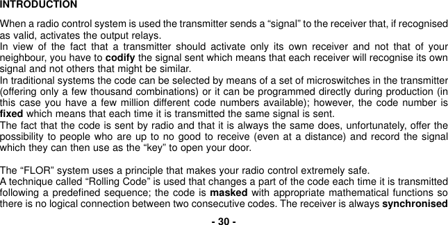 INTRODUCTIONWhen a radio control system is used the transmitter sends a “signal” to the receiver that, if recognisedas valid, activates the output relays.In view of the fact that a transmitter should activate only its own receiver and not that of yourneighbour, you have to codify the signal sent which means that each receiver will recognise its ownsignal and not others that might be similar.In traditional systems the code can be selected by means of a set of microswitches in the transmitter(offering only a few thousand combinations) or it can be programmed directly during production (inthis case you have a few million different code numbers available); however, the code number isfixed which means that each time it is transmitted the same signal is sent.The fact that the code is sent by radio and that it is always the same does, unfortunately, offer thepossibility to people who are up to no good to receive (even at a distance) and record the signalwhich they can then use as the “key” to open your door.The “FLOR” system uses a principle that makes your radio control extremely safe. A technique called “Rolling Code” is used that changes a part of the code each time it is transmittedfollowing a predefined sequence; the code is masked with appropriate mathematical functions sothere is no logical connection between two consecutive codes. The receiver is always synchronised- 30 -