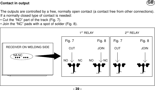 Contact in outputThe outputs are controlled by a free, normally open contact (a contact free from other connections).If a normally closed type of contact is needed: • Cut the “NO” part of the track (Fig. 7).• Join the “NC” pads with a spot of solder (Fig. 8).- 39 -GBNA NCNO            NC NO            NC1ST RELAY 2ND RELAYRECEIVER ON WELDING SIDEFig. 7                      Fig. 8CUT JOINFig. 7                 Fig. 8CUT JOIN