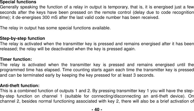 Special functionsGenerally speaking the function of a relay in output is temporary, that is, it is energised just a fewseconds after the keys have been pressed on the remote control (delay due to code recognitiontime); it de-energises 300 mS after the last valid code number has been received.The relay in output has some special functions available.Step-by-step functionThe relay is activated when the transmitter key is pressed and remains energised after it has beenreleased; the relay will be deactivated when the key is pressed again.Timer function:The relay is activated when the transmitter key is pressed and remains energised until theprogrammed time has elapsed. Time counting starts again each time the transmitter key is pressedand can be terminated early by keeping the key pressed for at least 3 seconds.Anti-theft function:This is a combined function of outputs 1 and 2. By pressing transmitter key 1 you will have the step-by-step function on channel 1 (suitable for connecting/disconnecting an anti-theft device). Onchannel 2, besides normal functioning associated with key 2, there will also be a brief activation of- 40 -