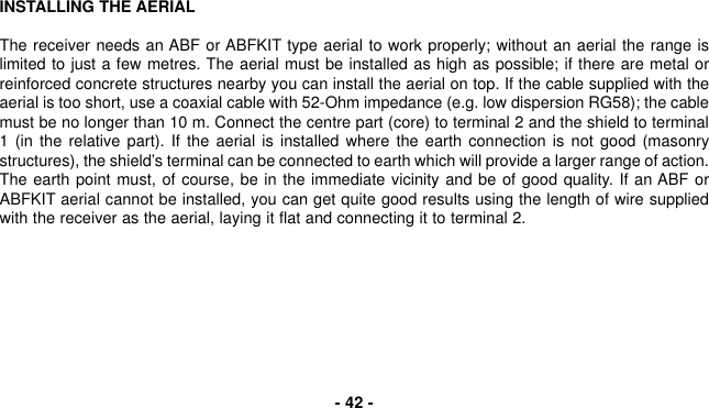 INSTALLING THE AERIALThe receiver needs an ABF or ABFKIT type aerial to work properly; without an aerial the range islimited to just a few metres. The aerial must be installed as high as possible; if there are metal orreinforced concrete structures nearby you can install the aerial on top. If the cable supplied with theaerial is too short, use a coaxial cable with 52-Ohm impedance (e.g. low dispersion RG58); the cablemust be no longer than 10 m. Connect the centre part (core) to terminal 2 and the shield to terminal1 (in the relative part). If the aerial is installed where the earth connection is not good (masonrystructures), the shield’s terminal can be connected to earth which will provide a larger range of action.The earth point must, of course, be in the immediate vicinity and be of good quality. If an ABF orABFKIT aerial cannot be installed, you can get quite good results using the length of wire suppliedwith the receiver as the aerial, laying it flat and connecting it to terminal 2.- 42 -