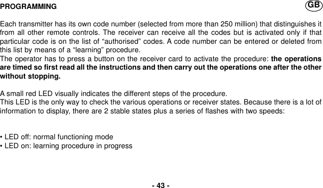 PROGRAMMINGEach transmitter has its own code number (selected from more than 250 million) that distinguishes itfrom all other remote controls. The receiver can receive all the codes but is activated only if thatparticular code is on the list of “authorised” codes. A code number can be entered or deleted fromthis list by means of a “learning” procedure.The operator has to press a button on the receiver card to activate the procedure: the operationsare timed so first read all the instructions and then carry out the operations one after the otherwithout stopping.A small red LED visually indicates the different steps of the procedure.This LED is the only way to check the various operations or receiver states. Because there is a lot ofinformation to display, there are 2 stable states plus a series of flashes with two speeds:• LED off: normal functioning mode• LED on: learning procedure in progress- 43 -GB