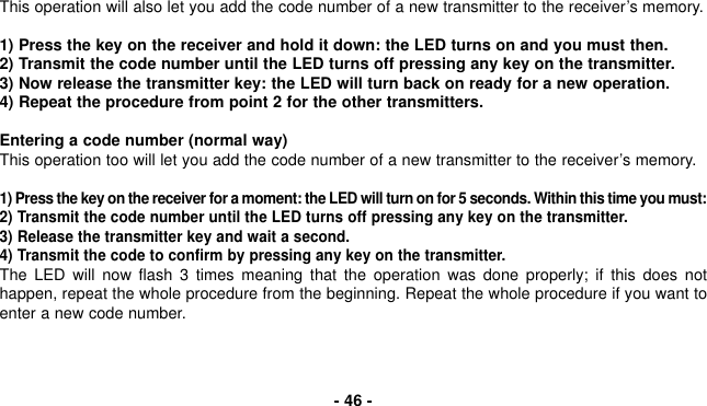 This operation will also let you add the code number of a new transmitter to the receiver’s memory.1) Press the key on the receiver and hold it down: the LED turns on and you must then.2) Transmit the code number until the LED turns off pressing any key on the transmitter.3) Now release the transmitter key: the LED will turn back on ready for a new operation.4) Repeat the procedure from point 2 for the other transmitters.Entering a code number (normal way)This operation too will let you add the code number of a new transmitter to the receiver’s memory.1) Press the key on the receiver for a moment: the LED will turn on for 5 seconds. Within this time you must:2) Transmit the code number until the LED turns off pressing any key on the transmitter.3) Release the transmitter key and wait a second.4) Transmit the code to confirm by pressing any key on the transmitter.The LED will now flash 3 times meaning that the operation was done properly; if this does nothappen, repeat the whole procedure from the beginning. Repeat the whole procedure if you want toenter a new code number.- 46 -