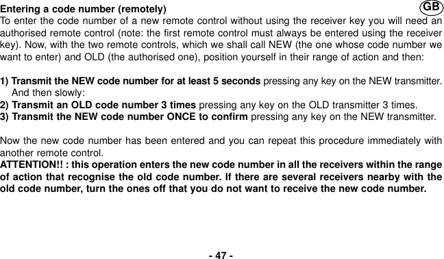 Entering a code number (remotely)To enter the code number of a new remote control without using the receiver key you will need anauthorised remote control (note: the first remote control must always be entered using the receiverkey). Now, with the two remote controls, which we shall call NEW (the one whose code number wewant to enter) and OLD (the authorised one), position yourself in their range of action and then:1) Transmit the NEW code number for at least 5 seconds pressing any key on the NEW transmitter.And then slowly:2) Transmit an OLD code number 3 times pressing any key on the OLD transmitter 3 times.3) Transmit the NEW code number ONCE to confirm pressing any key on the NEW transmitter.Now the new code number has been entered and you can repeat this procedure immediately withanother remote control.ATTENTION!! : this operation enters the new code number in all the receivers within the rangeof action that recognise the old code number. If there are several receivers nearby with theold code number, turn the ones off that you do not want to receive the new code number.- 47 -GB