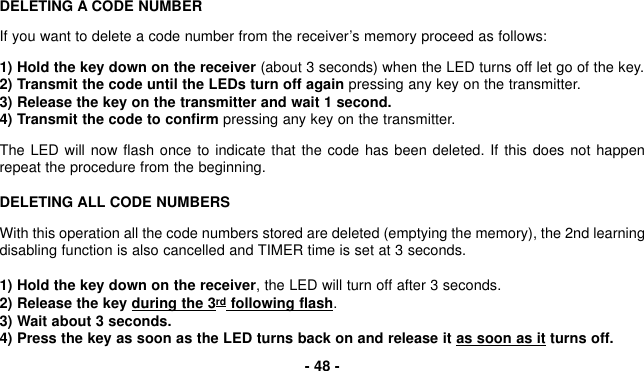 DELETING A CODE NUMBERIf you want to delete a code number from the receiver’s memory proceed as follows:1) Hold the key down on the receiver (about 3 seconds) when the LED turns off let go of the key.2) Transmit the code until the LEDs turn off again pressing any key on the transmitter.3) Release the key on the transmitter and wait 1 second.4) Transmit the code to confirm pressing any key on the transmitter.The LED will now flash once to indicate that the code has been deleted. If this does not happenrepeat the procedure from the beginning.DELETING ALL CODE NUMBERSWith this operation all the code numbers stored are deleted (emptying the memory), the 2nd learningdisabling function is also cancelled and TIMER time is set at 3 seconds.1) Hold the key down on the receiver, the LED will turn off after 3 seconds.2) Release the key during the 3rd following flash.3) Wait about 3 seconds.4) Press the key as soon as the LED turns back on and release it as soon as it turns off.- 48 -