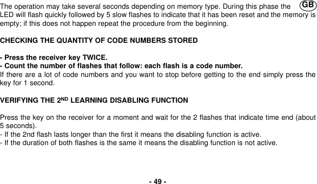 The operation may take several seconds depending on memory type. During this phase theLED will flash quickly followed by 5 slow flashes to indicate that it has been reset and the memory isempty; if this does not happen repeat the procedure from the beginning.CHECKING THE QUANTITY OF CODE NUMBERS STORED- Press the receiver key TWICE.- Count the number of flashes that follow: each flash is a code number.If there are a lot of code numbers and you want to stop before getting to the end simply press thekey for 1 second.VERIFYING THE 2ND LEARNING DISABLING FUNCTIONPress the key on the receiver for a moment and wait for the 2 flashes that indicate time end (about5 seconds).- If the 2nd flash lasts longer than the first it means the disabling function is active.- If the duration of both flashes is the same it means the disabling function is not active.- 49 -GB