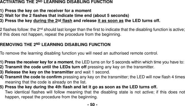 ACTIVATING THE 2ND LEARNING DISABLING FUNCTION 1) Press the key on the receiver for a moment 2) Wait for the 2 flashes that indicate time end (about 5 seconds)3) Press the key during the 2nd flash and release it as soon as the LED turns off.2 flashes follow: the 2nd should last longer than the first to indicate that the disabling function is active;if this does not happen, repeat the procedure from the beginning.REMOVING THE 2ND LEARNING DISABLING FUNCTION To remove the learning disabling function you will need an authorised remote control.1) Press the receiver key for a moment, the LED turns on for 5 seconds within which time you have to:2) Transmit the code until the LEDs turn off pressing any key on the transmitter.3) Release the key on the transmitter and wait 1 second.4) Transmit the code to confirm pressing any key on the transmitter; the LED will now flash 4 timesmeaning that the code is already on the list.5) Press the key during the 4th flash and let it go as soon as the LED turns off.Two identical flashes will follow meaning that the disabling state is not active; if this does nothappen, repeat the procedure from the beginning.- 50 -