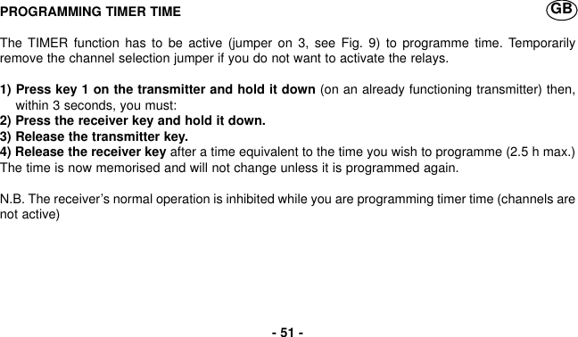 PROGRAMMING TIMER TIMEThe TIMER function has to be active (jumper on 3, see Fig. 9) to programme time. Temporarilyremove the channel selection jumper if you do not want to activate the relays.1) Press key 1 on the transmitter and hold it down (on an already functioning transmitter) then,within 3 seconds, you must:2) Press the receiver key and hold it down.3) Release the transmitter key.4) Release the receiver key after a time equivalent to the time you wish to programme (2.5 h max.)The time is now memorised and will not change unless it is programmed again.N.B. The receiver’s normal operation is inhibited while you are programming timer time (channels arenot active)- 51 -GB