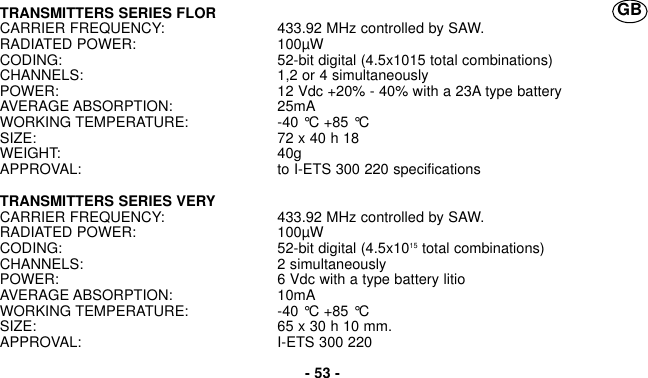 TRANSMITTERS SERIES FLORCARRIER FREQUENCY: 433.92 MHz controlled by SAW.RADIATED POWER: 100µWCODING: 52-bit digital (4.5x1015 total combinations)CHANNELS: 1,2 or 4 simultaneouslyPOWER: 12 Vdc +20% - 40% with a 23A type batteryAVERAGE ABSORPTION: 25mAWORKING TEMPERATURE: -40 °C +85 °CSIZE: 72 x 40 h 18WEIGHT: 40gAPPROVAL: to I-ETS 300 220 specificationsTRANSMITTERS SERIES VERYCARRIER FREQUENCY: 433.92 MHz controlled by SAW.RADIATED POWER: 100µWCODING: 52-bit digital (4.5x1015 total combinations)CHANNELS: 2 simultaneouslyPOWER: 6 Vdc with a type battery litioAVERAGE ABSORPTION: 10mAWORKING TEMPERATURE: -40 °C +85 °CSIZE: 65 x 30 h 10 mm.APPROVAL: I-ETS 300 220- 53 -GB