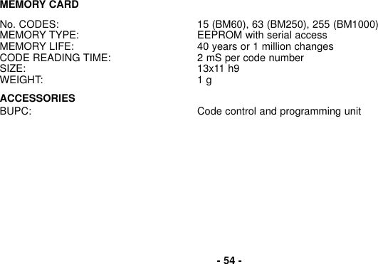 MEMORY CARDNo. CODES: 15 (BM60), 63 (BM250), 255 (BM1000)MEMORY TYPE: EEPROM with serial accessMEMORY LIFE: 40 years or 1 million changesCODE READING TIME: 2 mS per code numberSIZE: 13x11 h9WEIGHT: 1 gACCESSORIESBUPC: Code control and programming unit- 54 -