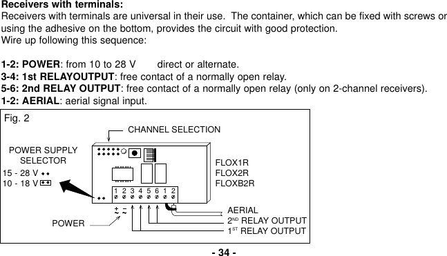 Receivers with terminals:Receivers with terminals are universal in their use.  The container, which can be fixed with screws orusing the adhesive on the bottom, provides the circuit with good protection.Wire up following this sequence:1-2: POWER: from 10 to 28 V       direct or alternate.3-4: 1st RELAYOUTPUT: free contact of a normally open relay.5-6: 2nd RELAY OUTPUT: free contact of a normally open relay (only on 2-channel receivers).1-2: AERIAL: aerial signal input.- 34 -12345612FLOX1RFLOX2RFLOXB2RAERIAL2ND RELAY OUTPUT1ST RELAY OUTPUTPOWERPOWER SUPPLYSELECTOR15 - 28 V10 - 18 VFig. 2CHANNEL SELECTION