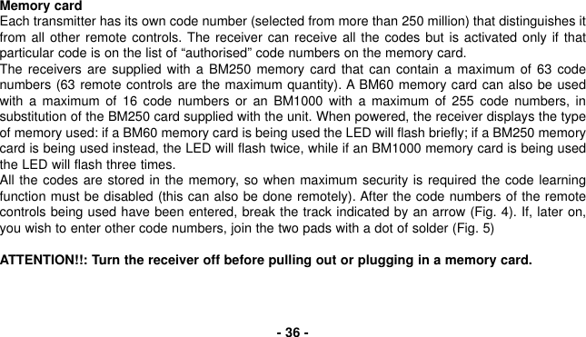 Memory cardEach transmitter has its own code number (selected from more than 250 million) that distinguishes itfrom all other remote controls. The receiver can receive all the codes but is activated only if thatparticular code is on the list of “authorised” code numbers on the memory card.The receivers are supplied with a BM250 memory card that can contain a maximum of 63 codenumbers (63 remote controls are the maximum quantity). A BM60 memory card can also be usedwith a maximum of 16 code numbers or an BM1000 with a maximum of 255 code numbers, insubstitution of the BM250 card supplied with the unit. When powered, the receiver displays the typeof memory used: if a BM60 memory card is being used the LED will flash briefly; if a BM250 memorycard is being used instead, the LED will flash twice, while if an BM1000 memory card is being usedthe LED will flash three times.All the codes are stored in the memory, so when maximum security is required the code learningfunction must be disabled (this can also be done remotely). After the code numbers of the remotecontrols being used have been entered, break the track indicated by an arrow (Fig. 4). If, later on,you wish to enter other code numbers, join the two pads with a dot of solder (Fig. 5)ATTENTION!!: Turn the receiver off before pulling out or plugging in a memory card.- 36 -