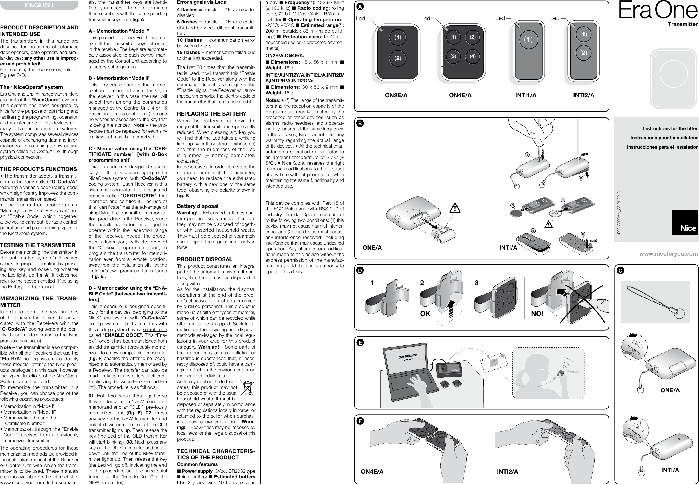 PRODUCT DESCRIPTION AND INTENDED USEThe transmitters in this range are designed for the control of automatic door openers, gate openers and simi-lar devices: any other use is improp-er and prohibited!For mounting the accessories, refer to Figures C-D.The “NiceOpera” systemEra One and Era Inti range transmitters are part of the “NiceOpera” system. This system has been designed by Nice for the purpose of optimizing and facilitating the programming, operation and maintenance of the devices nor-mally utilized in automation systems. The system comprises several devices capable of exchanging data and infor-mation via radio, using a new coding system called “O-Code/A”, or through physical connection.THE PRODUCT’S FUNCTIONS• The transmitter adopts a transmis-sion technology called “O-Code/A”, featuring a variable code (rolling-code) which significantly im pro ves the com-mands’ transmission speed.•  The  transmitter  incorporates  a “Memory”, a “Proximity Receiver” and an “Enable Code” which, together, allow you to carry out, by ra dio control, operations and programming typical of the NiceOpera system.TESTING THE TRANSMITTERBefore memorizing the transmitter in the au tomation system’s Receiver, check its proper operation by press-ing any key and observing whether the Led lights up (fig. A). If it does not, refer to the section entitled “Replacing the Battery” in this manual.MEMORIZING THE TRANS-MITTERIn order to use all the new functions of the transmitter, it must be asso-ciated with the Receivers with the “O-Code/A” coding system (to iden-tify these models, refer to the Nice products catalogue).Note – the transmitter is also compat-ible with all the Receivers that use the “Flo-R/A” coding system (to identify these models, refer to the Nice prod-ucts catalogue); in this case, however, the typical functions of the NiceOpera System cannot be used.To memorize the transmitter in a Receiver, you can choose one of the following operating procedures:• Memorization in “Mode I” • Memorization in “Mode II”• Memorization through the  “Certificate Number”• Memorization  through the  “Enable Co de” received from a previously me mo rized  transmitter.The operating procedures for these memorization methods are provided in the instruction manual of the Receiver or Control Unit with which the trans-mitter is to be used. These manuals are also available on the internet site: www.niceforyou.com. In these manu-ENGLISH als, the transmitter keys are identi-fied by numbers. Therefore, to match these numbers with the corresponding transmitter keys, see fig. A.A - Memorization “Mode I”This procedure allows you to memo-rize all the transmitter keys, at once, in the receiver. The keys are automati-cally associated to each control man-aged by the Control Unit according to a factory-set sequence.B - Memorization “Mode II”This procedure enables the memo-rization of a single transmitter key in the receiver. In this case, the user will select from among the commands managed by the Control Unit (4 or 15 depending on the control unit) the one he wishes to associate to the key that is being memorized. Note – the pro-cedure must be repeated for each sin-gle key that must be memorized.C - Memorization using the “CER-TIFICATE number” [with O-Box programming unit]This procedure is designed specifi-cally for the devices belonging to the NiceOpera system, with “O-Code/A” coding system. Each Receiver in this system is associated to a designated number, called “CERTIFICATE”, that identifies and certifies it. The use of this “certificate” has the advantage of simplifying the transmitter memoriza-tion procedure in the Receiver, since the installer is no longer obliged to operate within the reception range of the Receiver. Indeed, the proce-dure allows you, with the help of the “O-Box” programming unit, to program the transmitter for memori-zation even from a remote location, away from the installation site (at the installer’s own premises, for instance - fig. E). D - Memorization using the “ENA-BLE Code” [between two transmit-ters]This procedure is designed specifi-cally for the devices belonging to the NiceOpera system, with “O-Code/A” coding system. The transmitters with this coding system have a secret code called “ENA BLE  CODE”. This “Ena-ble”, once it has been transferred from an old transmitter (previously memo-rized) to a new compatible  transmitter (fig. F) enables the latter to be recog-nized and automatically memorized by a  Re ceiver.  The transfer can also be made between transmitters of different families (eg, between Era One and Era Inti). The procedure is as foll ows:01. Hold two transmitters together so they are touching, a “NEW” one to be memorized and an “OLD”, previously memori zed, one (fig. F).  02. Press any key on the NEW transmitter and hold it down until the Led of the OLD transmitter lights up. Then re lease the key (the Led of the OLD transmitter will start blinking). 03. Next, press any key on the OLD transmitter and hold it down until the Led of the NEW trans-mitter lights up. Then release the key (the Led will go off, indicating the end of the procedure and the successful transfer of the “Enable Code” in the NEW transmitter).Error signals via Leds4 flashes = transfer of “Enable code” disabled.6 flashes = transfer of “Enable code” disabled between different transmit-ters.10 flashes = communication error between devices.15 flashes = memorisation failed due to time limit exceeded.The first 20 times that the transmit-ter is used, it will transmit this “Enable Code” to the Re ceiver along with the command. Once it has recognized the “Enable” signal, the Re ceiver will auto-matically memorize the identity code of the transmitter that has transmitted it.REPLACING THE BATTERYWhen the battery runs down the range of the transmitter is significantly reduced. When pressing any key you will find that the Led takes a while to light up (= battery almost exhausted) and that the brightness of the Led is dimmed (= battery completely exhausted).In these cases, in order to restore the normal operation of the transmitter, you need to re place the exhausted battery with a new one of the same type, observing the polarity shown in fig. B.Battery disposalWarning! – Exhausted batteries con-tain polluting substances; therefore they may not be disposed of togeth-er with unsorted household waste. They must be disposed of separately according to the regulations locally in force.PRODUCT DISPOSALThis product constitutes an integral part of the automation system it con-trols, therefore it must be disposed of along with it.As for the installation, the disposal operations at the end of the prod-uct’s effective life must be performed by qualified personnel. This product is made up of different types of material, some of which can be recycled while others must be scrapped. Seek infor-mation on the recycling and disposal methods envisaged by the local regu-lations in your area for this product category. Warning! – Some parts of the product may contain polluting or hazardous substances that, if incor-rectly disposed of, could have a dam-aging effect on the environment or on the health of individuals. As the symbol on the left indi-cates, this product may not be disposed of with the usual household waste. It must be disposed of separately in compliance with the regulations locally in force, or returned to the seller when purchas-ing a new, equivalent product. Warn-ing! – Heavy fines may be imposed by local laws for the illegal disposal of this product.TECHNICAL CHARACTERIS-TICS OF THE PRODUCTCommon features■ Power supply: 3Vdc, CR2032 type lithium battery ■ Estimated battery life: 2 years, with 10 transmissions Instructions for the fitterInstructions pour l’installateurInstrucciones para el instaladorIS0243A00MM_23-01-2013EraOneTransmitterwww.niceforyou.coma day ■ Frequency(*): 433.92 MHz (± 100 kHz) ■ Radio coding:  rol ling code, 72 bit, O-Code/A (Flo-R/A com-patible) ■ Operating temperature: -20°C; +55°C ■ Estimated ran ge(*): 200 m (outside); 35 m (inside build-ings) ■ Protection class: IP 40 (for household use or in protected environ-ments)ON2E/A,ON4E/A:■ Dimensions: 45 x 56 x 11mm ■ Weight: 18 g.INTI2/A,INTI2Y/A,INTI2L/A,INTI2B/A,INTI2R/A,INTI2G/A:■ Dimensions: 30 x 56 x 9 mm ■ Weight: 15 g.Notes: • (*) The range of the transmit-ters and the reception capacity of the Receivers are greatly affected by the presence of other devices (such as alarms, radio headsets, etc..) operat-ing in your area at the same frequency. In these cases, Nice cannot offer any warranty regarding the actual range of its devices. • All the technical char-acteristics specified above refer to an ambient temperature of 20°C (± 5°C). • Nice S.p.a. reserves the right to make modifications to the product at any time without prior notice, while maintaining the same functionality and intended use.This device complies with Part 15 of the FCC Rules and with RSS-210 of Industry Canada. Operation is subject to the following two conditions: (1) this device may not cause harmful interfer-ence, and (2) this device must accept any interference received, including interference that may cause undesired operation. Any changes or modifica-tions made to this device without the express permission of the manufac-turer may void the user’s authority to operate this device.ACR 2032BON4E/AON2E/ALed LedLed Led s1(1)(2)(3)s2(1)(2)(3)s3(1)(2)(3)(1)(3)(2)(4)(1)(2)(1)Led LedLedLed s1(1)(2)(3)s2(1)(2)(3)s3(1)(2)(3)(1)(3)(2)(4)(1)(2)(1)123456E12OK NO!3DFINTI2/AON4E/ALed LedLed LedINTI2/AINTI1/ACONE/AINTI/AONE/A INTI/A