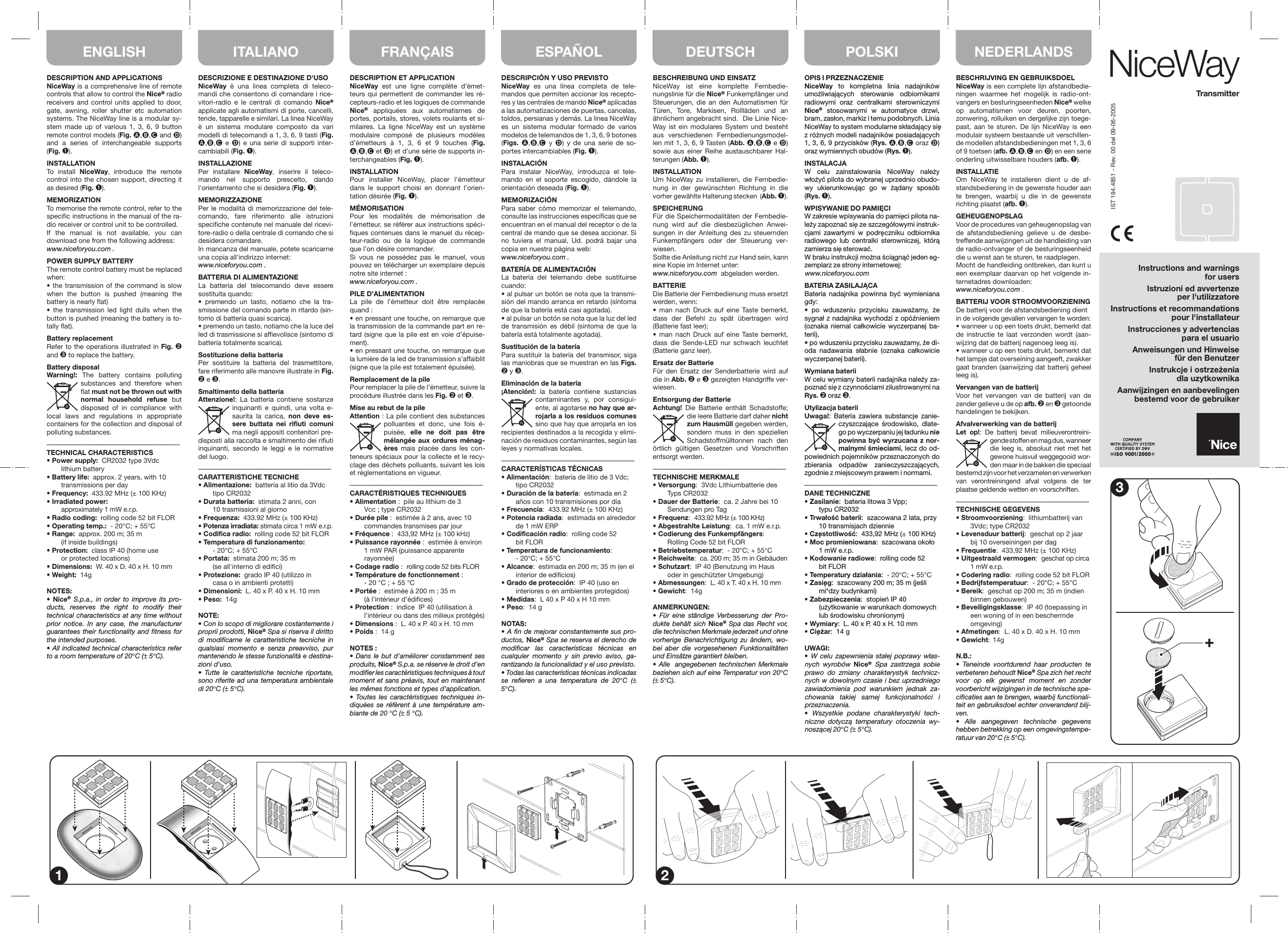 DESCRIZIONE E DESTINAZIONE D&apos;USONiceWay è una linea completa di teleco-mandi che consentono di comandare i rice-vitori-radio e le centrali di comando Nice® applicate agli automatismi di porte, cancelli, tende, tapparelle e similari. La linea NiceWay è un sistema modulare composto da vari modelli di telecomandi a 1, 3, 6, 9 tasti (Fig. ,, e ) e una serie di supporti inter-cambiabili (Fig. ➊).INSTALLAZIONEPer installare NiceWay, inserire il teleco-mando nel supporto prescelto, dando l&apos;orientamento che si desidera (Fig. ➊).MEMORIZZAZIONEPer le modalità di memorizzazione del tele-comando, fare riferimento alle istruzioni specifiche contenute nel manuale del ricevi-tore-radio o della centrale di comando che si desidera comandare.In mancanza del manuale, potete scaricarne una copia all&apos;indirizzo internet:www.niceforyou.com .BATTERIA DI ALIMENTAZIONELa batteria del telecomando deve essere sostituita quando:• premendo un tasto, notiamo che la tra-smissione del comando parte in ritardo (sin-tomo di batteria quasi scarica).• premendo un tasto, notiamo che la luce del led di trasmissione si affievolisce (sintomo di batteria totalmente scarica).Sostituzione della batteriaPer sostituire la batteria del trasmettitore, fare riferimento alle manovre illustrate in Fig. ➋ e ➌.Smaltimento della batteriaAttenzione!: La batteria contiene sostanze inquinanti e quindi, una volta e-saurita la carica, non deve es-sere buttata nei rifiuti comuni ma negli appositi contenitori pre-disposti alla raccolta e smaltimento dei rifiuti inquinanti, secondo le leggi e le normative del luogo.–––––––––––––––––––––––––––––––––––––––CARATTERISTICHE TECNICHE• Alimentazione:  batteria al litio da 3Vdc tipo CR2032• Durata batteria:  stimata 2 anni, con  10 trasmissioni al giorno• Frequenza:  433.92 MHz (± 100 KHz)• Potenza irradiata: stimata circa 1 mW e.r.p.• Codifica radio:  rolling code 52 bit FLOR• Temperatura di funzionamento:  - 20°C; + 55°C• Portata:  stimata 200 m; 35 m  (se all&apos;interno di edifici)• Protezione:  grado IP 40 (utilizzo in  casa o in ambienti protetti)• Dimensioni:  L. 40 x P. 40 x H. 10 mm• Peso:  14gNOTE:• Con lo scopo di migliorare costantemente i proprii prodotti, Nice® Spa si riserva il diritto di modificarne le caratteristiche tecniche in qualsiasi momento e senza preavviso, pur mantenendo le stesse funzionalità e destina-zioni d&apos;uso.• Tutte le caratteristiche tecniche riportate, sono riferite ad una temperatura ambientale di 20°C (± 5°C).DESCRIPTION AND APPLICATIONSNiceWay is a comprehensive line of remote controls that allow to control the Nice® radio receivers and control units applied to door, gate, awning, roller shutter etc automation systems. The NiceWay line is a modular sy-stem made up of various 1, 3, 6, 9 button remote control models (Fig. ,, and ) and a series of interchangeable supports (Fig. ➊).INSTALLATIONTo install NiceWay, introduce the remote control into the chosen support, directing it as desired (Fig. ➊).MEMORIZATIONTo memorise the remote control, refer to the specific instructions in the manual of the ra-dio receiver or control unit to be controlled. If the manual is not available, you can download one from the following address:www.niceforyou.com .POWER SUPPLY BATTERYThe remote control battery must be replaced when:• the transmission of the command is slow when the button is pushed (meaning the battery is nearly flat)• the transmission led light dulls when the button is pushed (meaning the battery is to-tally flat).Battery replacementRefer to the operations illustrated in Fig. ➋ and ➌ to replace the battery.Battery disposalWarning!: The battery contains polluting substances and therefore when flat must not be thrown out with normal household refuse but disposed of in compliance with local laws and regulations in appropriate containers for the collection and disposal of polluting substances. –––––––––––––––––––––––––––––––––––––––TECHNICAL CHARACTERISTICS • Power supply:  CR2032 type 3Vdc lithium battery • Battery life:  approx. 2 years, with 10  transmissions per day • Frequency:  433.92 MHz (± 100 KHz)• Irradiated power:  approximately 1 mW e.r.p.• Radio coding:  rolling code 52 bit FLOR• Operating temp.:  - 20°C; + 55°C• Range:  approx. 200 m; 35 m  (if inside buildings)• Protection:  class IP 40 (home use  or protected locations)• Dimensions:  W. 40 x D. 40 x H. 10 mm• Weight:  14gNOTES:•  Nice® S.p.a., in order to improve its pro-ducts, reserves the right to modify their technical characteristics at any time without prior notice. In any case, the manufacturer guarantees their functionality and fitness for the intended purposes.• All indicated technical characteristics refer to a room temperature of 20°C (± 5°C).DESCRIPTION ET APPLICATIONNiceWay est une ligne complète d’émet-teurs qui permettent de commander les ré-cepteurs-radio et les logiques de commande Nice® appliquées aux automatismes de portes, portails, stores, volets roulants et si-milaires. La ligne NiceWay est un système modulaire composé de plusieurs modèles d’émetteurs à 1, 3, 6 et 9 touches (Fig. ,, et ) et d’une série de supports in-terchangeables (Fig. ➊).INSTALLATIONPour installer NiceWay, placer l’émetteur dans le support choisi en donnant l’orien-tation désirée (Fig. ➊).MÉMORISATIONPour les modalités de mémorisation de l’émetteur, se référer aux instructions spéci-fiques contenues dans le manuel du récep-teur-radio ou de la logique de commande que l’on désire commander.Si vous ne possédez pas le manuel, vous pouvez en télécharger un exemplaire depuis notre site internet :www.niceforyou.com .PILE D’ALIMENTATIONLa pile de l’émetteur doit être remplacée quand :• en pressant une touche, on remarque que la transmission de la commande part en re-tard (signe que la pile est en voie d’épuise-ment).• en pressant une touche, on remarque que la lumière de la led de transmission s’affaiblit (signe que la pile est totalement épuisée).Remplacement de la pilePour remplacer la pile de l’émetteur, suivre la procédure illustrée dans les Fig. ➋ et ➌.Mise au rebut de la pileAttention : La pile contient des substances polluantes et donc, une fois é-puisée,  elle ne doit pas être mélangée aux ordures ménag-ères mais placée dans les con-teneurs spéciaux pour la collecte et le recy-clage des déchets polluants, suivant les lois et réglementations en vigueur.–––––––––––––––––––––––––––––––––––––––CARACTÉRISTIQUES TECHNIQUES• Alimentation :  pile au lithium de 3  Vcc ; type CR2032• Durée pile :  estimée à 2 ans, avec 10  commandes transmises par jour• Fréquence :  433,92 MHz (± 100 kHz)• Puissance rayonnée :  estimée à environ  1 mW PAR (puissance apparente rayonnée)• Codage radio :  rolling code 52 bits FLOR• Température de fonctionnement :  - 20 °C ; + 55 °C• Portée :  estimée à 200 m ; 35 m  (à l’intérieur d’édifices)• Protection :  indice  IP 40 (utilisation à  l’intérieur ou dans des milieux protégés)• Dimensions :  L. 40 x P. 40 x H. 10 mm• Poids :  14 gNOTES :• Dans le but d&apos;améliorer constamment ses produits, Nice® S.p.a. se réserve le droit d’en modifier les caractéristiques techniques à tout moment et sans préavis, tout en maintenant les mêmes fonctions et types d’application.• Toutes les caractéristiques techniques in-diquées se réfèrent à une température am-biante de 20 °C (± 5 °C).DESCRIPCIÓN Y USO PREVISTONiceWay es una línea completa de tele-mandos que permiten accionar los recepto-res y las centrales de mando Nice® aplicadas a las automatizaciones de puertas, cancelas, toldos, persianas y demás. La línea NiceWay es un sistema modular formado de varios modelos de telemandos de 1, 3, 6, 9 botones (Figs.  ,, y ) y de una serie de so-portes intercambiables (Fig. ➊).INSTALACIÓNPara instalar NiceWay, introduzca el tele-mando en el soporte escogido, dándole la orientación deseada (Fig. ➊).MEMORIZACIÓNPara saber cómo memorizar el telemando, consulte las instrucciones específicas que se encuentran en el manual del receptor o de la central de mando que se desea accionar. Si no tuviera el manual, Ud. podrá bajar una copia en nuestra página web:www.niceforyou.com .BATERÍA DE ALIMENTACIÓNLa batería del telemando debe sustituirse cuando:• al pulsar un botón se nota que la transmi-sión del mando arranca en retardo (síntoma de que la batería está casi agotada).• al pulsar un botón se nota que la luz del led de transmisión es débil (síntoma de que la batería está totalmente agotada).Sustitución de la bateríaPara sustituir la batería del transmisor, siga las maniobras que se muestran en las Figs. ➋ y ➌.Eliminación de la batería¡Atención!: la batería contiene sustancias contaminantes y, por consigui-ente, al agotarse no hay que ar-rojarla a los residuos comunes sino que hay que arrojarla en los recipientes destinados a la recogida y elimi-nación de residuos contaminantes, según las leyes y normativas locales.–––––––––––––––––––––––––––––––––––––––CARACTERÍSTICAS TÉCNICAS• Alimentación:  batería de litio de 3 Vdc; tipo CR2032• Duración de la batería:  estimada en 2  años con 10 transmisiones por día• Frecuencia:  433.92 MHz (± 100 KHz)• Potencia radiada:  estimada en alrededor  de 1 mW ERP• Codificación radio:  rolling code 52 bit FLOR• Temperatura de funcionamiento:  - 20°C; + 55°C• Alcance:  estimada en 200 m; 35 m (en el  interior de edificios)• Grado de protección:  IP 40 (uso en  interiores o en ambientes protegidos)• Medidas:  L 40 x P 40 x H 10 mm• Peso:  14 gNOTAS:• A fin de mejorar constantemente sus pro-ductos, Nice® Spa se reserva el derecho de modificar las características técnicas en cualquier momento y sin previo aviso, ga-rantizando la funcionalidad y el uso previsto.• Todas las características técnicas indicadas se refieren a una temperatura de 20°C (± 5°C).BESCHREIBUNG UND EINSATZNiceWay ist eine komplette Fernbedie-nungslinie für die Nice® Funkempfänger und Steuerungen, die an den Automatismen für Türen, Tore, Markisen, Rollläden und an ähnlichem angebracht sind.  Die Linie Nice-Way ist ein modulares System und besteht aus verschiedenen Fernbedienungsmodel-len mit 1, 3, 6, 9 Tasten (Abb. ,, e ) sowie aus einer Reihe austauschbarer Hal-terungen (Abb. ➊).INSTALLATIONUm NiceWay zu installieren, die Fernbedie-nung in der gewünschten Richtung in die vorher gewählte Halterung stecken  (Abb. ➊).SPEICHERUNGFür die Speichermodalitäten der Fernbedie-nung wird auf die diesbezüglichen Anwei-sungen in der Anleitung des zu steuernden  Funkempfängers oder der Steuerung ver-wiesen.Sollte die Anleitung nicht zur Hand sein, kann eine Kopie im Internet unter:www.niceforyou.com  abgeladen werden.BATTERIEDie Batterie der Fernbedienung muss ersetzt werden, wenn:• man nach Druck auf eine Taste bemerkt, dass der Befehl zu spät übertragen wird (Batterie fast leer);• man nach Druck auf eine Taste bemerkt, dass die Sende-LED nur schwach leuchtet (Batterie ganz leer).Ersatz der BatterieFür den Ersatz der Senderbatterie wird auf die in Abb. ➋ e ➌ gezeigten Handgriffe ver-wiesen.Entsorgung der BatterieAchtung! Die Batterie enthält Schadstoffe; die leere Batterie darf daher nicht zum Hausmüll gegeben werden, sondern muss in den speziellen Schadstoffmülltonnen nach den örtlich gültigen Gesetzen und Vorschriften entsorgt werden.–––––––––––––––––––––––––––––––––––––––TECHNISCHE MERKMALE• Versorgung:  3Vdc Lithiumbatterie des Typs CR2032• Dauer der Batterie:  ca. 2 Jahre bei 10  Sendungen pro Tag• Frequenz:  433.92 MHz (± 100 KHz)• Abgestrahlte Leistung:  ca. 1 mW e.r.p.• Codierung des Funkempfängers:  Rolling Code 52 bit FLOR• Betriebstemperatur:  - 20°C; + 55°C• Reichweite:  ca. 200 m; 35 m in Gebäuden• Schutzart:  IP 40 (Benutzung im Haus  oder in geschützter Umgebung)• Abmessungen:  L. 40 x T. 40 x H. 10 mm• Gewicht:  14gANMERKUNGEN:• Für eine ständige Verbesserung der Pro-dukte behält sich Nice® Spa das Recht vor, die technischen Merkmale jederzeit und ohne vorherige Benachrichtigung zu ändern, wo-bei aber die vorgesehenen Funktionalitäten und Einsätze garantiert bleiben.• Alle  angegebenen technischen Merkmale beziehen sich auf eine Temperatur von 20°C (± 5°C).BESCHRIJVING EN GEBRUIKSDOELNiceWay is een complete lijn afstandbedie-ningen waarmee het mogelijk is radio-ont-vangers en besturingseenheden Nice® welke op automatismen voor deuren, poorten, zonwering, rolluiken en dergelijke zijn toege-past, aan te sturen. De lijn NiceWay is een modulair systeem bestaande uit verschillen-de modellen afstandsbedieningen met 1, 3, 6 of 9 toetsen (afb. ,, en ) en een serie onderling uitwisselbare houders (afb. ➊).INSTALLATIEOm NiceWay te installeren dient u de af-standsbediening in de gewenste houder aan te brengen, waarbij u die in de gewenste richting plaatst (afb. ➊).GEHEUGENOPSLAGVoor de procedures van geheugenopslag van de afstandsbediening gelieve u de desbe-treffende aanwijzingen uit de handleiding van de radio-ontvanger of de besturingseenheid die u wenst aan te sturen, te raadplegen.Mocht de handleiding ontbreken, dan kunt u een exemplaar daarvan op het volgende in-ternetadres downloaden:www.niceforyou.com .BATTERIJ VOOR STROOMVOORZIENINGDe batterij voor de afstandsbediening dient in de volgende gevallen vervangen te worden:• wanneer u op een toets drukt, bemerkt dat de instructie te laat verzonden wordt (aan-wijzing dat de batterij nagenoeg leeg is).• wanneer u op een toets drukt, bemerkt dat het lampje dat overseining aangeeft, zwakker gaat branden (aanwijzing dat batterij geheel leeg is).Vervangen van de batterijVoor het vervangen van de batterij van de zender gelieve u de op afb. ➋ en ➌ getoonde handelingen te bekijken.Afvalverwerking van de batterijLet op!: De batterij bevat milieuverontreini-gende stoffen en mag dus, wanneer die leeg is, absoluut niet met het gewone huisvuil weggegooid wor-den maar in de bakken die speciaal bestemd zijn voor het verzamelen en verwerken van verontreiningend afval volgens de ter plaatse geldende wetten en voorschriften.–––––––––––––––––––––––––––––––––––––––TECHNISCHE GEGEVENS• Stroomvoorziening:  lithiumbatterij van  3Vdc; type CR2032• Levensduur batterij:  geschat op 2 jaar  bij 10 overseiningen per dag• Frequentie:  433,92 MHz (± 100 KHz)• Uitgestraald vermogen:  geschat op circa  1 mW e.r.p.• Codering radio:  rolling code 52 bit FLOR• Bedrijfstemperatuur:  - 20°C; + 55°C• Bereik:  geschat op 200 m; 35 m (indien binnen gebouwen)• Beveiligingsklasse:  IP 40 (toepassing in  een woning of in een beschermde omgeving)• Afmetingen:  L. 40 x D. 40 x H. 10 mm• Gewicht: 14gN.B.:• Teneinde voortdurend haar producten te verbeteren behoudt Nice® Spa zich het recht voor op elk gewenst moment en zonder voorbericht wijzigingen in de technische spe-cificaties aan te brengen, waarbij functionali-teit en gebruiksdoel echter onveranderd blij-ven.• Alle aangegeven technische gegevens hebben betrekking op een omgevingstempe-ratuur van 20°C (± 5°C).1 23IST 194.4851 - Rev. 00 del 09-06-2005ITALIANOENGLISH DEUTSCHFRANÇAIS ESPAÑOL POLSKI NEDERLANDS NiceWayTransmitterInstructions and warningsfor usersIstruzioni ed avvertenzeper l&apos;utilizzatoreInstructions et recommandationspour l&apos;installateurInstrucciones y advertenciaspara el usuarioAnweisungen und Hinweisefür den BenutzerInstrukcje i ostrzeżeniadla uzytkownikaAanwijzingen en aanbevelingenbestemd voor de gebruikerOPIS I PRZEZNACZENIENiceWay to kompletna linia nadajników umożliwiających sterowanie odbiornikami radiowymi oraz centralkami sterowniczymi Nice® stosowanymi w automatyce drzwi, bram, zasłon, markiz i temu podobnych. Linia NiceWay to system modularne składający sie˛  z różnych modeli nadajników posiadających 1, 3, 6, 9 przycisków (Rys. ,, oraz ) oraz wymiennych obudów (Rys. ➊).INSTALACJAW celu zainstalowania NiceWay należy włożyć pilota do wybranej uprzednio obudo-wy ukierunkowując go w żądany sposób (Rys. ➊).WPISYWANIE DO PAMIĘCIW zakresie wpisywania do pamie˛ ci pilota na-leży zapoznać sie˛  ze szczegółowymi instruk-cjami zawartymi w podre˛ czniku  odbiornika radiowego lub centralki sterowniczej, którą zamierza sie˛  sterować.W braku instrukcji można ściągnąć jeden eg-zemplarz ze strony internetowej:www.niceforyou.comBATERIA ZASILAJĄCABateria nadajnika powinna być wymieniana gdy:•  po wduszeniu przycisku zauważamy, że sygnał z nadajnika wychodzi z opóźnieniem (oznaka niemal całkowicie wyczerpanej ba-terii),• po wduszeniu przycisku zauważamy, że di-oda nadawania słabnie (oznaka całkowicie wyczerpanej baterii).Wymiana bateriiW celu wymiany baterii nadajnika należy za-poznać sie˛  z czynnościami zilustrowanymi na Rys. ➋ oraz ➌.Utylizacja bateriiUwaga!: Bateria zawiera substancje zanie-czyszczające środowisko, dlate-go po wyczerpaniu jej ładunku nie powinna być wyrzucana z nor-malnymi śmieciami, lecz do od-powiednich pojemników przeznaczonych do zbierania odpadów zanieczyszczających, zgodnie z miejscowym prawem i normami.–––––––––––––––––––––––––––––––––––––––DANE TECHNICZNE• Zasilanie:  bateria litowa 3 Vpp; typu CR2032• Trwałość baterii:  szacowana 2 lata, przy  10 transmisjach dziennie• Cze˛ stotliwość:  433,92 MHz (± 100 KHz)• Moc promieniowana:  szacowana około  1 mW e.r.p.• Kodowanie radiowe:  rolling code 52 bit FLOR• Temperatury działania:  - 20°C; + 55°C• Zasie˛ g:  szacowany 200 m; 35 m (jeśli mi*dzy budynkami)• Zabezpieczenia:  stopień IP 40  (użytkowanie w warunkach domowych  lub środowisku chronionym)• Wymiary:  L. 40 x P. 40 x H. 10 mm• Cie˛ żar:  14 gUWAGI:• W celu zapewnienia stałej poprawy włas-nych wyrobów Nice® Spa zastrzega sobie prawo do zmiany charakterystyk technicz-nych w dowolnym czasie i bez uprzedniego zawiadomienia pod warunkiem jednak za-chowania takiej samej funkcjonalności i przeznaczenia.• Wszystkie podane charakterystyki tech-niczne dotyczą temperatury otoczenia wy-noszącej 20°C (± 5°C).