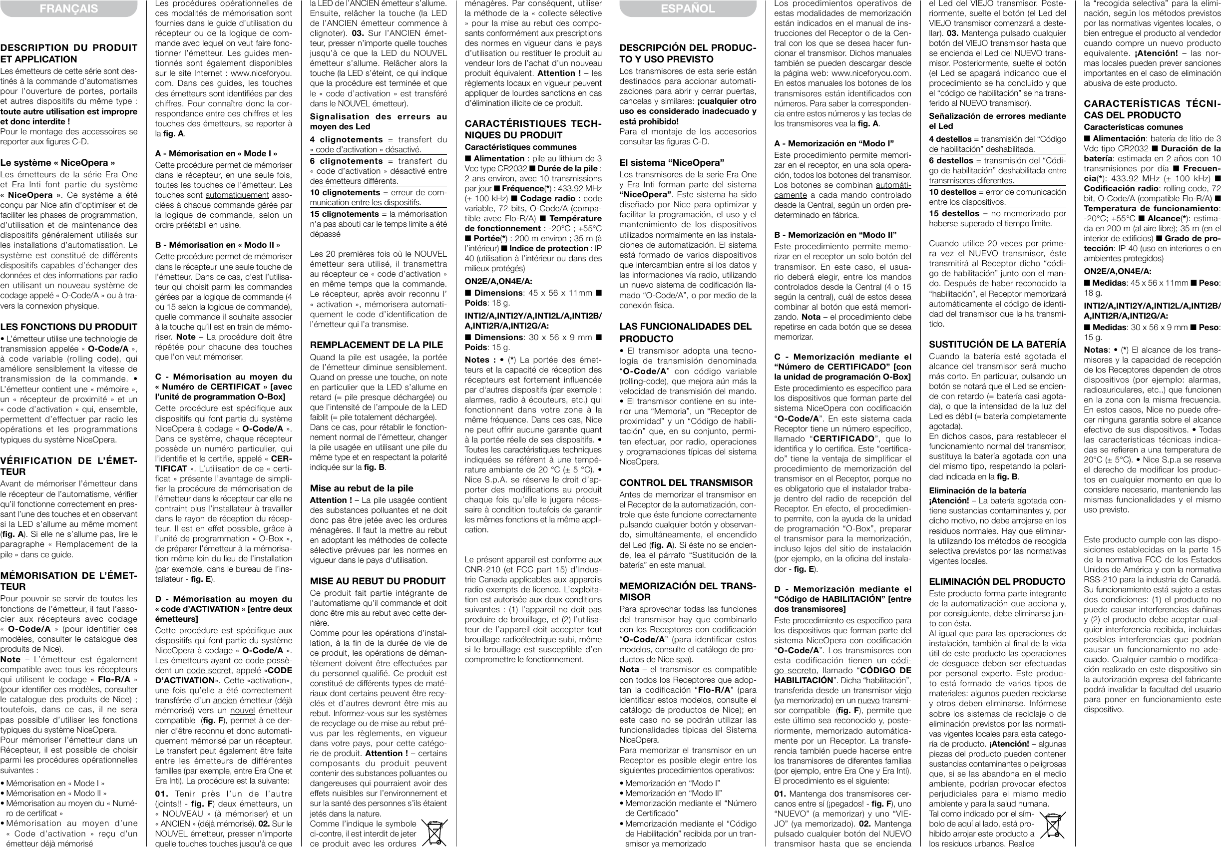 DESCRIPTION DU PRODUIT ET APPLICATIONLes émetteurs de cette série sont des-tinés à la commande d’automatismes pour l’ouverture de portes, portails et autres dispositifs du même type: toute autre utilisation est impropre et donc interdite!Pour le montage des accessoires se reporter aux figures C-D.Le système «NiceOpera»Les émetteurs de la série Era One et Era Inti font partie du système «  NiceOpera  ». Ce système a été conçu par Nice afin d’optimiser et de faciliter les phases de programmation, d’utilisation et de maintenance des dispositifs généralement utilisés sur les installations d’automatisation. Le système est constitué de différents dispositifs capables d’échanger des données et des informations par radio en utilisant un nouveau système de codage appelé «O-Code/A» ou à tra-vers la connexion physique.LES FONCTIONS DU PRODUIT• L’émetteur utilise une technologie de transmission appelée «O-Code/A», à code variable (rolling code), qui améliore sensiblement la vitesse de transmission  de  la  commande.  • L’émetteur contient une «mémoire», un  «ré cepteur  de  proximité»  et  un «code d’activation»  qui, ensemble, permettent d’effectuer par radio les opérations et les programmations typiques du système NiceOpera.VÉRIFICATION DE L’ÉMET-TEURAvant de mémoriser l’émetteur dans le récepteur de l’automatisme, vérifier qu’il fonctionne correctement en pres-sant l’une des touches et en observant si la LED s’allume au même moment (fig. A). Si elle ne s’allume pas, lire le paragraphe  « Remplacement  de  la pile» dans ce guide.MÉMORISATION DE L’ÉMET-TEURPour pouvoir se servir de toutes les fonctions de l’émetteur, il faut l’asso-cier aux récepteurs avec codage « O-Code/A »  (pour  identifier  ces modèles, consulter le catalogue des produits de Nice).Note – L’émetteur est également compatible avec tous les récepteurs qui  utilisent  le  co dage  « Flo-R/A » (pour identifier ces modèles, consulter le catalogue  des  produits de  Nice); toutefois, dans ce cas, il ne sera pas possible d’utiliser les fonctions typiques du système NiceOpera.Pour mémoriser l’émetteur dans un Récepteur, il est possible de choisir parmi les procédures opérationnelles suivantes:• Mémorisation en «Mode I»• Mémorisation en «Modo II»• Mémorisation au moyen du «Numé-ro de certificat»• Mémorisation  au  moyen  d’une « Code  d’activation »  reçu  d’un émetteur déjà mémoriséFRANÇAIS Les procédures opérationnelles de ces modalités de mémorisation sont fournies dans le guide d’utilisation du récepteur ou de la lo gique de com-mande avec lequel on veut faire fonc-tionner l’émetteur. Les guides men-tionnés sont également disponibles sur le site Internet: www.niceforyou.com. Dans ces guides, les touches des émetteurs sont identifiées par des chiffres.  Pour connaître donc la cor-respondance entre ces chiffres et les touches des émetteurs, se reporter à la fig. A.A - Mémorisation en «Mode I»Cette procédure permet de mémoriser dans le récepteur, en une seule fois, toutes les touches de l’émetteur. Les touches sont automatiquement asso-ciées à chaque commande gérée par la logique de commande, selon un ordre préétabli en usine.B - Mémorisation en «Modo II»Cette procédure permet de mémoriser dans le récepteur une seule touche de l’émetteur. Dans ce cas, c’est l’utilisa-teur qui choisit parmi les commandes gérées par la logique de commande (4 ou 15 selon la logique de commande), quelle commande il souhaite associer à la touche qu’il est en train de mémo-riser.  Note – La procédure doit être répétée pour chacune des touches que l’on veut mémoriser.C - Mémorisation au moyen du «Nu mé ro de CERTIFICAT» [avec l’unité de programmation O-Box]Cette procédure est spécifique aux dispositifs qui font partie du système NiceOpera à co dage «O-Code/A». Dans ce système, cha que récepteur possède un numéro particulier, qui l’identifie et le certifie, appelé «CER-TIFICAT». L’utilisation de ce «certi-ficat» présente l’avantage de simpli-fier la procédure de mémorisation de l’émetteur dans le récepteur car elle ne con traint plus l’installateur à travailler dans le rayon de réception du récep-teur. Il est en effet possible, grâce à l’unité de programmation «O-Box», de préparer l’émetteur à la mémorisa-tion même loin du lieu de l’installation (par exemple, dans le bureau de l’ins-tallateur - fig. E).D - Mémorisation au moyen du «code d’ACTIVATION» [entre deux émetteurs]Cette procédure est spécifique aux dispositifs qui font partie du système NiceOpera à co dage «O-Code/A». Les émetteurs ayant ce code possè-dent un code secret, appelé «CODE D’ACTIVATION». Cette «activation», une fois qu’elle a été correctement transférée d’un ancien émetteur (déjà mémorisé) vers un nouvel émetteur compatible  (fig. F), permet à ce der-nier d’être reconnu et donc automati-quement mémorisé par un récepteur. Le transfert peut également être faite entre les émetteurs de différentes familles (par exemple, entre Era One et Era Inti). La procédure est la suivante:01. Tenir près l’un de l’autre (joints!! - fig. F) deux émetteurs, un « NOUVEAU »  (à  mémoriser)  et  un «ANCIEN» (déjà mémorisé). 02. Sur le NOUVEL émetteur, presser n’importe quelle touches touches jusqu’à ce que la LED de l’ANCIEN émet  teur s’allume. Ensuite, relâcher la touche (la LED de l’ANCIEN émetteur commence à clignoter).  03. Sur l’ANCIEN émet-teur, presser n’importe quelle touches jusqu’à ce que la LED du NOUVEL émetteur s’allume. Relâcher alors la touche (la LED s’éteint, ce qui indique que la procédure est terminée et que le «code d’activation» est transféré dans le NOUVEL émetteur).Signalisation des erreurs au moyen des Led4 clignotements = transfert du «code d’activation» désactivé.6 clignotements = transfert du «code d’activation» désactivé entre des émetteurs différents.10 clignotements = erreur de com-munication entre les dispositifs.15 clignotements = la mémorisation n’a pas abouti car le temps limite a été dépasséLes 20 premières fois où le NOUVEL émetteur sera utilisé, il transmettra au récepteur ce «code d’activation» en même temps que la com man de. Le récepteur, après avoir reconnu l’ « activation», mémorisera automati-quement le code d’identification de l’émetteur qui l’a transmise.REMPLACEMENT DE LA PILEQuand la pile est usagée, la portée de l’émetteur diminue sensiblement. Quand on presse une touche, on note en particulier que la LED s’allume en retard (= pile presque déchargée) ou que l’intensité de l’ampoule de la LED faiblit (= pile totalement déchargée).Dans ce cas, pour rétablir le fonction-nement normal de l’émetteur, changer la pile usagée en utilisant une pile du même type et en respectant la polarité indiquée sur la fig. B.Mise au rebut de la pileAttention! – La pile usagée contient des substances polluantes et ne doit donc pas être jetée avec les ordures ménagères. Il faut la mettre au rebut en adoptant les méthodes de collecte sélective prévues par les normes en vigueur dans le pays d‘utilisation.MISE AU REBUT DU PRODUITCe produit fait partie intégrante de l’automatisme qu’il commande et doit donc être mis au rebut avec cette der-nière.Comme pour les opérations d’instal-lation, à la fin de la durée de vie de ce produit, les opérations de déman-tèlement doivent être effectuées par du personnel qualifié. Ce produit est constitué de différents types de maté-riaux dont certains peuvent être recy-clés et d’autres devront être mis au rebut. Informez-vous sur les systèmes de recyclage ou de mise au rebut pré-vus par les règlements, en vigueur dans votre pays, pour cette catégo-rie de produit. Attention! – certains composants du produit peuvent contenir des substances polluantes ou dangereuses qui pourraient avoir des effets nuisibles sur l’environnement et sur la santé des personnes s’ils étaient jetés dans la nature. Comme l’indique lesymbole ci-contre, il est interdit de jeter ce produit avec les ordures ménagères. Par con séquent, utiliser la méthode de la «collecte sélective » pour la mise au rebut des compo-sants con formément aux prescriptions des normes en vigueur dans le pays d’utilisation ou restituer le produit au vendeur lors de l’achat d’un nouveau produit équivalent. Attention! – les règlements locaux en vigueur peuvent appliquer de lourdes sanctions en cas d’élimination illicite de ce produit.CARACTÉRISTIQUES TECH-NIQUES DU PRODUITCaractéristiques communes■ Alimentation: pile au lithium de 3 Vcc type CR2032 ■ Durée de la pile: 2 ans environ, avec 10 transmissions par jour ■ Fréquen ce(*): 433.92 MHz (± 100 kHz) ■ Codage radio: code variable, 72 bits, O-Code/A (compa-tible avec Flo-R/A)  ■  Température de fonctionnement: -20°C; +55°C ■ Portée(*) : 200 m environ; 35 m (à l’intérieur) ■ Indice de protection: IP 40 (utilisation à l’intérieur ou dans des milieux protégés) ON2E/A,ON4E/A:■ Dimensions: 45 x 56 x 11mm ■ Poids: 18 g.INTI2/A,INTI2Y/A,INTI2L/A,INTI2B/A,INTI2R/A,INTI2G/A:■ Dimensions: 30 x 56 x 9 mm ■ Poids: 15 g.Notes :  •  (*) La portée des émet-teurs et la capacité de réception des récepteurs est fortement influencée par d‘autres dispositifs (par exemple: alarmes, radio à écouteurs, etc.) qui fonctionnent dans votre zone à la même fréquence. Dans ces cas, Nice ne peut offrir aucune garantie quant à la portée réelle de ses dispositifs. • Toutes les caractéristiques techniques indiquées se réfèrent à une tempé-rature ambiante de 20°C (± 5°C). • Nice S.p.A. se réserve le droit d’ap-porter des modifications au produit chaque fois qu’elle le jugera néces-saire à condition toutefois de garantir les mêmes fonctions et la même appli-cation.Le présent appareil est conforme aux CNR-210 (et FCC part 15) d’Indus-trie Canada applicables aux appareils radio exempts de licence. L’exploita-tion est autorisée aux deux conditions suivantes : (1) l’appareil ne doit pas produire de brouillage, et (2) l’utilisa-teur de l’appareil doit accepter tout brouillage radioélectrique subi, même si le brouillage est susceptible d’en compromettre le fonctionnement.DESCRIPCIÓN DEL PRODUC-TO Y USO PREVISTOLos transmisores de esta serie están destinados para accionar automati-zaciones para abrir y cerrar puertas, cancelas y similares: ¡cualquier otro uso es considerado inadecuado y está prohibido!Para el montaje de los accesorios consultar las figuras C-D.El sistema “NiceOpera”Los transmisores de la serie Era One y Era Inti forman parte del sistema “NiceOpera”. Este sistema ha sido diseñado por Nice para optimizar y facilitar la programación, el uso y el mantenimiento de los dispositivos utilizados normalmente en las instala-ciones de automatización. El sistema está formado de varios dispositivos que intercambian entre sí los datos y las informaciones vía radio, utilizando un nuevo sistema de codificación lla-mado “O-Code/A”, o por medio de la conexión física.LAS FUNCIONALIDADES DELPRODU CTO•  El  transmisor  adopta  una  tecno-logía de transmisión denominada “O-Code/A” con código variable (rolling-code), que mejora aún más la velocidad de transmisión del mando. • El transmisor contiene en su inte-rior una “Memoria”, un “Receptor de proximidad” y un “Código de habili-tación” que, en su conjunto, permi-ten efectuar, por radio, operaciones y programaciones típicas del sistema NiceOpera.CONTROL DEL TRANSMISORAntes de memorizar el transmisor en el Re ceptor de la automatización, con-trole que éste funcione correctamente pulsando cualquier botón y observan-do, simultáneamente, el encendido del Led (fig. A). Si éste no se encien-de, lea el párrafo “Sustitución de la ba tería” en este manual.MEMORIZACIÓN DEL TRANS-MISORPara aprovechar todas las funciones del transmisor hay que combinarlo con los Re ceptores con codificación “O-Code/A” (para identificar estos modelos, consulte el catálogo de pro-ductos de Nice spa).Nota – el transmisor es compatible con todos los Receptores que adop-tan la codificación “Flo-R/A” (para identificar estos modelos, consulte el catálogo de productos de Nice); en este caso no se podrán utilizar las funcionalidades típicas del Sistema NiceOpera.Para memorizar el transmisor en un Receptor es posible elegir entre los siguientes procedimientos operativos:• Memorización en “Modo I”• Memorización en “Modo II” • Memorización mediante el “Número de Certificado”• Memorización mediante el “Código de Habilitación” recibida por un tran-smi sor ya memorizadoESPAÑOL Los procedimientos operativos de estas mo dalidades de memorización están indicados en el manual de ins-trucciones del Receptor o de la Cen-tral con los que se desea hacer fun-cionar el transmisor. Dichos manuales también se pueden descargar desde la página web: www.niceforyou.com. En estos manuales los botones de los transmisores están identificados con números. Para saber la corresponden-cia entre estos números y las teclas de los transmisores vea la fig. A.A - Memorización en “Modo I”Este procedimiento permite memori-zar en el receptor, en una sola opera-ción, todos los botones del transmisor. Los botones se combinan automáti-camente a cada mando controlado desde la Central, según un orden pre-determinado en fábrica.B - Memorización en “Modo II”Este procedimiento permite memo-rizar en el receptor un solo botón del transmisor. En este caso, el usua-rio deberá elegir, entre los mandos controlados desde la Central (4 o 15 según la central), cuál de estos desea combinar al botón que está memori-zando. Nota – el procedimiento debe repetirse en cada botón que se desea memorizar.C - Memorización mediante el “Número de CERTIFICADO” [con la unidad de programación O-Box]Este procedimiento es específico para los dispositivos que forman parte del sistema NiceOpera con codificación “O-Code/A”. En este sistema cada Receptor tiene un número espe cífico, llamado “CERTIFICADO”, que lo identifica y lo certifica. Este “certifica-do” tiene la ventaja de simplificar el procedimiento de me morización del transmisor en el Receptor, porque no es obligatorio que el instalador traba-je dentro del radio de recepción del Receptor. En efecto, el procedimien-to permite, con la ayuda de la unidad de programación “O-Box”, preparar el transmisor para la memorización, incluso lejos del sitio de instalación (por ejemplo, en la oficina del instala-dor - fig. E).D - Memorización mediante el “Código de HABILITACIÓN” [entre dos transmisores]Este procedimiento es específico para los dispositivos que forman parte del sistema NiceOpera con codificación “O-Code/A”.  Los transmisores con esta codificación tienen un códi-go secreto, llamado “CÓDIGO DE HABILITACIÓN”. Dicha “habilitación”, transferida desde un transmisor viejo (ya memorizado) en un nuevo transmi-sor compatible  (fig. F), permite que este último sea reconocido y, poste-riormente, memorizado automática-mente por un Receptor. La transfe-rencia también puede hacerse entre los transmisores de diferentes familias (por ejemplo, entre Era One y Era Inti). El procedimiento es el siguiente:01. Mantenga dos transmisores cer-canos en tre sí (¡pegados! - fig. F), uno “NUEVO” (a me morizar) y uno “VIE-JO” (ya memorizado). 02. Mantenga pulsado cualquier botón del NUEVO transmisor hasta que se encienda el Led del VIEJO transmisor. Poste-riormente, suelte el botón (el Led del VIEJO transmisor comenzará a deste-llar). 03. Mantenga pulsado cualquier bo tón del VIEJO transmisor hasta que se encienda el Led del NUEVO trans-misor. Posteriormente, suelte el botón (el Led se apagará indicando que el procedimiento se ha concluido y que el “código de habilitación” se ha trans-ferido al NUEVO tran smisor).Señalización de errores mediante el Led4 destellos = transmisión del “Código de ha bilitación” deshabilitada.6 destellos = transmisión del “Códi-go de ha bilitación” deshabilitada entre transmisores diferentes.10 destellos = error de comunicación entre los dispositivos.15 destellos = no memorizado por haberse superado el tiempo límite.Cuando utilice 20 veces por prime-ra vez el NUEVO transmisor, éste transmitirá al Receptor dicho “códi-go de habilitación” junto con el man-do. Después de haber reconocido la “ha bilitación”, el Receptor memorizará automáticamente el código de identi-dad del transmisor que la ha transmi-tido. SUSTITUCIÓN DE LA BATERÍACuando la batería esté agotada el alcance del transmisor será mucho más corto. En particular, pulsando un botón se notará que el Led se encien-de con retardo (= batería casi agota-da), o que la intensidad de la luz del Led es débil (= batería completamente agotada).En dichos casos, para restablecer el funcionamiento normal del transmisor, sustituya la batería agotada con una del mismo tipo, respetando la polari-dad indicada en la fig. B.Eliminación de la batería¡Atención! – La batería agotada con-tiene sustancias contaminantes y, por dicho motivo, no debe arrojarse en los residuos normales. Hay que eliminar-la utilizando los métodos de recogida selectiva previstos por las normativas vigentes locales.ELIMINACIÓN DEL PRODUCTOEste producto forma parte integrante de la automatización que acciona y, por consiguiente, debe eliminarse jun-to con ésta.Al igual que para las operaciones de instalación, también al final de la vida útil de este producto las operaciones de desguace deben ser efectuadas por personal experto. Este produc-to está formado de varios tipos de materiales: algunos pueden reciclarse y otros deben eliminarse. Infórmese sobre los sistemas de reciclaje o de eliminación previstos por las normati-vas vigentes locales para esta catego-ría de producto. ¡Atención! – algunas piezas del producto pueden contener sustancias contaminantes o peligrosas que, si se las abandona en el medio ambiente, podrían provocar efectos perjudiciales para el mismo medio ambiente y para la salud humana. Tal como indicado por el sím-bolo de aquí al lado, está pro-hibido arrojar este producto a los residuos urbanos. Realice la “recogida selectiva” para la elimi-nación, según los métodos previstos por las normativas vigentes locales, o bien entregue el producto al vendedor cuando compre un nuevo producto equivalente.  ¡Atención!  – las nor-mas locales pueden prever sanciones importantes en el caso de eliminación abusiva de este producto.CARACTERÍSTICAS TÉCNI-CAS DEL PRODUCTOCaracterísticas comunes■ Alimentación: batería de litio de 3 Vdc tipo CR2032 ■ Duración de la batería: estimada en 2 años con 10 transmisiones por día ■  Frecuen-cia(*):  433.92 MHz (± 100 kHz) ■ Codificación radio: rolling code, 72 bit, O-Code/A (compatible Flo-R/A) ■ Temperatura de funcionamiento: -20°C; +55°C ■ Alcance(*): estima-da en 200 m (al aire libre); 35 m (en el interior de edificios) ■ Grado de pro-tección: IP 40 (uso en interiores o en ambientes protegidos) ON2E/A,ON4E/A:■ Medidas: 45 x 56 x 11mm ■ Peso: 18 g.INTI2/A,INTI2Y/A,INTI2L/A,INTI2B/A,INTI2R/A,INTI2G/A:■ Medidas: 30 x 56 x 9 mm ■ Peso: 15 g.Notas: • (*) El alcance de los trans-misores y la ca pacidad de recepción de los Receptores dependen de otros dispositivos (por ejemplo: alarmas, ra dioauriculares, etc..) que funcionen en la zona con la misma frecuencia. En estos casos, Nice no puede ofre-cer ninguna garantía sobre el alcance efectivo de sus dispositivos. • To das las características técnicas indica-das se refieren a una temperatura de 20°C (± 5°C). • Nice S.p.a se reserva el derecho de modificar los produc-tos en cualquier momento en que lo considere necesario, manteniendo las mismas funcionalidades y el mismo uso previsto.Este producto cumple con las dispo-siciones establecidas en la parte 15 de la normativa FCC de los Estados Unidos de América y con la normativa RSS-210 para la industria de Canadá. Su funcionamiento está sujeto a estas dos condiciones: (1) el producto no puede causar interferencias dañinas y (2) el producto debe aceptar cual-quier interferencia recibida, incluidas posibles interferencias que podrían causar un funcionamiento no ade-cuado. Cualquier cambio o modifica-ción realizado en este dispositivo sin la autorización expresa del fabricante podrá invalidar la facultad del usuario para poner en funcionamiento este dispositivo.