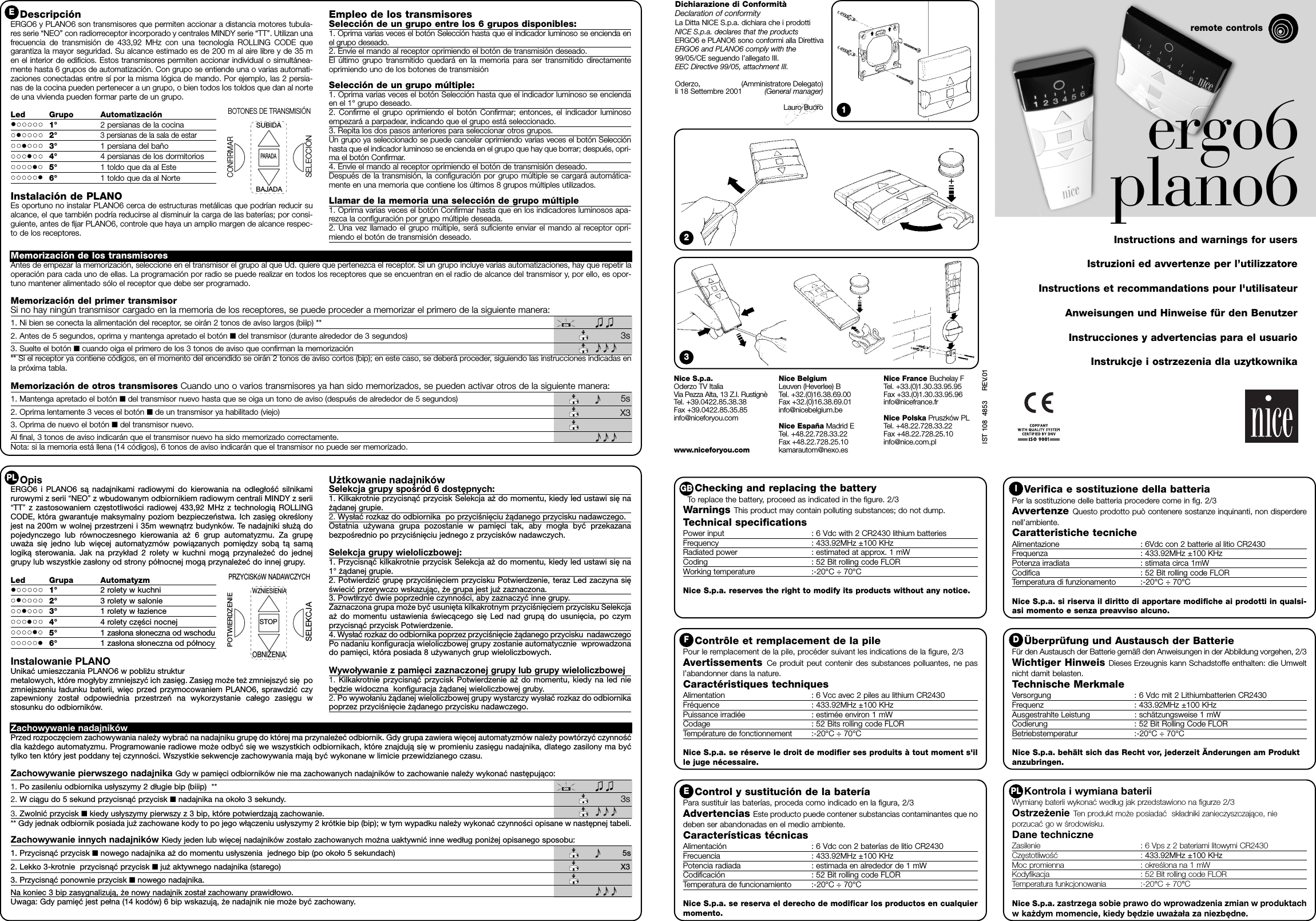 Kontrola i wymiana bateriiWymianę baterii wykonać według jak przedstawiono na figurze 2/3Ostrzeżenie Ten produkt może posiadać  składniki zanieczyszczające, nieporzucać go w środowisku.Dane techniczneZasilenie : 6 Vps z 2 bateriami litowymi CR2430Częstotliwość : 433.92MHz ±100 KHz Moc promienna : określona na 1 mWKodyfikacja : 52 Bit rolling code FLORTemperatura funkcjonowania :-20°C ÷70°CNice S.p.a. zastrzega sobie prawo do wprowadzenia zmian w produktachw każdym momencie, kiedy będzie uważała za niezbędne.12Verifica e sostituzione della batteriaPer la sostituzione delle batteria procedere come in fig. 2/3Avvertenze Questo prodotto può contenere sostanze inquinanti, non disperderenell’ambiente.Caratteristiche tecnicheAlimentazione : 6Vdc con 2 batterie al litio CR2430Frequenza : 433.92MHz ±100 KHz  Potenza irradiata : stimata circa 1mWCodifica : 52 Bit rolling code FLORTemperatura di funzionamento :-20°C ÷ 70°CNice S.p.a. si riserva il diritto di apportare modifiche ai prodotti in qualsi-asi momento e senza preavviso alcuno.Checking and replacing the batteryTo  replace the battery, proceed as indicated in the figure. 2/3Warnings This product may contain polluting substances; do not dump.Technical specificationsPower input : 6 Vdc with 2 CR2430 lithium batteriesFrequency : 433.92MHz ±100 KHz Radiated power : estimated at approx. 1 mWCoding : 52 Bit rolling code FLORWorking temperature :-20°C ÷ 70°CNice S.p.a. reserves the right to modify its products without any notice.Contrôle et remplacement de la pilePour le remplacement de la pile, procéder suivant les indications de la figure, 2/3Avertissements Ce produit peut contenir des substances polluantes, ne pasl’abandonner dans la nature.Caractéristiques techniquesAlimentation : 6 Vcc avec 2 piles au lithium CR2430Fréquence : 433.92MHz ±100 KHz  Puissance irradiée : estimée environ 1 mWCodage : 52 Bits rolling code FLORTempérature de fonctionnement :-20°C ÷ 70°CNice S.p.a. se réserve le droit de modifier ses produits à tout moment s&apos;ille juge nécessaire.Control y sustitución de la bateríaPara sustituir las baterías, proceda como indicado en la figura, 2/3Advertencias Este producto puede contener substancias contaminantes que nodeben ser abandonadas en el medio ambiente.Características técnicasAlimentación : 6 Vdc con 2 baterías de litio CR2430Frecuencia : 433.92MHz ±100 KHz Potencia radiada : estimada en alrededor de 1 mWCodificación : 52 Bit rolling code FLORTemperatura de funcionamiento :-20°C ÷ 70°CNice S.p.a. se reserva el derecho de modificar los productos en cualquiermomento.Überprüfung und Austausch der BatterieFür den Austausch der Batterie gemäß den Anweisungen in der Abbildung vorgehen, 2/3Wichtiger Hinweis Dieses Erzeugnis kann Schadstoffe enthalten: die Umweltnicht damit belasten.Technische MerkmaleVersorgung : 6 Vdc mit 2 Lithiumbatterien CR2430Frequenz : 433.92MHz ±100 KHz  Ausgestrahlte Leistung : schätzungsweise 1 mWCodierung : 52 Bit Rolling Code FLORBetriebstemperatur :-20°C ÷ 70°CNice S.p.a. behält sich das Recht vor, jederzeit Änderungen am Produktanzubringen.GB IF DEPLDichiarazione di ConformitàDeclaration of conformityLa Ditta NICE S.p.a. dichiara che i prodotti NICE S.p.a. declares that the productsERGO6 e PLANO6 sono conformi alla DirettivaERGO6 and PLANO6 comply with the 99/05/CE seguendo l’allegato III.EEC Directive 99/05, attachment III.Oderzo, (Amministratore Delegato)li 18 Settembre 2001 (General manager)Lauro Buoro ergo6 plano6remote controlsInstructions and warnings for usersIstruzioni ed avvertenze per l’utilizzatoreInstructions et recommandations pour l&apos;utilisateurAnweisungen und Hinweise für den BenutzerInstrucciones y advertencias para el usuarioInstrukcje i ostrzezenia dla uzytkownikaIST 108  4853     REV.01Memorización de los transmisoresAntes de empezar la memorización, seleccione en el transmisor el grupo al que Ud. quiere que pertenezca el receptor. Si un grupo incluye varias automatizaciones, hay que repetir laoperación para cada uno de ellas. La programación por radio se puede realizar en todos los receptores que se encuentran en el radio de alcance del transmisor y, por ello, es opor-tuno mantener alimentado sólo el receptor que debe ser programado.Memorización del primer transmisorSi no hay ningún transmisor cargado en la memoria de los receptores, se puede proceder a memorizar el primero de la siguiente manera:1. Ni bien se conecta la alimentación del receptor, se oirán 2 tonos de aviso largos (biiip) **2. Antes de 5 segundos, oprima y mantenga apretado el botón ■del transmisor (durante alrededor de 3 segundos) 3s3. Suelte el botón ■cuando oiga el primero de los 3 tonos de aviso que confirman la memorización** Si el receptor ya contiene códigos, en el momento del encendido se oirán 2 tonos de aviso cortos (bip); en este caso, se deberá proceder, siguiendo las instrucciones indicadas enla próxima tabla.Memorización de otros transmisores Cuando uno o varios transmisores ya han sido memorizados, se pueden activar otros de la siguiente manera:1. Mantenga apretado el botón ■del transmisor nuevo hasta que se oiga un tono de aviso (después de alrededor de 5 segundos) 5s2. Oprima lentamente 3 veces el botón ■de un transmisor ya habilitado (viejo) X33. Oprima de nuevo el botón ■del transmisor nuevo.Al final, 3 tonos de aviso indicarán que el transmisor nuevo ha sido memorizado correctamente.Nota: si la memoria está llena (14 códigos), 6 tonos de aviso indicarán que el transmisor no puede ser memorizado.DescripciónERGO6 y PLANO6 son transmisores que permiten accionar a distancia motores tubula-res serie “NEO” con radiorreceptor incorporado y centrales MINDY serie “TT”. Utilizan unafrecuencia de transmisión de 433,92 MHz con una tecnología ROLLING CODE quegarantiza la mayor seguridad. Su alcance estimado es de 200 m al aire libre y de 35 men el interior de edificios. Estos transmisores permiten accionar individual o simultánea-mente hasta 6 grupos de automatización. Con grupo se entiende una o varias automati-zaciones conectadas entre sí por la misma lógica de mando. Por ejemplo, las 2 persia-nas de la cocina pueden pertenecer a un grupo, o bien todos los toldos que dan al nortede una vivienda pueden formar parte de un grupo.  Led Grupo Automatización•••••••••••1° 2 persianas de la cocina•••••••••••2°3 persianas de la sala de estar•••••••••••3° 1 persiana del baño•••••••••••4° 4 persianas de los dormitorios•••••••••••5° 1 toldo que da al Este•••••••••••6° 1 toldo que da al NorteInstalación de PLANOEs oportuno no instalar PLANO6 cerca de estructuras metálicas que podrían reducir sualcance, el que también podría reducirse al disminuir la carga de las baterías; por consi-guiente, antes de fijar PLANO6, controle que haya un amplio margen de alcance respec-to de los receptores.Empleo de los transmisores Selección de un grupo entre los 6 grupos disponibles:  1. Oprima varias veces el botón Selección hasta que el indicador luminoso se encienda enel grupo deseado.2. Envíe el mando al receptor oprimiendo el botón de transmisión deseado.El último grupo transmitido quedará en la memoria para ser transmitido directamenteoprimiendo uno de los botones de transmisiónSelección de un grupo múltiple:1. Oprima varias veces el botón Selección hasta que el indicador luminoso se enciendaen el 1° grupo deseado.2. Confirme el grupo oprimiendo el botón Confirmar; entonces, el indicador luminosoempezará a parpadear, indicando que el grupo está seleccionado.3. Repita los dos pasos anteriores para seleccionar otros grupos.Un grupo ya seleccionado se puede cancelar oprimiendo varias veces el botón Selecciónhasta que el indicador luminoso se encienda en el grupo que hay que borrar; después, opri-ma el botón Confirmar.4. Envíe el mando al receptor oprimiendo el botón de transmisión deseado.Después de la transmisión, la configuración por grupo múltiple se cargará automática-mente en una memoria que contiene los últimos 8 grupos múltiples utilizados.Llamar de la memoria una selección de grupo múltiple1. Oprima varias veces el botón Confirmar hasta que en los indicadores luminosos apa-rezca la configuración por grupo múltiple deseada.2. Una vez llamado el grupo múltiple, será suficiente enviar el mando al receptor opri-miendo el botón de transmisión deseado.SUBIDABAJADAPARADASELECCIÓNCONFIRMARBOTONES DE TRANSMISIÓNEZachowywanie nadajnikówPrzed rozpoczęciem zachowywania należy wybrać na nadajniku grupę do której ma przynależeć odbiornik. Gdy grupa zawiera więcej automatyzmów należy powtórzyć czynnośćdla każdego automatyzmu. Programowanie radiowe może odbyć się we wszystkich odbiornikach, które znajdują się w promieniu zasięgu nadajnika, dlatego zasilony ma byćtylko ten który jest poddany tej czynności. Wszystkie sekwencje zachowywania mają być wykonane w limicie przewidzianego czasu.  Zachowywanie pierwszego nadajnika Gdy w pamięci odbiorników nie ma zachowanych nadajników to zachowanie należy wykonać następująco:1. Po zasileniu odbiornika usłyszymy 2 długie bip (biiip)  **2. W ciągu do 5 sekund przycisnąć przycisk ■nadajnika na około 3 sekundy.  3s3. Zwolnić przycisk ■kiedy usłyszymy pierwszy z 3 bip, które potwierdzają zachowanie.  ** Gdy jednak odbiornik posiada już zachowane kody to po jego włączeniu usłyszymy 2 krótkie bip (bip); w tym wypadku należy wykonać czynności opisane w następnej tabeli.  Zachowywanie innych nadajników Kiedy jeden lub więcej nadajników zostało zachowanych można uaktywnić inne według poniżej opisanego sposobu:  1. Przycisnąć przycisk ■nowego nadajnika aż do momentu usłyszenia  jednego bip (po około 5 sekundach) 5s2. Lekko 3-krotnie  przycisnąć przycisk ■już aktywnego nadajnika (starego) X33. Przycisnąć ponownie przycisk ■nowego nadajnika.Na koniec 3 bip zasygnalizują, że nowy nadajnik został zachowany prawidłowo.  Uwaga: Gdy pamięć jest pełna (14 kodów) 6 bip wskazują, że nadajnik nie może być zachowany. OpisERGO6 i PLANO6 są nadajnikami radiowymi do kierowania na odległość silnikamirurowymi z serii “NEO” z wbudowanym odbiornikiem radiowym centrali MINDY z serii“TT” z zastosowaniem częstotliwości radiowej 433,92 MHz z technologią ROLLINGCODE, która gwarantuje maksymalny poziom bezpieczeństwa. Ich zasięg określonyjest na 200m w wolnej przestrzeni i 35m wewnątrz budynków. Te nadajniki służą dopojedynczego lub równoczesnego kierowania aż 6 grup automatyzmu. Za grupęuważa się jedno lub więcej automatyzmów powiązanych pomiędzy sobą tą samąlogiką sterowania. Jak na przykład 2 rolety w kuchni mogą przynależeć do jednejgrupy lub wszystkie zasłony od strony północnej mogą przynależeć do innej grupy. Led Grupa Automatyzm•••••••••••1° 2 rolety w kuchni•••••••••••2° 3 rolety w salonie•••••••••••3° 1 rolety w łazience•••••••••••4° 4 rolety części nocnej•••••••••••5° 1 zasłona słoneczna od wschodu•••••••••••6° 1 zasłona słoneczna od północyInstalowanie PLANOUnikać umieszczania PLANO6 w pobliżu strukturmetalowych, które mogłyby zmniejszyć ich zasięg. Zasięg może też zmniejszyć się pozmniejszeniu ładunku baterii, więc przed przymocowaniem PLANO6, sprawdzić czyzapewniony został odpowiednia przestrzeń na wykorzystanie całego zasięgu wstosunku do odbiorników. Użtkowanie nadajnikówSelekcja grupy spośród 6 dostępnych:  1. Kilkakrotnie przycisnąć przycisk Selekcja aż do momentu, kiedy led ustawi się nażądanej grupie.2. Wysłać rozkaz do odbiornika  po przyciśnięciu żądanego przycisku nadawczego.Ostatnia używana grupa pozostanie w pamięci tak, aby mogła być przekazanabezpośrednio po przyciśnięciu jednego z przycisków nadawczych. Selekcja grupy wieloliczbowej:1. Przycisnąć kilkakrotnie przycisk Selekcja aż do momentu, kiedy led ustawi się na1°żądanej grupie.2. Potwierdzić grupę przyciśnięciem przycisku Potwierdzenie, teraz Led zaczyna sięświecić przerywczo wskazując, że grupa jest już zaznaczona.3. Powtłrzyć dwie poprzednie czynności, aby zaznaczyć inne grupy.Zaznaczona grupa może być usunięta kilkakrotnym przyciśnięciem przycisku Selekcjaaż do momentu ustawienia świecącego się Led nad grupą do usunięcia, po czymprzycisnąć przycisk Potwierdzenie.4. Wysłać rozkaz do odbiornika poprzez przyciśnięcie żądanego przycisku  nadawczegoPo nadaniu konfiguracja wieloliczbowej grupy zostanie automatycznie  wprowadzonado pamięci, która posiada 8 używanych grup wieloliczbowych.Wywoływanie z pamięci zaznaczonej grupy lub grupy wieloliczbowej    1. Kilkakrotnie przycisnąć przycisk Potwierdzenie aż do momentu, kiedy na led niebędzie widoczna  konfiguracja żądanej wieloliczbowej gruby.  2. Po wywołaniu żądanej wieloliczbowej grupy wystarczy wysłać rozkaz do odbiornikapoprzez przyciśnięcie żądanego przycisku nadawczego.WZNIESIENIAOBNIŻENIASTOPSELEKCJAPOTWIERDZENIEPRZYCISKóW NADAWCZYCHPLNice S.p.a.Oderzo TV ItaliaVia Pezza Alta, 13 Z.I. RustignèTel. +39.0422.85.38.38 Fax +39.0422.85.35.85info@niceforyou.comwww.niceforyou.comNice Belgium Leuven (Heverlee) BTel. +32.(0)16.38.69.00Fax +32.(0)16.38.69.01info@nicebelgium.beNice España Madrid ETel. +48.22.728.33.22 Fax +48.22.728.25.10 kamarautom@nexo.esNice France Buchelay FTel. +33.(0)1.30.33.95.95Fax +33.(0)1.30.33.95.96info@nicefrance.frNice Polska Pruszków PLTel. +48.22.728.33.22 Fax +48.22.728.25.10 info@nice.com.pl3