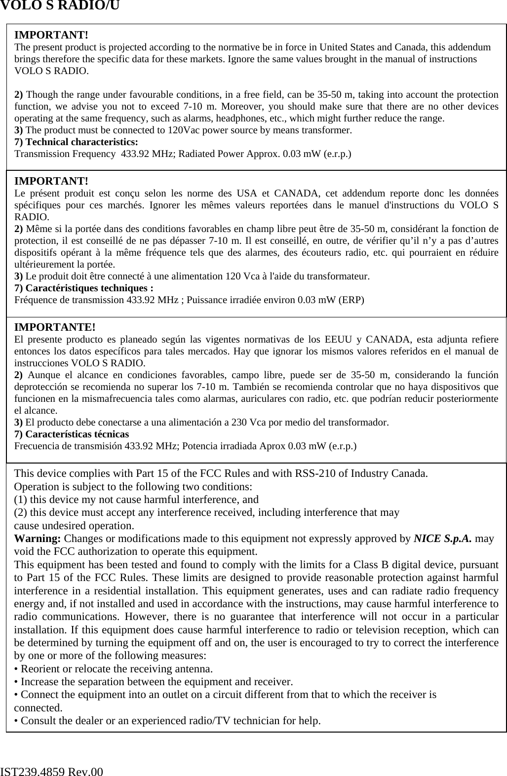VOLO S RADIO/U                                                      IST239.4859 Rev.00 This device complies with Part 15 of the FCC Rules and with RSS-210 of Industry Canada. Operation is subject to the following two conditions: (1) this device my not cause harmful interference, and (2) this device must accept any interference received, including interference that may cause undesired operation. Warning: Changes or modifications made to this equipment not expressly approved by NICE S.p.A. may void the FCC authorization to operate this equipment. This equipment has been tested and found to comply with the limits for a Class B digital device, pursuant to Part 15 of the FCC Rules. These limits are designed to provide reasonable protection against harmful interference in a residential installation. This equipment generates, uses and can radiate radio frequency energy and, if not installed and used in accordance with the instructions, may cause harmful interference to radio communications. However, there is no guarantee that interference will not occur in a particular installation. If this equipment does cause harmful interference to radio or television reception, which can be determined by turning the equipment off and on, the user is encouraged to try to correct the interference by one or more of the following measures: • Reorient or relocate the receiving antenna. • Increase the separation between the equipment and receiver. • Connect the equipment into an outlet on a circuit different from that to which the receiver is connected. • Consult the dealer or an experienced radio/TV technician for help. IMPORTANTE! El presente producto es planeado según las vigentes normativas de los EEUU y CANADA, esta adjunta refiere entonces los datos específicos para tales mercados. Hay que ignorar los mismos valores referidos en el manual de instrucciones VOLO S RADIO. 2)  Aunque el alcance en condiciones favorables, campo libre, puede ser de 35-50 m, considerando la función deprotección se recomienda no superar los 7-10 m. También se recomienda controlar que no haya dispositivos que funcionen en la mismafrecuencia tales como alarmas, auriculares con radio, etc. que podrían reducir posteriormente el alcance. 3) El producto debe conectarse a una alimentación a 230 Vca por medio del transformador. 7) Características técnicas Frecuencia de transmisión 433.92 MHz; Potencia irradiada Aprox 0.03 mW (e.r.p.) IMPORTANT!  The present product is projected according to the normative be in force in United States and Canada, this addendum brings therefore the specific data for these markets. Ignore the same values brought in the manual of instructions VOLO S RADIO.  2) Though the range under favourable conditions, in a free field, can be 35-50 m, taking into account the protection function, we advise you not to exceed 7-10 m. Moreover, you should make sure that there are no other devices operating at the same frequency, such as alarms, headphones, etc., which might further reduce the range. 3) The product must be connected to 120Vac power source by means transformer. 7) Technical characteristics: Transmission Frequency  433.92 MHz; Radiated Power Approx. 0.03 mW (e.r.p.) IMPORTANT!  Le présent produit est conçu selon les norme des USA et CANADA, cet addendum reporte donc les données spécifiques pour ces marchés. Ignorer les mêmes valeurs reportées dans le manuel d&apos;instructions du VOLO S RADIO. 2) Même si la portée dans des conditions favorables en champ libre peut être de 35-50 m, considérant la fonction de protection, il est conseillé de ne pas dépasser 7-10 m. Il est conseillé, en outre, de vérifier qu’il n’y a pas d’autres dispositifs opérant à la même fréquence tels que des alarmes, des écouteurs radio, etc. qui pourraient en réduire ultérieurement la portée. 3) Le produit doit être connecté à une alimentation 120 Vca à l&apos;aide du transformateur. 7) Caractéristiques techniques : Fréquence de transmission 433.92 MHz ; Puissance irradiée environ 0.03 mW (ERP) 