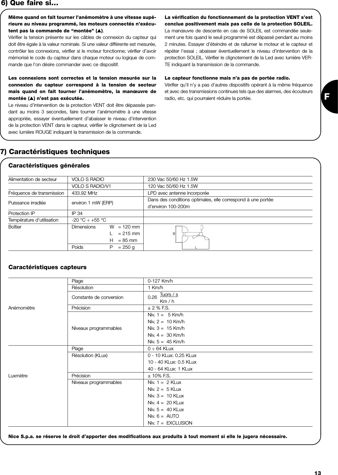 F13Même quand on fait tourner l’anémomètre à une vitesse supé-rieure au niveau programmé, les moteurs connectés n’exécu-tent pas la commande de “montée” (▲).Vérifier la tension présente sur les câbles de connexion du capteur quidoit être égale à la valeur nominale. Si une valeur différente est mesurée,contrôler les connexions, vérifier si le moteur fonctionne; vérifier d’avoirmémorisé le code du capteur dans chaque moteur ou logique de com-mande que l’on désire commander avec ce dispositif.Les connexions sont correctes et la tension mesurée sur laconnexion du capteur correspond à la tension de secteurmais quand on fait tourner l’anémomètre, la manœuvre demontée (▲) n’est pas exécutée.Le niveau d’intervention de la protection VENT doit être dépassée pen-dant au moins 3 secondes, faire tourner l’anémomètre à une vitesseappropriée, essayer éventuellement d’abaisser le niveau d’interventionde la protection VENT dans le capteur, vérifier le clignotement de la Ledavec lumière ROUGE indiquant la transmission de la commande.La vérification du fonctionnement de la protection VENT s’estconclue positivement mais pas celle de la protection SOLEIL.La manœuvre de descente en cas de SOLEIL est commandée seule-ment une fois quand le seuil programmé est dépassé pendant au moins2 minutes. Essayer d’éteindre et de rallumer le moteur et le capteur etrépéter l’essai ; abaisser éventuellement le niveau d’intervention de laprotection SOLEIL. Vérifier le clignotement de la Led avec lumière VER-TE indiquant la transmission de la commande.Le capteur fonctionne mais n’a pas de portée radio.Vérifier qu’il n’y a pas d’autres dispositifs opérant à la même fréquenceet avec des transmissions continues tels que des alarmes, des écouteursradio, etc. qui pourraient réduire la portée.6) Que faire si…7) Caractéristiques techniquesCaractéristiques générales Alimentation de secteur VOLO S RADIO 230 Vac 50/60 Hz 1.5WVOLO S RADIO/V1 120 Vac 50/60 Hz 1.5WFréquence de transmission 433.92 MHz LPD avec antenne incorporéePuissance irradiée environ 1 mW (ERP) Dans des conditions optimales, elle correspond à une portéed’environ 100-200mProtection IP IP 34Température d’utilisation -20 °C ÷ +55 °CBoîtier  Dimensions W = 120 mmL= 215 mmH= 85 mmPoids P = 250 gLWCaractéristiques capteursPlage 0-127 Km/hRésolution 1 Km/h                     Constante de conversion 0.26  Tuors / sKm / hAnémomètre Précision ± 2 % F.S.Niv. 1 =   5 Km/hNiv. 2 =  10 Km/hNiveaux programmables Niv. 3 =  15 Km/hNiv. 4 =  30 Km/hNiv. 5 =  45 Km/hPlage 0 ÷ 64 KLuxRésolution (KLux) 0 - 10 KLux: 0.25 KLux  10 - 40 KLux: 0.5 KLux40 - 64 KLux: 1 KLuxLuxmètre Précision ± 10% F.S.Niveaux programmables Niv. 1 =  2 KLuxNiv. 2 =  5 KLuxNiv. 3 =  10 KLuxNiv. 4 =  20 KLuxNiv. 5 =  40 KLuxNiv. 6 =  AUTONiv. 7 =  EXCLUSION Nice S.p.a. se réserve le droit d’apporter des modifications aux produits à tout moment si elle le jugera nécessaire.