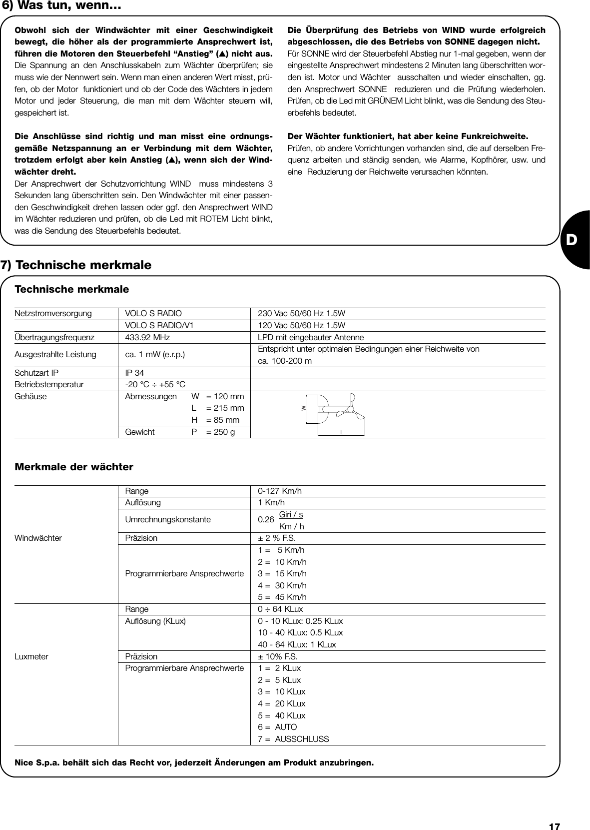 D17Obwohl sich der Windwächter mit einer Geschwindigkeitbewegt, die höher als der programmierte Ansprechwert ist,führen die Motoren den Steuerbefehl “Anstieg” (▲) nicht aus.Die Spannung an den Anschlusskabeln zum Wächter überprüfen; siemuss wie der Nennwert sein. Wenn man einen anderen Wert misst, prü-fen, ob der Motor  funktioniert und ob der Code des Wächters in jedemMotor und jeder Steuerung, die man mit dem Wächter steuern will,gespeichert ist. Die Anschlüsse sind richtig und man misst eine ordnungs-gemäße Netzspannung an er Verbindung mit dem Wächter,trotzdem erfolgt aber kein Anstieg (▲), wenn sich der Wind-wächter dreht.Der Ansprechwert der Schutzvorrichtung WIND  muss mindestens 3Sekunden lang überschritten sein. Den Windwächter mit einer passen-den Geschwindigkeit drehen lassen oder ggf. den Ansprechwert WINDim Wächter reduzieren und prüfen, ob die Led mit ROTEM Licht blinkt,was die Sendung des Steuerbefehls bedeutet. Die Überprüfung des Betriebs von WIND wurde erfolgreichabgeschlossen, die des Betriebs von SONNE dagegen nicht.Für SONNE wird der Steuerbefehl Abstieg nur 1-mal gegeben, wenn dereingestellte Ansprechwert mindestens 2 Minuten lang überschritten wor-den ist. Motor und Wächter  ausschalten und wieder einschalten, gg.den Ansprechwert SONNE  reduzieren und die Prüfung wiederholen.Prüfen, ob die Led mit GRÜNEM Licht blinkt, was die Sendung des Steu-erbefehls bedeutet. Der Wächter funktioniert, hat aber keine Funkreichweite.Prüfen, ob andere Vorrichtungen vorhanden sind, die auf derselben Fre-quenz arbeiten und ständig senden, wie Alarme, Kopfhörer, usw. undeine  Reduzierung der Reichweite verursachen könnten. 6) Was tun, wenn…7) Technische merkmaleTechnische merkmaleNetzstromversorgung VOLO S RADIO 230 Vac 50/60 Hz 1.5WVOLO S RADIO/V1 120 Vac 50/60 Hz 1.5WÜbertragungsfrequenz 433.92 MHz LPD mit eingebauter AntenneAusgestrahlte Leistung ca. 1 mW (e.r.p.) Entspricht unter optimalen Bedingungen einer Reichweite vonca. 100-200 mSchutzart IP IP 34Betriebstemperatur -20 °C ÷ +55 °CGehäuse Abmessungen W = 120 mmL= 215 mmH= 85 mmGewicht P = 250 gLWMerkmale der wächterRange 0-127 Km/hAuflösung 1 Km/h                     Umrechnungskonstante 0.26  Giri / sKm / hWindwächter Präzision ± 2 % F.S.1 =   5 Km/h2 =  10 Km/hProgrammierbare Ansprechwerte 3 =  15 Km/h4 =  30 Km/h5 =  45 Km/hRange 0 ÷ 64 KLuxAuflösung (KLux) 0 - 10 KLux: 0.25 KLux  10 - 40 KLux: 0.5 KLux40 - 64 KLux: 1 KLuxLuxmeter Präzision ± 10% F.S.Programmierbare Ansprechwerte 1 =  2 KLux2 =  5 KLux3 =  10 KLux4 =  20 KLux5 =  40 KLux6 =  AUTO7 =  AUSSCHLUSSNice S.p.a. behält sich das Recht vor, jederzeit Änderungen am Produkt anzubringen.