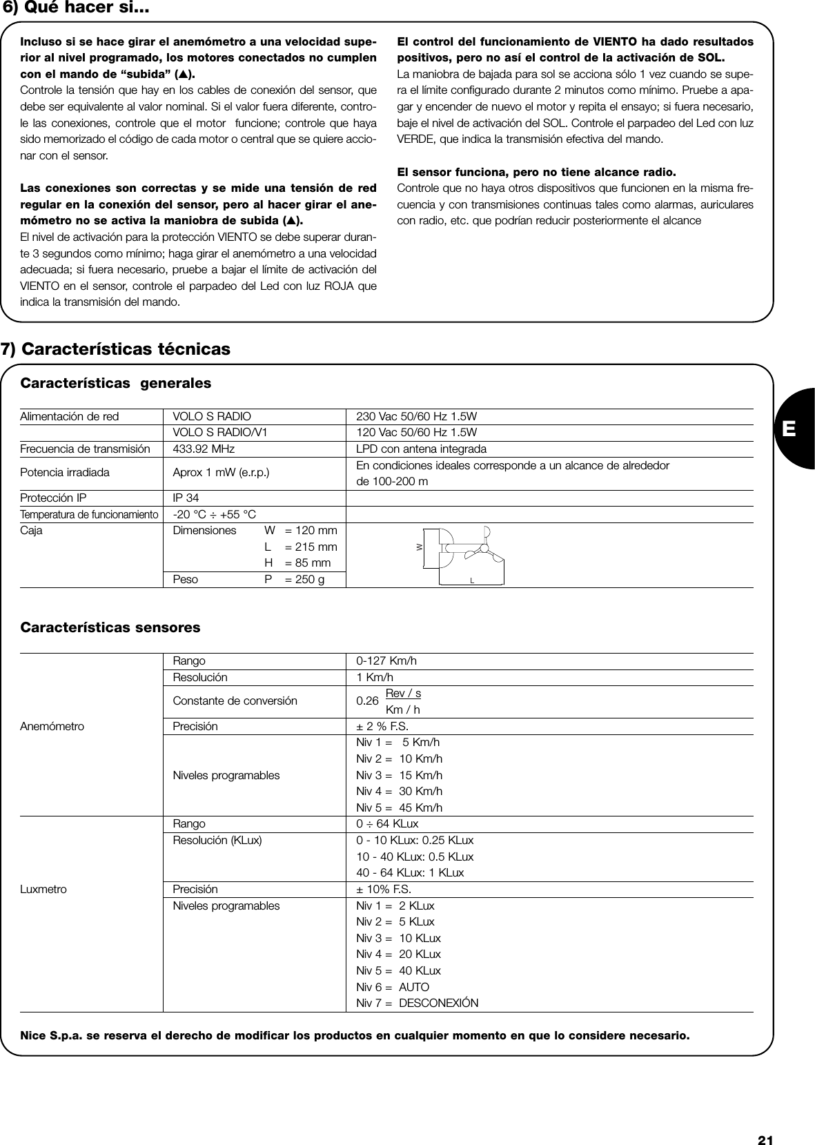 E21Incluso si se hace girar el anemómetro a una velocidad supe-rior al nivel programado, los motores conectados no cumplencon el mando de “subida” (▲).Controle la tensión que hay en los cables de conexión del sensor, quedebe ser equivalente al valor nominal. Si el valor fuera diferente, contro-le las conexiones, controle que el motor  funcione; controle que hayasido memorizado el código de cada motor o central que se quiere accio-nar con el sensor. Las conexiones son correctas y se mide una tensión de redregular en la conexión del sensor, pero al hacer girar el ane-mómetro no se activa la maniobra de subida (▲).El nivel de activación para la protección VIENTO se debe superar duran-te 3 segundos como mínimo; haga girar el anemómetro a una velocidadadecuada; si fuera necesario, pruebe a bajar el límite de activación delVIENTO en el sensor, controle el parpadeo del Led con luz ROJA queindica la transmisión del mando.El control del funcionamiento de VIENTO ha dado resultadospositivos, pero no así el control de la activación de SOL.La maniobra de bajada para sol se acciona sólo 1 vez cuando se supe-ra el límite configurado durante 2 minutos como mínimo. Pruebe a apa-gar y encender de nuevo el motor y repita el ensayo; si fuera necesario,baje el nivel de activación del SOL. Controle el parpadeo del Led con luzVERDE, que indica la transmisión efectiva del mando.El sensor funciona, pero no tiene alcance radio.Controle que no haya otros dispositivos que funcionen en la misma fre-cuencia y con transmisiones continuas tales como alarmas, auricularescon radio, etc. que podrían reducir posteriormente el alcance6) Qué hacer si...7) Características técnicasCaracterísticas  generalesAlimentación de red VOLO S RADIO 230 Vac 50/60 Hz 1.5WVOLO S RADIO/V1 120 Vac 50/60 Hz 1.5WFrecuencia de transmisión 433.92 MHz LPD con antena integradaPotencia irradiada Aprox 1 mW (e.r.p.) En condiciones ideales corresponde a un alcance de alrededorde 100-200 mProtección IP IP 34Temperatura de funcionamiento-20 °C ÷ +55 °CCaja Dimensiones W = 120 mmL= 215 mmH= 85 mmPeso P = 250 gLWCaracterísticas sensoresRango 0-127 Km/hResolución 1 Km/h                     Constante de conversión 0.26  Rev / sKm / hAnemómetro Precisión ± 2 % F.S.Niv 1 =   5 Km/hNiv 2 =  10 Km/hNiveles programables Niv 3 =  15 Km/hNiv 4 =  30 Km/hNiv 5 =  45 Km/hRango 0 ÷ 64 KLuxResolución (KLux) 0 - 10 KLux: 0.25 KLux  10 - 40 KLux: 0.5 KLux40 - 64 KLux: 1 KLuxLuxmetro Precisión ± 10% F.S.Niveles programables Niv 1 =  2 KLuxNiv 2 =  5 KLuxNiv 3 =  10 KLuxNiv 4 =  20 KLuxNiv 5 =  40 KLuxNiv 6 =  AUTONiv 7 =  DESCONEXIÓN Nice S.p.a. se reserva el derecho de modificar los productos en cualquier momento en que lo considere necesario.