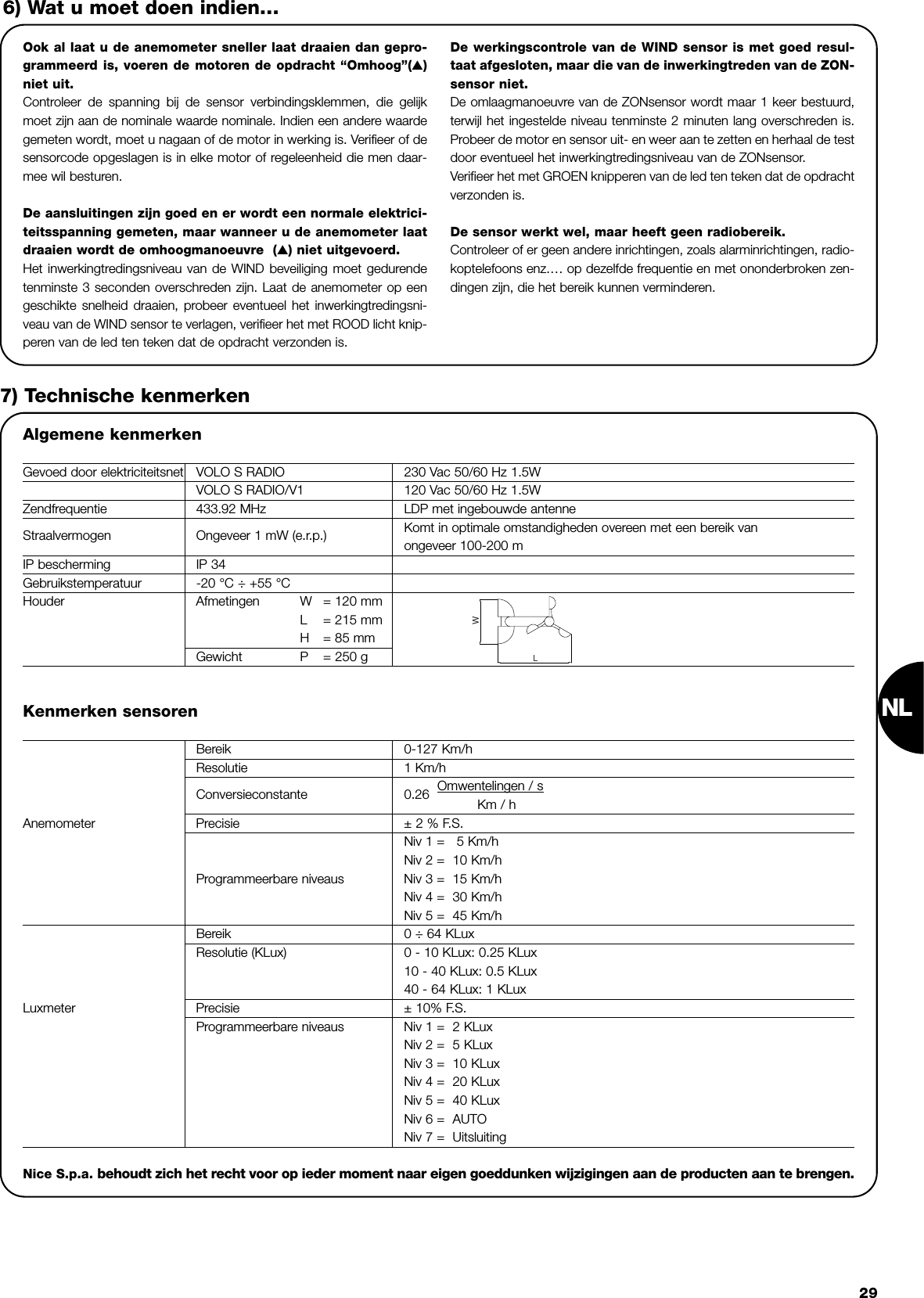 NL29Ook al laat u de anemometer sneller laat draaien dan gepro-grammeerd is, voeren de motoren de opdracht “Omhoog”(▲)niet uit. Controleer de spanning bij de sensor verbindingsklemmen, die gelijkmoet zijn aan de nominale waarde nominale. Indien een andere waardegemeten wordt, moet u nagaan of de motor in werking is. Verifieer of desensorcode opgeslagen is in elke motor of regeleenheid die men daar-mee wil besturen. De aansluitingen zijn goed en er wordt een normale elektrici-teitsspanning gemeten, maar wanneer u de anemometer laatdraaien wordt de omhoogmanoeuvre  (▲) niet uitgevoerd.Het inwerkingtredingsniveau van de WIND beveiliging moet gedurendetenminste 3 seconden overschreden zijn. Laat de anemometer op eengeschikte snelheid draaien, probeer eventueel het inwerkingtredingsni-veau van de WIND sensor te verlagen, verifieer het met ROOD licht knip-peren van de led ten teken dat de opdracht verzonden is.De werkingscontrole van de WIND sensor is met goed resul-taat afgesloten, maar die van de inwerkingtreden van de ZON-sensor niet.De omlaagmanoeuvre van de ZONsensor wordt maar 1 keer bestuurd,terwijl het ingestelde niveau tenminste 2 minuten lang overschreden is.Probeer de motor en sensor uit- en weer aan te zetten en herhaal de testdoor eventueel het inwerkingtredingsniveau van de ZONsensor.Verifieer het met GROEN knipperen van de led ten teken dat de opdrachtverzonden is.  De sensor werkt wel, maar heeft geen radiobereik.Controleer of er geen andere inrichtingen, zoals alarminrichtingen, radio-koptelefoons enz.… op dezelfde frequentie en met ononderbroken zen-dingen zijn, die het bereik kunnen verminderen. 6) Wat u moet doen indien…7) Technische kenmerkenAlgemene kenmerkenGevoed door elektriciteitsnet VOLO S RADIO 230 Vac 50/60 Hz 1.5WVOLO S RADIO/V1 120 Vac 50/60 Hz 1.5WZendfrequentie 433.92 MHz LDP met ingebouwde antenneStraalvermogen Ongeveer 1 mW (e.r.p.) Komt in optimale omstandigheden overeen met een bereik van ongeveer 100-200 mIP bescherming IP 34Gebruikstemperatuur -20 °C ÷ +55 °CHouder Afmetingen W = 120 mmL= 215 mmH= 85 mmGewicht P = 250 gLWKenmerken sensorenBereik 0-127 Km/hResolutie 1 Km/h                     Conversieconstante 0.26  Omwentelingen / sKm / hAnemometer Precisie ± 2 % F.S.Niv 1 =   5 Km/hNiv 2 =  10 Km/hProgrammeerbare niveaus Niv 3 =  15 Km/hNiv 4 =  30 Km/hNiv 5 =  45 Km/hBereik 0 ÷ 64 KLuxResolutie (KLux) 0 - 10 KLux: 0.25 KLux  10 - 40 KLux: 0.5 KLux40 - 64 KLux: 1 KLuxLuxmeter Precisie ± 10% F.S.Programmeerbare niveaus Niv 1 =  2 KLuxNiv 2 =  5 KLuxNiv 3 =  10 KLuxNiv 4 =  20 KLuxNiv 5 =  40 KLuxNiv 6 =  AUTONiv 7 =  UitsluitingNice S.p.a. behoudt zich het recht voor op ieder moment naar eigen goeddunken wijzigingen aan de producten aan te brengen.