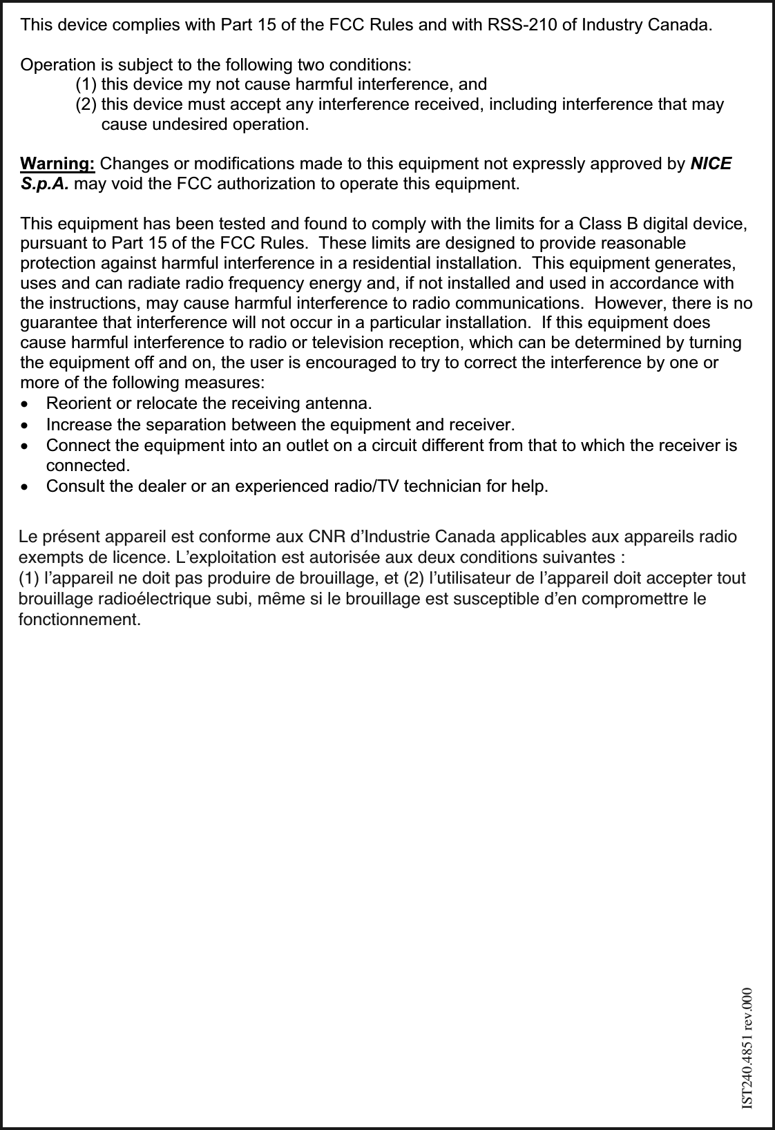 Le présent appareil est conforme aux CNR dʼIndustrie Canada applicables aux appareils radioexempts de licence. Lʼexploitation est autorisée aux deux conditions suivantes : (1) lʼappareil ne doit pas produire de brouillage, et (2) lʼutilisateur de lʼappareil doit accepter toutbrouillage radioélectrique subi, mȇme si le brouillage est susceptible dʼen compromettre lefonctionnement.                         This device complies with Part 15 of the FCC Rules and with RSS-210 of Industry Canada.  Operation is subject to the following two conditions: (1) this device my not cause harmful interference, and  (2) this device must accept any interference received, including interference that may cause undesired operation.  Warning: Changes or modifications made to this equipment not expressly approved by NICE S.p.A. may void the FCC authorization to operate this equipment.  This equipment has been tested and found to comply with the limits for a Class B digital device, pursuant to Part 15 of the FCC Rules.  These limits are designed to provide reasonable protection against harmful interference in a residential installation.  This equipment generates, uses and can radiate radio frequency energy and, if not installed and used in accordance with the instructions, may cause harmful interference to radio communications.  However, there is no guarantee that interference will not occur in a particular installation.  If this equipment does cause harmful interference to radio or television reception, which can be determined by turning the equipment off and on, the user is encouraged to try to correct the interference by one or more of the following measures: x Reorient or relocate the receiving antenna. x Increase the separation between the equipment and receiver. x Connect the equipment into an outlet on a circuit different from that to which the receiver is connected. x Consult the dealer or an experienced radio/TV technician for help. IST240.4851 rev.000