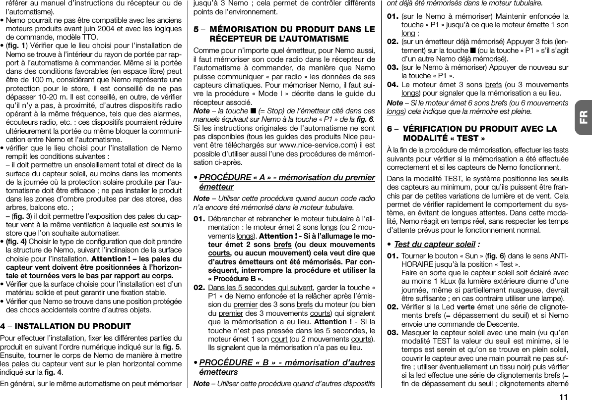 11FRréférer au manuel d’instructions du récepteur ou del’automatisme).• Nemo pourrait ne pas être compatible avec les anciensmoteurs produits avant juin 2004 et avec les logiquesde commande, modèle TTO.•(fig. 1) Vérifier que le lieu choisi pour l’installation deNemo se trouve à l’intérieur du rayon de portée par rap-port à l’automatisme à commander. Même si la portéedans des conditions favorables (en es pace libre) peutêtre de 100 m, considérant que Nemo représente uneprotection pour le store, il est conseillé de ne pasdépasser 10-20 m. Il est conseillé, en outre, de vérifierqu’il n’y a pas, à proximité, d’autres dispositifs radioopérant à la même fréquence, tels que des alarmes,écouteurs radio, etc. : ces dispositifs pourraient réduireultérieurement la portée ou même bloquer la communi-cation entre Nemo et l’automatisme.• vérifier que le lieu choisi pour l’installation de Ne moremplit les conditions suivantes :– il doit permettre un ensoleillement total et direct de lasurface du capteur soleil, au moins dans les momentsde la journée où la protection solaire produite par l’au-tomatisme doit être efficace ; ne pas installer le produitdans les zones d’ombre produites par des stores, desarbres, balcons etc. ;– (fig. 3) il doit permettre l’exposition des pales du cap-teur vent à la même ventilation à laquelle est soumis lestore que l’on souhaite automatiser.• (fig. 4) Choisir le type de configuration que doit prendrela structure de Nemo, suivant l’inclinaison de la surfacechoisie pour l’installation. Attention ! – les pales ducapteur vent doivent être positionnées à l’horizon-tale et tournées vers le bas par rapport au corps.• Vérifier que la surface choisie pour l’installation est d’unmatériau solide et peut garantir une fixation stable.• Vérifier que Nemo se trouve dans une position protégéedes chocs accidentels contre d’autres objets.4 –INSTALLATION DU PRODUITPour effectuer l’installation, fixer les différentes parties duproduit en suivant l’ordre numérique indiqué sur la fig. 5.Ensuite, tourner le corps de Nemo de manière à mettreles pales du capteur vent sur le plan horizontal commeindiqué sur la fig. 4.En général, sur le même automatisme on peut mémoriserjusqu’à 3 Nemo ; cela permet de contrôler différentspoints de l’environnement.5–MÉMORISATION DU PRODUIT DANS LERÉCEPTEUR DE L’AUTOMATISMEComme pour n’importe quel émetteur, pour Nemo aussi,il faut mémoriser son code radio dans le récepteur del’automatisme à commander, de manière que Nemopuisse communiquer « par radio » les données de sescapteurs climatiques. Pour mémoriser Nemo, il faut sui-vre la procédure « Mode I » décrite dans le guide durécepteur associé.Note – la touche ■(= Stop) de l’émetteur cité dans cesmanuels équivaut sur Nemo à la touche « P1 » de la fig. 6.Si les instructions originales de l’automatisme ne sontpas disponibles (tous les guides des produits Nice peu-vent être téléchargés sur www.nice-service.com) il estpossible d’utiliser aussi l’une des procédures de mémori-sation ci-après.• PROCÉDURE « A » - mémorisation du premierémetteurNote – Utiliser cette procédure quand aucun code radion’a encore été mémorisé dans le moteur tu bulaire.01. Débrancher et rebrancher le moteur tubulaire à l’ali-mentation : le moteur émet 2 sons longs (ou 2 mou-ve ments longs). Attention ! - Si à l’allumage le mo -teur émet 2 sons brefs (ou deux mouvementscourts, ou aucun mouvement) cela veut dire qued’autres émetteurs ont été mémorisés. Par con -séquent, interrompre la procédure et utiliser la« Pro cédure B ».02. Dans les 5 secondes qui suivent, garder la touche «P1 » de Nemo enfoncée et la relâcher après l’émis-sion du premier des 3 sons brefs du moteur (ou biendu premier des 3 mouvements courts) qui signalentque la mémorisation a eu lieu. Attention ! - Si latouche n’est pas pressée dans les 5 secondes, lemoteur émet 1 son court (ou 2 mouvements courts).Ils signalent que la mémorisation n’a pas eu lieu.• PROCÉDURE « B » - mémorisation d’autresémetteursNote – Utiliser cette procédure quand d’autres dispositifsont déjà été mémorisés dans le moteur tubulaire.01. (sur le Nemo à mémoriser) Maintenir enfoncée latouche « P1 » jusqu’à ce que le moteur émette 1 sonlong ;02. (sur un émetteur déjà mémorisé) Appuyer 3 fois (len-tement) sur la touche ■ (ou la touche « P1 » s’il s’agitd’un autre Nemo déjà mémorisé).03. (sur le Nemo à mémoriser) Appuyer de nouveau surla touche « P1 ».04. Le moteur émet 3 sons brefs (ou 3 mouvementslongs) pour signaler que la mémorisation a eu lieu.Note – Si le moteur émet 6 sons brefs (ou 6 mouvementslongs) cela indique que la mémoire est pleine.6–VÉRIFICATION DU PRODUIT AVEC LAMODALITÉ « TEST »À la fin de la procédure de mémorisation, effectuer les testssuivants pour vérifier si la mémorisation a été effectuéecorrectement et si les capteurs de Nemo fonctionnent.Dans la modalité TEST, le système positionne les seuilsdes capteurs au minimum, pour qu’ils puissent être fran-chis par de petites variations de lumière et de vent. Celapermet de vérifier rapidement le comportement du sys-tème, en évitant de longues attentes. Dans cette moda-lité, Nemo réagit en temps réel, sans respecter les tempsd’attente prévus pour le fonctionnement normal.• Test du capteur soleil :01. Tourner le bouton « Sun » (fig. 6) dans le sens ANTI-HORAIRE jusqu’à la position « Test ».Faire en sorte que le capteur soleil soit éclairé avecau moins 1 kLux (la lumière extérieure diurne d’unejournée, même si partiellement nuageuse, devraitêtre suffisante ; en cas contraire utiliser une lampe).02. Vérifier si la Led verte émet une série de clignote-ments brefs (= dépassement du seuil) et si Nemoenvoie une commande de Descente.03. Masquer le capteur soleil avec une main (vu qu’enmodalité TEST la valeur du seuil est minime, si letemps est serein et qu’on se trouve en plein soleil,couvrir le capteur avec une main pourrait ne pas suf-fire ; utiliser éventuellement un tissu noir) puis vérifiersi la led effectue une série de clignotements brefs (=fin de dépassement du seuil ; clignotements alterné