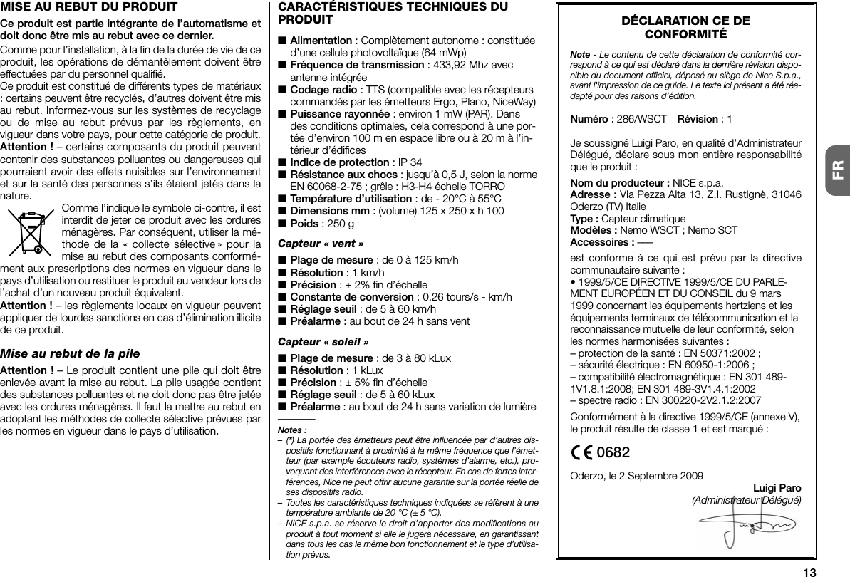 13FRDÉCLARATION CE DECONFORMITÉNote - Le contenu de cette déclaration de conformité cor-respond à ce qui est déclaré dans la dernière révision dispo-nible du document officiel, déposé au siège de Nice S.p.a.,avant l&apos;impression de ce guide. Le texte ici présent a été réa-dapté pour des raisons d’édition.Numéro : 286/WSCT Révision : 1Je soussigné Luigi Paro, en qualité d’AdministrateurDélégué, déclare sous mon entière responsabilitéque le produit :Nom du producteur : NICE s.p.a.Adresse : Via Pezza Alta 13, Z.I. Rustignè, 31046Oderzo (TV) ItalieType : Capteur climatiqueModèles : Nemo WSCT ; Nemo SCTAccessoires : –––est conforme à ce qui est prévu par la directivecommunautaire suivante :• 1999/5/CE DIRECTIVE 1999/5/CE DU PARLE-MENT EUROPÉEN ET DU CONSEIL du 9 mars1999 concernant les équipements hertziens et leséquipements terminaux de télécommunication et lareconnaissance mutuelle de leur conformité, selonles normes harmonisées suivantes :– protection de la santé : EN 50371:2002 ;– sécurité électrique : EN 60950-1:2006 ;– compatibilité électromagnétique : EN 301 489-1V1.8.1:2008; EN 301 489-3V1.4.1:2002– spectre radio : EN 300220-2V2.1.2:2007Conformément à la directive 1999/5/CE (annexe V),le produit résulte de classe 1 et est marqué :Oderzo, le 2 Septembre 2009Luigi Paro(Administrateur Délégué)0682CARACTÉRISTIQUES TECHNIQUES DUPRODUIT■Alimentation : Complètement autonome : constituéed’une cellule photovoltaïque (64 mWp)■Fréquence de transmission : 433,92 Mhz avecantenne intégrée■Codage radio : TTS (compatible avec les récepteurscommandés par les émetteurs Ergo, Plano, NiceWay)■Puissance rayonnée : environ 1 mW (PAR). Dansdes conditions optimales, cela correspond à une por-tée d’environ 100 m en espace libre ou à 20 m à l’in-térieur d’édifices■Indice de protection : IP 34■Résistance aux chocs : jusqu’à 0,5 J, selon la normeEN 60068-2-75 ; grêle : H3-H4 échelle TORRO■Température d’utilisation : de - 20°C à 55°C■Dimensions mm : (volume) 125 x 250 x h 100■Poids : 250 gCapteur « vent »■Plage de mesure : de 0 à 125 km/h■Résolution : 1 km/h■Précision : ± 2% fin d’échelle■Constante de conversion : 0,26 tours/s - km/h■Réglage seuil : de 5 à 60 km/h■Préalarme : au bout de 24 h sans ventCapteur « soleil »■Plage de mesure : de 3 à 80 kLux■Résolution : 1 kLux■Précision : ± 5% fin d’échelle■Réglage seuil : de 5 à 60 kLux■Préalarme : au bout de 24 h sans variation de lumière–––––––Notes :–(*) La portée des émetteurs peut être influencée par d’autres dis-positifs fonctionnant à proximité à la même fréquence que l’émet-teur (par exemple écouteurs radio, systèmes d’alarme, etc.), pro-voquant des interférences avec le récepteur. En cas de fortes inter-férences, Nice ne peut offrir aucune garantie sur la portée réelle deses dispositifs radio.– Toutes les caractéristiques techniques indiquées se réfèrent à unetempérature ambiante de 20 °C (± 5 °C).– NICE s.p.a. se réserve le droit d’apporter des modifications auproduit à tout moment si elle le jugera nécessaire, en garantissantdans tous les cas le même bon fonctionnement et le type d’utilisa-tion prévus.MISE AU REBUT DU PRODUITCe produit est partie intégrante de l’automatisme etdoit donc être mis au rebut avec ce dernier.Comme pour l’installation, à la fin de la durée de vie de ceproduit, les opérations de démantèlement doivent êtreeffectuées par du personnel qualifié.Ce produit est constitué de différents types de ma tériaux: certains peuvent être recyclés, d’autres doivent être misau rebut. Informez-vous sur les systèmes de recyclageou de mise au rebut prévus par les règlements, envigueur dans votre pays, pour cette catégorie de produit.Attention ! – certains composants du produit peuventcontenir des substances polluantes ou dangereuses quipourraient avoir des effets nuisibles sur l’environnementet sur la santé des personnes s’ils étaient jetés dans lanature.Comme l’indique le symbole ci-contre, il estinterdit de jeter ce produit avec les orduresménagères. Par conséquent, utiliser la mé -thode de la « collecte sélective » pour lamise au rebut des composants conformé-ment aux prescriptions des normes en vigueur dans lepays d’utilisation ou restituer le produit au vendeur lors del’achat d’un nouveau produit équivalent.Attention ! – les règlements locaux en vigueur peuventappliquer de lourdes sanctions en cas d’élimination illicitede ce produit.Mise au rebut de la pileAttention ! – Le produit contient une pile qui doit êtreenlevée avant la mise au rebut. La pile usagée contientdes substances polluantes et ne doit donc pas être jetéeavec les ordures ménagères. Il faut la mettre au rebut enadoptant les méthodes de collecte sélective prévues parles normes en vigueur dans le pays d’utilisation.