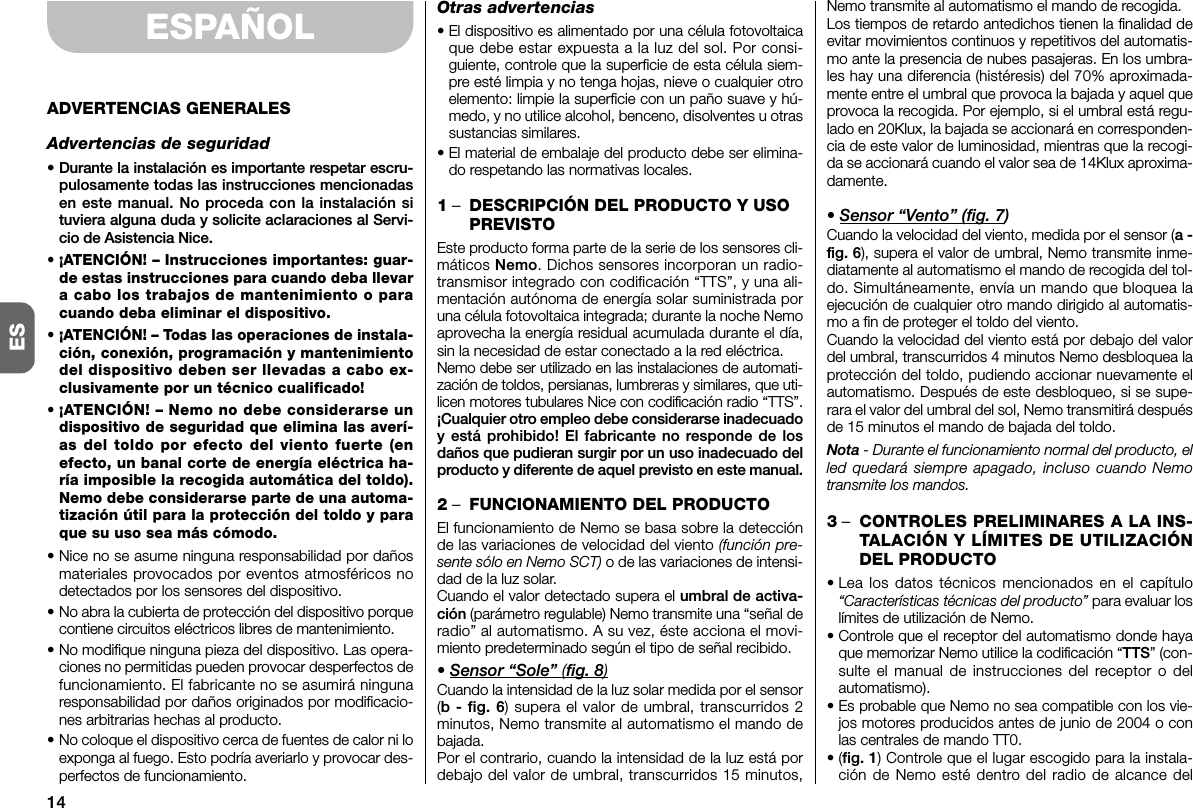 14ESESPAÑOLADVERTENCIAS GENERALESAdvertencias de seguridad• Durante la instalación es importante respetar escru -pulosamente todas las instrucciones mencionadasen este manual. No proceda con la instalación situviera alguna duda y solicite aclaraciones al Servi-cio de Asistencia Nice.• ¡ATENCIÓN! – Instrucciones importantes: guar-de estas instrucciones para cuando deba llevara cabo los trabajos de mantenimiento o paracuando deba eliminar el dispositivo.• ¡ATENCIÓN! – Todas las operaciones de instala-ción, conexión, programación y mantenimientodel dispositivo deben ser llevadas a cabo ex -clusivamente por un técnico cualificado!• ¡ATENCIÓN! – Nemo no debe considerarse undispositivo de seguridad que elimina las averí-as del toldo por efecto del viento fuerte (enefecto, un banal corte de energía eléctrica ha -ría imposible la recogida automática del toldo).Nemo debe considerarse parte de una automa-tización útil para la protección del toldo y paraque su uso sea más cómodo.• Nice no se asume ninguna responsabilidad por dañosmateriales provocados por eventos atmosféricos nodetectados por los sensores del dispositivo.• No abra la cubierta de protección del dispositivo porquecontiene circuitos eléctricos libres de mantenimiento.• No modifique ninguna pieza del dispositivo. Las opera-ciones no permitidas pueden provocar desperfectos defuncionamiento. El fabricante no se asumirá ningunaresponsabilidad por daños originados por modificacio-nes arbitrarias hechas al producto.• No coloque el dispositivo cerca de fuentes de ca lor ni loexponga al fuego. Esto podría averiarlo y provocar des-perfectos de funcionamiento.Otras advertencias• El dispositivo es alimentado por una célula fotovoltaicaque debe estar expuesta a la luz del sol. Por consi-guiente, controle que la superficie de esta célula siem-pre esté limpia y no tenga hojas, nieve o cualquier otroelemento: limpie la superficie con un paño suave y hú -medo, y no utilice alcohol, benceno, disolventes u otrassustancias similares.• El material de embalaje del producto debe ser elimina-do respetando las normativas locales.1–DESCRIPCIÓN DEL PRODUCTO Y USOPREVISTOEste producto forma parte de la serie de los sensores cli-máticos Nemo. Dichos sensores incorporan un radio-transmisor integrado con codificación “TTS”, y una ali-mentación autónoma de energía solar suministrada poruna célula fotovoltaica integrada; durante la noche Nemoaprovecha la energía residual acumulada durante el día,sin la necesidad de estar conectado a la red eléctrica.Nemo debe ser utilizado en las instalaciones de automati-zación de toldos, persianas, lumbreras y similares, que uti-licen motores tubulares Nice con codificación radio “TTS”.¡Cualquier otro empleo debe considerarse ina decuadoy está prohibido! El fabricante no responde de losdaños que pudieran surgir por un uso inadecuado delproducto y diferente de aquel previsto en este ma nual.2–FUNCIONAMIENTO DEL PRODUCTOEl funcionamiento de Nemo se basa sobre la detecciónde las variaciones de velocidad del viento (función pre-sente sólo en Nemo SCT) o de las variaciones de intensi-dad de la luz solar.Cuando el valor detectado supera el umbral de activa-ción (parámetro regulable) Nemo transmite una “señal deradio” al automatismo. A su vez, éste acciona el movi-miento predeterminado según el tipo de señal recibido.• Sensor “Sole” (fig. 8)Cuando la intensidad de la luz solar medida por el sensor(b - fig. 6) supera el valor de umbral, transcurridos 2minutos, Nemo transmite al automatismo el mando debajada.Por el contrario, cuando la intensidad de la luz está pordebajo del valor de umbral, transcurridos 15 minutos,Nemo transmite al automatismo el mando de recogida.Los tiempos de retardo antedichos tienen la finalidad deevitar movimientos continuos y repetitivos del automatis-mo ante la presencia de nubes pasajeras. En los umbra-les hay una diferencia (histéresis) del 70% aproximada-mente entre el umbral que provoca la bajada y aquel queprovoca la recogida. Por ejemplo, si el umbral está regu-lado en 20Klux, la bajada se accionará en corresponden-cia de este valor de luminosidad, mientras que la recogi-da se accionará cuando el valor sea de 14Klux aproxima-damente.• Sensor “Vento” (fig. 7)Cuando la velocidad del viento, medida por el sensor (a -fig. 6), supera el valor de umbral, Nemo transmite inme-diatamente al automatismo el mando de recogida del tol-do. Simultáneamente, envía un mando que bloquea laejecución de cualquier otro mando dirigido al automatis-mo a fin de proteger el toldo del viento.Cuando la velocidad del viento está por debajo del valordel umbral, transcurridos 4 minutos Nemo desbloquea laprotección del toldo, pudiendo accionar nuevamente elautomatismo. Después de este desbloqueo, si se supe-rara el valor del umbral del sol, Nemo transmitirá despuésde 15 minutos el mando de bajada del toldo.Nota - Durante el funcionamiento normal del producto, elled quedará siempre apagado, incluso cuando Nemotransmite los mandos.3–CONTROLES PRELIMINARES A LA INS-TALACIÓN Y LÍMITES DE UTILIZACIÓNDEL PRODUCTO• Lea los datos técnicos mencionados en el capítulo“Características técnicas del producto” para evaluar loslímites de utilización de Nemo.•Controle que el receptor del automatismo donde hayaque memorizar Nemo utilice la codificación “TTS” (con-sulte el manual de instrucciones del receptor o delautomatismo).• Es probable que Nemo no sea compatible con los vie-jos motores producidos antes de junio de 2004 o conlas centrales de mando TT0.•(fig. 1) Controle que el lugar escogido para la instala-ción de Nemo esté dentro del radio de alcance del