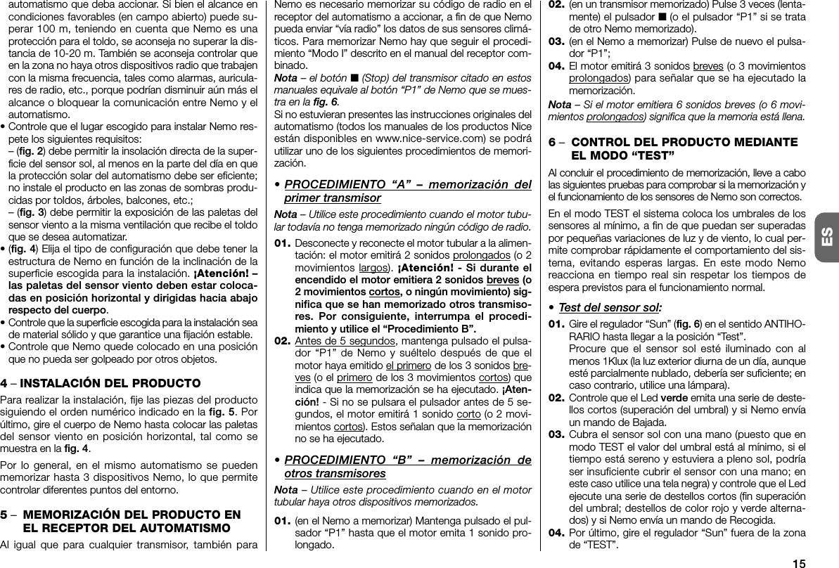 15ESautomatismo que deba accionar. Si bien el alcance encondiciones favorables (en campo abierto) puede su -perar 100 m, teniendo en cuenta que Nemo es unapro tección para el toldo, se aconseja no su perar la dis-tancia de 10-20 m. También se aconseja controlar queen la zona no haya otros dispositivos radio que trabajencon la misma frecuencia, tales como alarmas, auricula-res de radio, etc., porque podrían disminuir aún más elalcance o bloquear la comunicación entre Nemo y elautomatismo.•Controle que el lugar escogido para instalar Ne mo res-pete los siguientes requisitos:– (fig. 2) debe permitir la insolación directa de la super-ficie del sensor sol, al menos en la parte del día en quela protección solar del automatismo debe ser eficiente;no instale el producto en las zonas de sombras produ-cidas por toldos, árboles, balcones, etc.;– (fig. 3) debe permitir la exposición de las paletas delsensor viento a la misma ventilación que recibe el toldoque se desea automatizar.•(fig. 4) Elija el tipo de configuración que debe te ner laestructura de Nemo en función de la inclinación de lasuperficie escogida para la instalación. ¡Atención! –las paletas del sensor viento de ben estar coloca-das en posición horizontal y dirigidas hacia abajorespecto del cuerpo.•Controle que la superficie escogida para la instalación seade material sólido y que garantice una fijación estable.•Controle que Nemo quede colocado en una po siciónque no pueda ser golpeado por otros objetos.4– INSTALACIÓN DEL PRODUCTOPara realizar la instalación, fije las piezas del productosiguiendo el orden numérico indicado en la fig. 5. Porúltimo, gire el cuerpo de Nemo hasta colocar las paletasdel sensor viento en posición horizontal, tal como semuestra en la fig. 4.Por lo general, en el mismo automatismo se puedenmemorizar hasta 3 dispositivos Nemo, lo que permitecontrolar diferentes puntos del entorno.5–MEMORIZACIÓN DEL PRODUCTO ENEL RECEPTOR DEL AUTOMATISMOAl igual que para cualquier transmisor, también paraNemo es necesario memorizar su código de radio en elreceptor del automatismo a accionar, a fin de que Nemopueda enviar “vía radio” los datos de sus sensores climá-ticos. Para memorizar Nemo hay que seguir el procedi-miento “Modo I” descrito en el manual del receptor com-binado.Nota – el botón ■(Stop) del transmisor citado en estosmanuales equivale al botón “P1” de Nemo que se mues-tra en la fig. 6.Si no estuvieran presentes las instrucciones originales delautomatismo (todos los manuales de los productos Niceestán disponibles en www.nice-service.com) se podráutilizar uno de los siguientes procedimientos de memori-zación.• PROCEDIMIENTO “A” – memorización delprimer transmisorNota – Utilice este procedimiento cuando el motor tubu-lar todavía no tenga memorizado ningún código de radio.01. Desconecte y reconecte el motor tubular a la alimen-tación: el motor emitirá 2 sonidos prolongados (o 2movimientos largos). ¡Atención! - Si durante elencendido el motor emitiera 2 sonidos breves (o2 movimientos cortos, o ningún movimiento) sig-nifica que se han memorizado otros transmiso-res. Por consiguiente, interrumpa el proce di -mien to y utilice el “Procedimiento B”.02. Antes de 5 segundos, mantenga pulsado el pulsa-dor “P1” de Nemo y suéltelo después de que elmotor haya emitido el primero de los 3 sonidos bre-ves (o el primero de los 3 movimientos cortos) queindica que la memorización se ha ejecutado. ¡Aten-ción! - Si no se pulsara el pulsador antes de 5 se -gundos, el motor emitirá 1 sonido corto (o 2 movi-mientos cortos). Estos señalan que la memorizaciónno se ha ejecutado.• PROCEDIMIENTO “B” – memorización deotros transmisoresNota – Utilice este procedimiento cuando en el motortubular haya otros dispositivos memorizados.01. (en el Nemo a memorizar) Mantenga pulsado el pul-sador “P1” hasta que el motor emita 1 sonido pro-longado.02. (en un transmisor memorizado) Pulse 3 veces (lenta-mente) el pulsador ■ (o el pulsador “P1” si se tratade otro Nemo memorizado).03. (en el Nemo a memorizar) Pulse de nuevo el pulsa-dor “P1”;04. El motor emitirá 3 sonidos breves (o 3 movimientosprolongados) para señalar que se ha ejecutado lamemorización.Nota – Si el motor emitiera 6 sonidos breves (o 6 movi-mientos prolongados) significa que la memoria está llena.6–CONTROL DEL PRODUCTO MEDIANTEEL MODO “TEST”Al concluir el procedimiento de memorización, lleve a cabolas siguientes pruebas para comprobar si la memorización yel funcionamiento de los sensores de Nemo son correctos.En el modo TEST el sistema coloca los umbrales de lossensores al mínimo, a fin de que puedan ser superadaspor pequeñas variaciones de luz y de viento, lo cual per-mite comprobar rápidamente el comportamiento del sis-tema, evitando esperas largas. En este modo Nemoreacciona en tiempo real sin respetar los tiempos deespera previstos para el funcionamiento normal.• Test del sensor sol:01. Gire el regulador “Sun” (fig. 6) en el sentido ANTIHO-RARIO hasta llegar a la posición “Test”.Procure que el sensor sol esté iluminado con almenos 1Klux (la luz exterior diurna de un día, aunqueesté parcialmente nublado, debería ser suficiente; encaso contrario, utilice una lámpara).02. Controle que el Led verde emita una serie de deste-llos cortos (superación del umbral) y si Nemo envíaun mando de Bajada.03. Cubra el sensor sol con una mano (puesto que enmodo TEST el valor del umbral está al mínimo, si eltiempo está sereno y estuviera a pleno sol, podríaser insuficiente cubrir el sensor con una mano; eneste caso utilice una tela negra) y controle que el Ledejecute una serie de destellos cortos (fin superacióndel umbral; destellos de color rojo y verde alterna-dos) y si Nemo envía un mando de Recogida.04. Por último, gire el regulador “Sun” fuera de la zonade “TEST”.