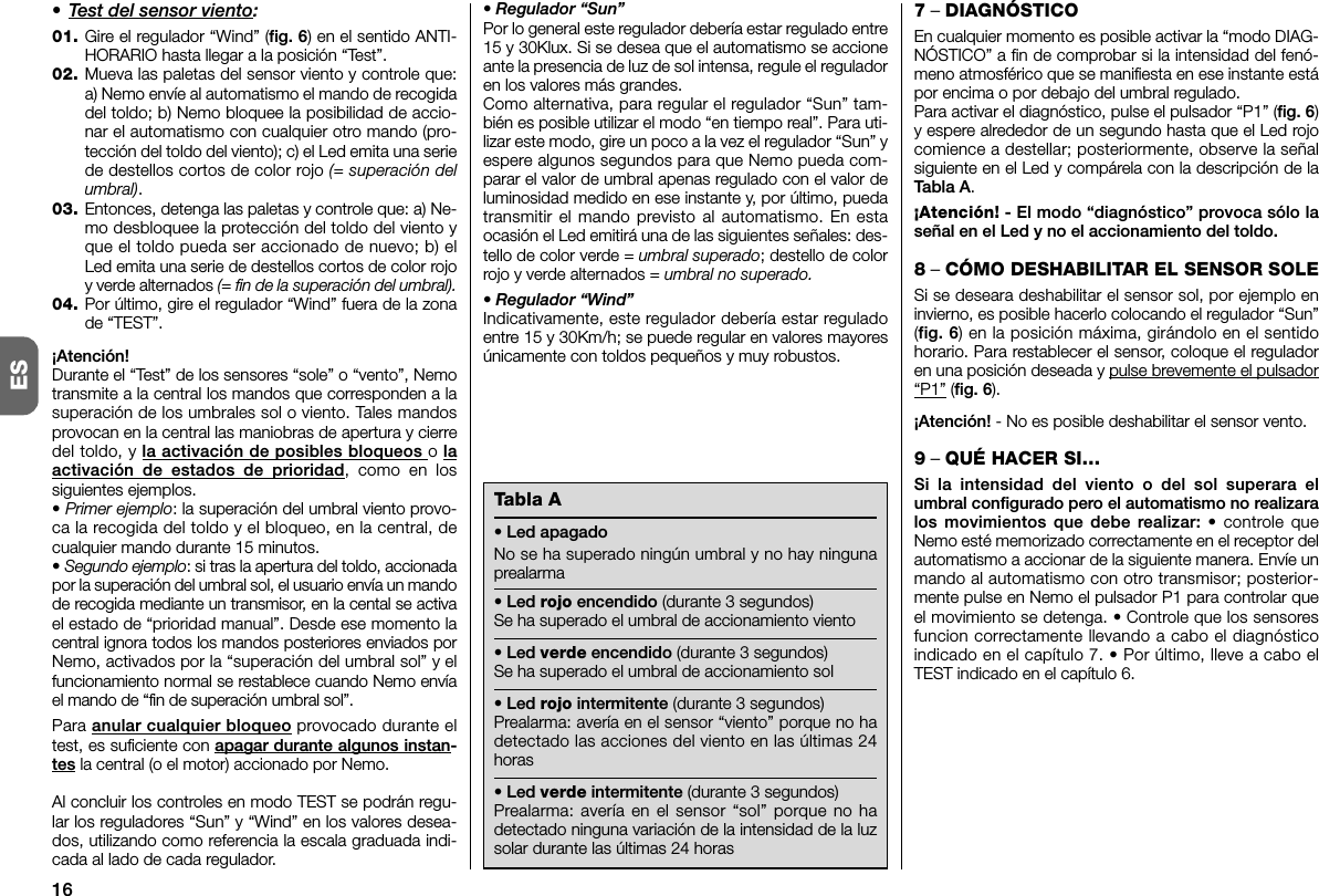 16ES• Test del sensor viento:01. Gire el regulador “Wind” (fig. 6) en el sentido ANTI-HORARIO hasta llegar a la posición “Test”.02. Mueva las paletas del sensor viento y controle que:a) Nemo envíe al automatismo el mando de recogidadel toldo; b) Nemo bloquee la posibilidad de accio-nar el automatismo con cualquier otro mando (pro-tección del toldo del viento); c) el Led emita una seriede destellos cortos de color rojo (= superación delumbral).03. Entonces, detenga las paletas y controle que: a) Ne -mo desbloquee la protección del toldo del viento yque el toldo pueda ser accionado de nuevo; b) elLed emita una serie de destellos cortos de color rojoy verde alternados (= fin de la superación del umbral).04. Por último, gire el regulador “Wind” fuera de la zonade “TEST”.¡Atención!Durante el “Test” de los sensores “sole” o “vento”, Nemotransmite a la central los mandos que corresponden a lasuperación de los umbrales sol o viento. Tales mandosprovocan en la central las maniobras de apertura y cierredel toldo, y la activación de posibles bloqueos o laactivación de estados de prioridad, como en lossiguientes ejemplos.• Primer ejemplo: la superación del umbral viento provo-ca la recogida del toldo y el bloqueo, en la central, decualquier mando durante 15 minutos.• Segundo ejemplo: si tras la apertura del toldo, accionadapor la superación del umbral sol, el usuario envía un mandode recogida mediante un transmisor, en la cental se activael estado de “prioridad manual”. Desde ese mo mento lacentral ignora todos los mandos posteriores enviados porNemo, activados por la “superación del umbral sol” y elfuncionamiento normal se restablece cuando Nemo envíael mando de “fin de superación umbral sol”.Para anular cualquier bloqueo provocado durante eltest, es suficiente con apagar durante algunos instan-tes la central (o el motor) accionado por Nemo.Al concluir los controles en modo TEST se podrán regu-lar los reguladores “Sun” y “Wind” en los valores desea-dos, utilizando como referencia la escala graduada indi-cada al lado de cada regulador.• Regulador “Sun”Por lo general este regulador debería estar regulado entre15 y 30Klux. Si se desea que el automatismo se accioneante la presencia de luz de sol intensa, regule el reguladoren los valores más grandes.Como alternativa, para regular el regulador “Sun” tam-bién es posible utilizar el modo “en tiempo real”. Para uti-lizar este modo, gire un poco a la vez el regulador “Sun” yespere algunos segundos para que Nemo pueda com-parar el valor de umbral apenas regulado con el valor deluminosidad medido en ese instante y, por último, puedatransmitir el mando previsto al automatismo. En estaocasión el Led emitirá una de las siguientes señales: des-tello de color verde = umbral superado; destello de colorrojo y verde alternados = umbral no superado.• Regulador “Wind”Indicativamente, este regulador debería estar reguladoentre 15 y 30Km/h; se puede regular en valores mayoresúnicamente con toldos pequeños y muy robustos.7– DIAGNÓSTICOEn cualquier momento es posible activar la “modo DIAG-NÓSTICO” a fin de comprobar si la intensidad del fenó-meno atmosférico que se manifiesta en ese instante estápor encima o por debajo del umbral regulado.Para activar el diagnóstico, pulse el pulsador “P1” (fig. 6)y espere alrededor de un segundo hasta que el Led rojocomience a destellar; posteriormente, observe la señalsiguiente en el Led y compárela con la descripción de laTabla A.¡Atención! - El modo “diagnóstico” provoca sólo laseñal en el Led y no el accionamiento del toldo.8– CÓMO DESHABILITAR EL SENSOR SOLESi se deseara deshabilitar el sensor sol, por ejemplo eninvierno, es posible hacerlo colocando el regulador “Sun”(fig. 6) en la posición máxima, girándolo en el sentidohorario. Para restablecer el sensor, coloque el reguladoren una posición deseada y pulse brevemente el pulsador“P1” (fig. 6).¡Atención! - No es posible deshabilitar el sensor vento.9– QUÉ HACER SI…Si la intensidad del viento o del sol superara elumbral configurado pero el automatismo no re alizaralos movimientos que debe realizar: • controle queNemo esté memorizado correctamente en el receptor delautomatismo a accionar de la siguiente manera. Envíe unmando al automatismo con otro transmisor; posterior-mente pulse en Nemo el pulsador P1 para controlar queel movimiento se detenga. • Controle que los sensoresfuncion correctamente llevando a cabo el diagnósticoindicado en el capítulo 7. • Por último, lleve a cabo elTEST indicado en el capítulo 6.Tabla A• Led apagadoNo se ha superado ningún umbral y no hay ningunaprealarma• Led rojo encendido (durante 3 segundos)Se ha superado el umbral de accionamiento viento• Led verde encendido (durante 3 segundos)Se ha superado el umbral de accionamiento sol• Led rojo intermitente (durante 3 segundos)Prealarma: avería en el sensor “viento” porque no hadetectado las acciones del viento en las últimas 24horas• Led verde intermitente (durante 3 segundos)Prealarma: avería en el sensor “sol” porque no hadetectado ninguna variación de la intensidad de la luzsolar durante las últimas 24 horas