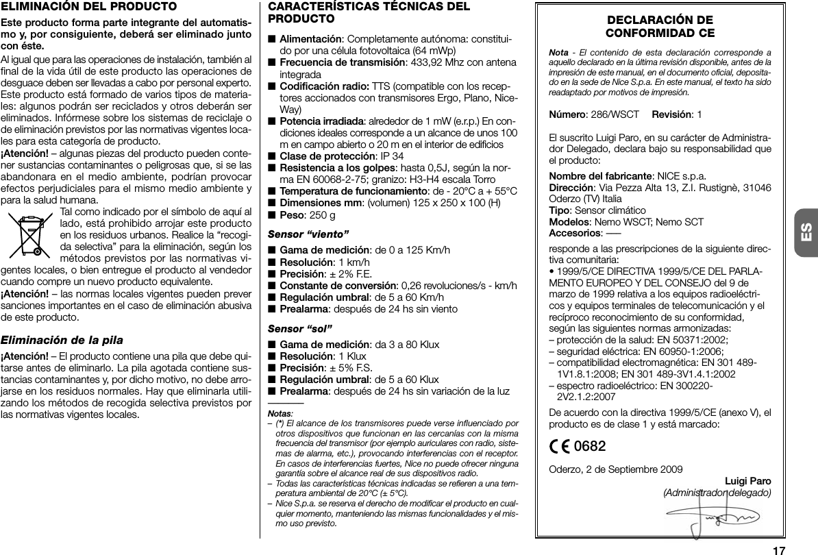 17ESDECLARACIÓN DECONFORMIDAD CENota - El contenido de esta declaración corresponde aaquello declarado en la última revisión disponible, antes de laimpresión de este manual, en el documento oficial, deposita-do en la sede de Nice S.p.a. En este manual, el texto ha sidoreadaptado por motivos de impresión.Número: 286/WSCT Revisión: 1El suscrito Luigi Paro, en su carácter de Administra-dor Delegado, declara bajo su responsabilidad queel producto:Nombre del fabricante: NICE s.p.a.Dirección: Via Pezza Alta 13, Z.I. Rustignè, 31046Oderzo (TV) ItaliaTipo: Sensor climáticoModelos: Nemo WSCT; Nemo SCTAccesorios: –––responde a las prescripciones de la siguiente direc-tiva comunitaria:• 1999/5/CE DIRECTIVA 1999/5/CE DEL PARLA-MENTO EUROPEO Y DEL CONSEJO del 9 demarzo de 1999 relativa a los equipos radioeléctri-cos y equipos terminales de telecomunicación y elrecíproco reconocimiento de su conformidad,según las siguientes normas armonizadas:– protección de la salud: EN 50371:2002;– seguridad eléctrica: EN 60950-1:2006;– compatibilidad electromagnética: EN 301 489-1V1.8.1:2008; EN 301 489-3V1.4.1:2002– espectro radioeléctrico: EN 300220-2V2.1.2:2007De acuerdo con la directiva 1999/5/CE (anexo V), elproducto es de clase 1 y está marcado:Oderzo, 2 de Septiembre 2009Luigi Paro(Administrador delegado)0682CARACTERÍSTICAS TÉCNICAS DELPRODUCTO■Alimentación: Completamente autónoma: constitui-do por una célula fotovoltaica (64 mWp)■Frecuencia de transmisión: 433,92 Mhz con antenaintegrada■Codificación radio: TTS (compatible con los recep-tores accionados con transmisores Ergo, Plano, Nice-Way)■Potencia irradiada: alrededor de 1 mW (e.r.p.) En con-diciones ideales corresponde a un alcance de unos 100m en campo abierto o 20 m en el interior de edificios■Clase de protección: IP 34■Resistencia a los golpes: hasta 0,5J, según la nor-ma EN 60068-2-75; granizo: H3-H4 escala Torro■Temperatura de funcionamiento: de - 20°C a + 55°C■Dimensiones mm: (volumen) 125 x 250 x 100 (H)■Peso: 250 gSensor “viento”■Gama de medición: de 0 a 125 Km/h■Resolución: 1 km/h■Precisión: ± 2% F.E.■Constante de conversión: 0,26 revoluciones/s - km/h■Regulación umbral: de 5 a 60 Km/h■Prealarma: después de 24 hs sin vientoSensor “sol”■Gama de medición: da 3 a 80 Klux■Resolución: 1 Klux■Precisión: ± 5% F.S.■Regulación umbral: de 5 a 60 Klux■Prealarma: después de 24 hs sin variación de la luz–––––––Notas:–(*) El alcance de los transmisores puede verse influenciado porotros dispositivos que funcionan en las cercanías con la mismafrecuencia del transmisor (por ejemplo auriculares con radio, siste-mas de alarma, etc.), provocando interferencias con el receptor.En casos de interferencias fuertes, Nice no puede ofrecer ningunagarantía sobre el alcance real de sus dispositivos radio.– Todas las características técnicas indicadas se refieren a una tem-peratura ambiental de 20°C (± 5°C).– Nice S.p.a. se reserva el derecho de modificar el producto en cual-quier momento, manteniendo las mismas funcionalidades y el mis-mo uso previsto.ELIMINACIÓN DEL PRODUCTOEste producto forma parte integrante del automatis-mo y, por consiguiente, deberá ser eliminado juntocon éste.Al igual que para las operaciones de instalación, también alfinal de la vida útil de este producto las operaciones dedesguace deben ser llevadas a ca bo por personal experto.Este producto está formado de varios tipos de materia-les: algunos podrán ser reciclados y otros deberán sereliminados. Infórmese sobre los sistemas de reciclaje ode eliminación previstos por las normativas vigentes loca-les para esta categoría de producto.¡Atención! – algunas piezas del producto pueden conte-ner sustancias contaminantes o peligrosas que, si se lasabandonara en el medio ambiente, podrían provocarefectos perjudiciales para el mismo medio ambiente ypara la salud humana.Tal como indicado por el símbolo de aquí allado, está prohibido arrojar este productoen los residuos urbanos. Realice la “recogi-da selectiva” para la eliminación, según losmétodos previstos por las normativas vi -gentes locales, o bien entregue el producto al vendedorcuando compre un nuevo producto equivalente.¡Atención! – las normas locales vigentes pueden preversanciones importantes en el caso de eliminación abusivade este producto.Eliminación de la pila¡Atención! – El producto contiene una pila que debe qui-tarse antes de eliminarlo. La pila agotada contiene sus-tancias contaminantes y, por dicho motivo, no debe arro-jarse en los residuos normales. Hay que eliminarla utili-zando los métodos de recogida selectiva previstos porlas normativas vigentes locales.