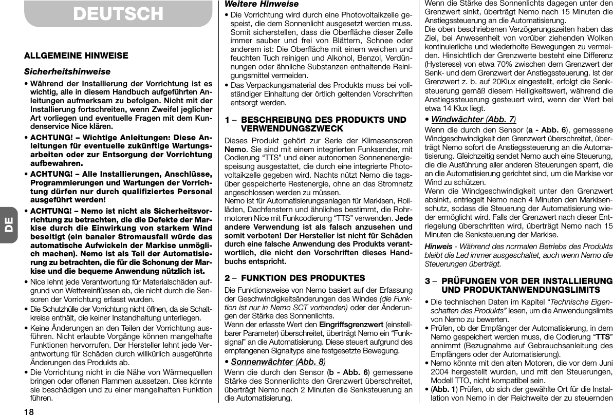 18DEDEUTSCHALLGEMEINE HINWEISESicherheitshinweise• Während der Installierung der Vorrichtung ist eswichtig, alle in diesem Handbuch aufgeführten An -leitungen aufmerksam zu befolgen. Nicht mit derInstallierung fortschreiten, wenn Zweifel jeglicherArt vorliegen und eventuelle Fragen mit dem Kun-denservice Nice klären.• ACHTUNG! – Wichtige Anleitungen: Diese An -leitungen für eventuelle zukünftige Wartungs-arbeiten oder zur Entsorgung der Vorrichtungaufbewahren.• ACHTUNG! – Alle Installierungen, Anschlüsse,Programmierungen und Wartungen der Vorrich-tung dürfen nur durch qualifiziertes Personalausgeführt werden!• ACHTUNG! – Nemo ist nicht als Sicherheitsvor-richtung zu betrachten, die die Defekte der Mar-kise durch die Einwirkung von starkem Windbeseitigt (ein banaler Stromausfall würde dasautomatische Aufwickeln der Markise un mö gli -ch machen). Nemo ist als Teil der Automatisie-rung zu betrachten, die für die Schonung der Mar -kise und die bequeme Anwendung nützlich ist.• Nice lehnt jede Verantwortung für Materialschäden auf-grund von Wettereinflüssen ab, die nicht durch die Sen-soren der Vorrichtung erfasst wurden.• Die Schutzhülle der Vorrichtung nicht öffnen, da sie Schalt-kreise enthält, die keiner Instandhaltung unterliegen.• Keine Änderungen an den Teilen der Vorrichtung aus-führen. Nicht erlaubte Vorgänge können mangelhafteFunktionen hervorrufen. Der Hersteller lehnt jede Ver-antwortung für Schäden durch willkürlich ausgeführteÄnderungen des Produkts ab.• Die Vorrichtung nicht in die Nähe von Wärmequellenbringen oder offenen Flammen aussetzen. Dies könntesie beschädigen und zu einer mangelhaften Funktionführen.Weitere Hinweise• Die Vorrichtung wird durch eine Photovoltaikzelle ge -speist, die dem Sonnenlicht ausgesetzt werden muss.Somit sicherstellen, dass die Oberfläche dieser Zelleimmer sauber und frei von Blättern, Schnee oderanderem ist: Die Oberfläche mit einem weichen undfeuchten Tuch reinigen und Al kohol, Benzol, Verdün-nungen oder ähnliche Substanzen enthaltende Reini-gungsmittel vermeiden.• Das Verpackungsmaterial des Produkts muss bei voll-ständiger Einhaltung der örtlich geltenden Vorschriftenentsorgt werden.1–BESCHREIBUNG DES PRODUKTS UNDVERWENDUNGSZWECKDieses Produkt gehört zur Serie der KlimasensorenNemo. Sie sind mit einem integrierten Funksender, mitCodierung “TTS” und einer autonomen Sonnenenergie-speisung ausgestattet, die durch eine integrierte Photo-voltaikzelle gegeben wird. Nachts nützt Nemo die tags-über gespeicherte Restenergie, ohne an das Stromnetzangeschlossen werden zu müssen.Nemo ist für Automatisierungsanlagen für Markisen, Roll-läden, Dachfenstern und ähnliches bestimmt, die Rohr-motoren Nice mit Funkcodierung “TTS” verwenden. Jedeandere Verwendung ist als falsch anzusehen undsomit verboten! Der Hersteller ist nicht für Schädendurch eine falsche Anwendung des Produkts verant-wortlich, die nicht den Vorschriften dieses Hand-buchs entspricht.2–FUNKTION DES PRODUKTESDie Funktionsweise von Nemo basiert auf der Erfassungder Geschwindigkeitsänderungen des Windes (die Funk-tion ist nur in Nemo SCT vorhanden) oder der Änderun-gen der Stärke des Sonnenlichts.Wenn der erfasste Wert den Eingriffsgrenzwert (einstell-barer Parameter) überschreitet, überträgt Nemo ein “Funk-signal” an die Automatisierung. Diese steuert aufgrund desempfangenen Signaltyps eine festgesetzte Bewegung.• Sonnenwächter (Abb. 8)Wenn die durch den Sensor (b - Abb. 6) gemesseneStärke des Sonnenlichts den Grenzwert überschreitet,überträgt Nemo nach 2 Minuten die Senksteuerung andie Automatisierung.Wenn die Stärke des Sonnenlichts dagegen unter denGrenzwert sinkt, überträgt Nemo nach 15 Minuten dieAnstiegssteuerung an die Automatisierung.Die oben beschriebenen Verzögerungszeiten haben dasZiel, bei Anwesenheit von vorüber ziehenden Wolkenkontinuierliche und wiederholte Bewegungen zu vermei-den. Hinsichtlich der Grenzwerte besteht eine Differenz(Hysterese) von etwa 70% zwischen dem Grenzwert derSenk- und dem Grenzwert der Anstiegssteuerung. Ist derGrenzwert z. b. auf 20Klux eingestellt, erfolgt die Senk-steuerung gemäß diesem Helligkeitswert, während dieAnstiegssteuerung gesteuert wird, wenn der Wert beietwa 14 Klux liegt.• Windwächter (Abb. 7)Wenn die durch den Sensor (a - Abb. 6), gemesseneWindgeschwindigkeit den Grenzwert überschreitet, über-trägt Nemo sofort die Anstiegssteuerung an die Automa-tisierung. Gleichzeitig sendet Nemo auch eine Steuerung,die die Ausführung aller anderen Steuerungen sperrt, diean die Automatisierung gerichtet sind, um die Markise vorWind zu schützen.Wenn die Windgeschwindigkeit unter den Grenzwertabsinkt, entriegelt Nemo nach 4 Minuten den Markisen-schutz, sodass die Steuerung der Automatisierung wie-der ermöglicht wird. Falls der Grenzwert nach dieser Ent-riegelung überschritten wird, überträgt Nemo nach 15Minuten die Senksteuerung der Markise.Hinweis - Während des normalen Betriebs des Produktsbleibt die Led immer ausgeschaltet, auch wenn Nemo dieSteuerungen überträgt.3–PRÜFUNGEN VOR DER INSTALLIERUNGUND PRODUKTANWENDUNGSLIMITS• Die technischen Daten im Kapitel “Technische Eigen-schaften des Produkts” lesen, um die An wendungslimitsvon Nemo zu bewerten.•Prüfen, ob der Empfänger der Automatisierung, in demNemo gespeichert werden muss, die Codierung “TTS”annimmt (Bezugnahme auf Gebrauchsanleitung desEmpfängers oder der Automatisierung).• Nemo könnte mit den alten Motoren, die vor dem Juni2004 hergestellt wurden, und mit den Steuerungen,Modell TTO, nicht kompatibel sein.•(Abb. 1) Prüfen, ob sich der gewählte Ort für die Instal-lation von Nemo in der Reichweite der zu steuernden