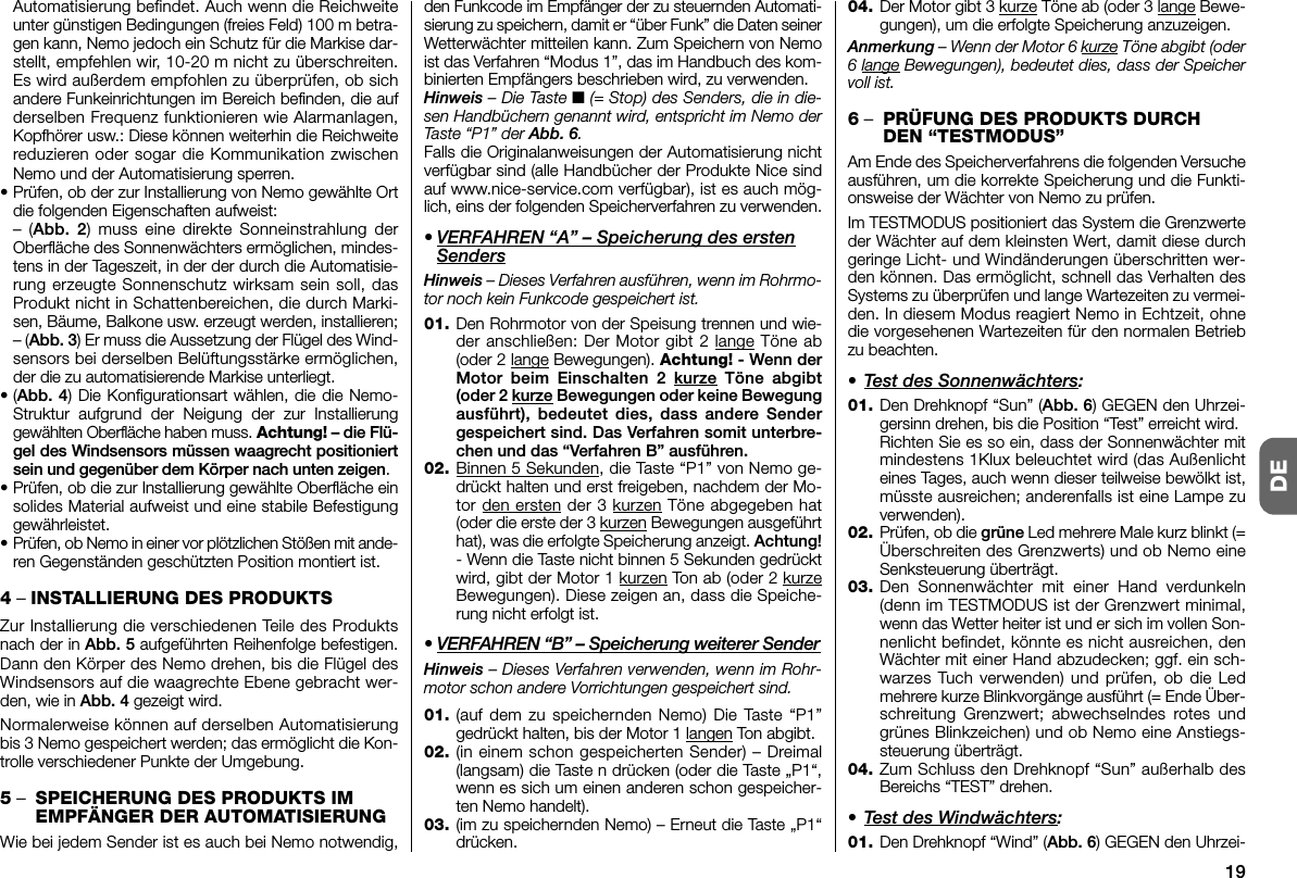 19DEAutomatisierung befindet. Auch wenn die Reichweiteunter günstigen Bedingungen (freies Feld) 100 m betra-gen kann, Nemo jedoch ein Schutz für die Markise dar-stellt, empfehlen wir, 10-20 m nicht zu überschreiten.Es wird außerdem empfohlen zu überprüfen, ob sichandere Funkeinrichtungen im Bereich befinden, die aufderselben Frequenz funktionieren wie Alarmanlagen,Kopfhörer usw.: Diese können weiterhin die Reichweitereduzieren oder sogar die Kommunikation zwischenNemo und der Automatisierung sperren.•Prüfen, ob der zur Installierung von Nemo gewählte Ortdie folgenden Eigenschaften aufweist:– (Abb. 2) muss eine direkte Sonneinstrahlung derOberfläche des Sonnenwächters ermöglichen, mindes-tens in der Tageszeit, in der der durch die Automatisie-rung erzeugte Sonnenschutz wirksam sein soll, dasProdukt nicht in Schattenbereichen, die durch Marki-sen, Bäume, Balkone usw. erzeugt werden, installieren;– (Abb. 3) Er muss die Aussetzung der Flügel des Wind-sensors bei derselben Belüftungsstärke er möglichen,der die zu automatisierende Markise unterliegt.•(Abb. 4) Die Konfigurationsart wählen, die die Nemo-Struktur aufgrund der Neigung der zur Installierunggewählten Oberfläche haben muss. Achtung! – die Flü-gel des Windsensors müssen waagrecht positioniertsein und gegenüber dem Körper nach unten zeigen.•Prüfen, ob die zur Installierung gewählte Oberfläche einsolides Material aufweist und eine stabile Befestigunggewährleistet.•Prüfen, ob Nemo in einer vor plötzlichen Stößen mit ande-ren Gegenständen geschützten Position montiert ist.4– INSTALLIERUNG DES PRODUKTSZur Installierung die verschiedenen Teile des Produktsnach der in Abb. 5 aufgeführten Reihenfolge befestigen.Dann den Körper des Nemo drehen, bis die Flügel desWindsensors auf die waagrechte Ebene gebracht wer-den, wie in Abb. 4 gezeigt wird.Normalerweise können auf derselben Automatisierungbis 3 Nemo gespeichert werden; das ermöglicht die Kon-trolle verschiedener Punkte der Umgebung.5–SPEICHERUNG DES PRODUKTS IMEMPFÄNGER DER AUTOMATISIERUNGWie bei jedem Sender ist es auch bei Nemo notwendig,den Funkcode im Empfänger der zu steuernden Automati-sierung zu speichern, damit er “über Funk” die Daten seinerWetterwächter mitteilen kann. Zum Speichern von Ne moist das Verfahren “Modus 1”, das im Handbuch des kom-binierten Empfängers beschrieben wird, zu verwenden.Hinweis – Die Taste ■(= Stop) des Senders, die in die-sen Handbüchern ge nannt wird, entspricht im Nemo derTaste “P1” der Abb. 6.Falls die Originalanweisungen der Automatisierung nichtverfügbar sind (alle Handbücher der Produkte Nice sindauf www.nice-service.com verfügbar), ist es auch mög-lich, eins der folgenden Speicherverfahren zu verwenden.• VERFAHREN “A” – Speicherung des erstenSendersHinweis – Dieses Verfahren ausführen, wenn im Rohrmo-tor noch kein Funkcode gespeichert ist.01. Den Rohrmotor von der Speisung trennen und wie-der anschließen: Der Motor gibt 2 lange Töne ab(oder 2 lange Bewegungen). Achtung! - Wenn derMotor beim Einschalten 2 kurze Töne abgibt(oder 2 kurze Bewegungen oder keine Bewegungausführt), bedeutet dies, dass andere Sendergespeichert sind. Das Verfahren somit unterbre-chen und das “Verfahren B” ausführen.02. Binnen 5 Sekunden, die Taste “P1” von Nemo ge -drückt halten und erst freigeben, nachdem der Mo -tor den ersten der 3 kurzen Töne abgegeben hat(oder die erste der 3 kurzen Bewegungen ausgeführthat), was die erfolgte Speicherung anzeigt. Achtung!- Wenn die Taste nicht binnen 5 Sekunden gedrücktwird, gibt der Motor 1 kurzen Ton ab (oder 2 kurzeBewegungen). Diese zeigen an, dass die Speiche-rung nicht erfolgt ist.• VERFAHREN “B” – Speicherung weiterer SenderHinweis – Dieses Verfahren verwenden, wenn im Rohr-motor schon andere Vorrichtungen gespeichert sind.01. (auf dem zu speichernden Nemo) Die Taste “P1”gedrückt halten, bis der Motor 1 langen Ton abgibt.02. (in einem schon gespeicherten Sender) – Dreimal(langsam) die Taste n drücken (oder die Taste „P1“,wenn es sich um einen anderen schon gespeicher-ten Nemo handelt).03. (im zu speichernden Nemo) – Erneut die Taste „P1“drücken.04. Der Motor gibt 3 kurze Töne ab (oder 3 lange Bewe-gungen), um die erfolgte Speicherung an zuzeigen.Anmerkung – Wenn der Motor 6 kurze Töne abgibt (oder6 lange Bewegungen), bedeutet dies, dass der Speichervoll ist.6–PRÜFUNG DES PRODUKTS DURCHDEN “TESTMODUS”Am Ende des Speicherverfahrens die folgenden Versucheausführen, um die korrekte Speicherung und die Funkti-onsweise der Wächter von Nemo zu prüfen.Im TESTMODUS positioniert das System die Grenzwerteder Wächter auf dem kleinsten Wert, damit diese durchgeringe Licht- und Windänderungen überschritten wer-den können. Das ermöglicht, schnell das Verhalten desSystems zu überprüfen und lange Wartezeiten zu vermei-den. In diesem Modus reagiert Nemo in Echtzeit, ohnedie vorgesehenen Wartezeiten für den normalen Betriebzu beachten.• Test des Sonnenwächters:01. Den Drehknopf “Sun” (Abb. 6) GEGEN den Uhrzei-gersinn drehen, bis die Position “Test” er reicht wird.Richten Sie es so ein, dass der Sonnenwächter mitmindestens 1Klux beleuchtet wird (das Außenlichteines Tages, auch wenn dieser teilweise bewölkt ist,müsste ausreichen; anderenfalls ist eine Lampe zuverwenden).02. Prüfen, ob die grüne Led mehrere Male kurz blinkt (=Überschreiten des Grenzwerts) und ob Nemo eineSenksteuerung überträgt.03. Den Sonnenwächter mit einer Hand verdunkeln(denn im TESTMODUS ist der Grenzwert minimal,wenn das Wetter heiter ist und er sich im vollen Son-nenlicht befindet, könnte es nicht ausreichen, denWächter mit einer Hand abzudecken; ggf. ein sch -war zes Tuch verwenden) und prüfen, ob die Ledmeh rere kurze Blinkvorgänge ausführt (= Ende Über-schreitung Grenzwert; abwechselndes rotes undgrünes Blinkzeichen) und ob Nemo eine Anstiegs-steuerung überträgt.04. Zum Schluss den Drehknopf “Sun” außerhalb desBereichs “TEST” drehen.• Test des Windwächters:01. Den Drehknopf “Wind” (Abb. 6) GEGEN den Uhrzei-