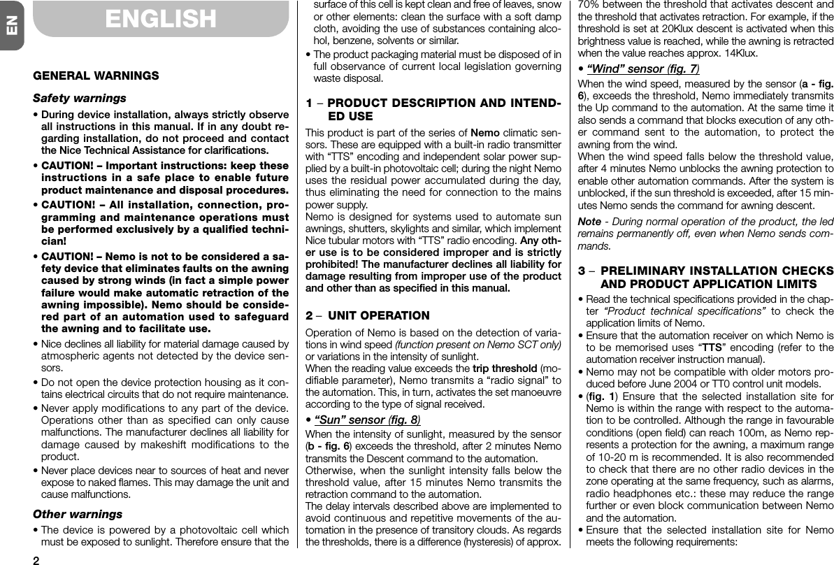 2ENENGLISHGENERAL WARNINGSSafety warnings• During device installation, always strictly ob serveall instructions in this manual. If in any doubt re -garding installation, do not proceed and contactthe Nice Technical Assistance for clarifications.• CAUTION! – Important instructions: keep theseinstructions in a safe place to ena ble futureproduct maintenance and disposal procedures.•CAUTION! – All installation, connection, pro-gramming and maintenance operations mustbe performed exclusively by a qualified techni-cian!• CAUTION! – Nemo is not to be considered a sa -fety device that eliminates faults on the aw ningcaused by strong winds (in fact a simple powerfailure would make automatic retraction of theawning impossible). Nemo should be con si de -red part of an automation used to safeguardthe awning and to facilitate use.• Nice declines all liability for material damage cau sed byatmospheric agents not detected by the device sen-sors.• Do not open the device protection housing as it con-tains electrical circuits that do not require maintenance.• Never apply modifications to any part of the de vice.Operations other than as specified can only causemalfunctions. The manufacturer de clines all liability forda mage caused by makeshift modifications to theproduct.• Never place devices near to sources of heat and neverexpose to naked flames. This may damage the unit andcause malfunctions.Other warnings• The device is powered by a photovoltaic cell whichmust be exposed to sunlight. Therefore ensure that thesurface of this cell is kept clean and free of leaves, snowor other elements: clean the surface with a soft dampcloth, avoiding the use of substances containing alco-hol, benzene, solvents or similar.• The product packaging material must be disposed of infull observance of current local legislation governingwaste disposal.1 –PRODUCT DESCRIPTION AND INTEND-ED USEThis product is part of the series of Nemo climatic sen-sors. These are equipped with a built-in radio transmitterwith “TTS” encoding and independent solar power sup-plied by a built-in photovoltaic cell; during the night Nemouses the residual power accumulated during the day,thus eliminating the need for connection to the mainspower supply.Nemo is designed for systems used to automate sunawnings, shutters, skylights and similar, which implementNice tubular motors with “TTS” radio encoding. Any oth-er use is to be considered improper and is strictlyprohibited! The manufacturer declines all liability fordamage resulting from improper use of the productand other than as specified in this manual.2–UNIT OPERATIONOperation of Nemo is based on the detection of varia-tions in wind speed (function present on Nemo SCT only)or variations in the intensity of sunlight.When the reading value exceeds the trip threshold (mo -difiable parameter), Nemo transmits a “radio signal” tothe automation. This, in turn, activates the set ma noeuvreaccording to the type of signal received.• “Sun” sensor (fig. 8)When the intensity of sunlight, measured by the sensor(b - fig. 6) exceeds the threshold, after 2 minutes Nemotransmits the Descent command to the automation.Otherwise, when the sunlight intensity falls below thethreshold value, after 15 minutes Nemo transmits theretraction command to the automation.The delay intervals described above are implemented toavoid continuous and repetitive movements of the au -tomation in the presence of transitory clouds. As regardsthe thresholds, there is a difference (hysteresis) of approx.70% between the threshold that activates descent andthe threshold that activates retraction. For example, if thethreshold is set at 20Klux descent is activated when thisbrightness value is reached, while the awning is retractedwhen the value reaches approx. 14Klux.• “Wind” sensor (fig. 7)When the wind speed, measured by the sensor (a - fig.6), exceeds the threshold, Nemo immediately transmitsthe Up command to the automation. At the same time italso sends a command that blocks execution of any oth-er command sent to the automation, to protect theawning from the wind.When the wind speed falls below the threshold value,after 4 minutes Nemo unblocks the awning protection toenable other automation commands. After the system isunblocked, if the sun threshold is exceeded, after 15 min-utes Nemo sends the command for awning descent.Note - During normal operation of the product, the ledremains permanently off, even when Nemo sends com-mands.3 –PRELIMINARY INSTALLATION CHECKSAND PRODUCT APPLICATION LIMITS• Read the technical specifications provided in the chap-ter  “Product technical specifications” to check theapplication limits of Nemo.• Ensure that the automation receiver on which Ne mo isto be memorised uses “TTS” encoding (refer to theautomation receiver instruction manual).• Nemo may not be compatible with older motors pro-duced before June 2004 or TT0 control unit models.•(fig. 1) Ensure that the selected installation site forNemo is within the range with respect to the automa-tion to be controlled. Although the range in favourableconditions (open field) can reach 100m, as Nemo rep-resents a protection for the awning, a maximum rangeof 10-20 m is recommended. It is also recommendedto check that there are no other radio devices in thezone operating at the same frequency, such as alarms,radio headphones etc.: these may reduce the rangefurther or even block communication between Nemoand the automation.• Ensure that the selected installation site for Nemomeets the following requirements: