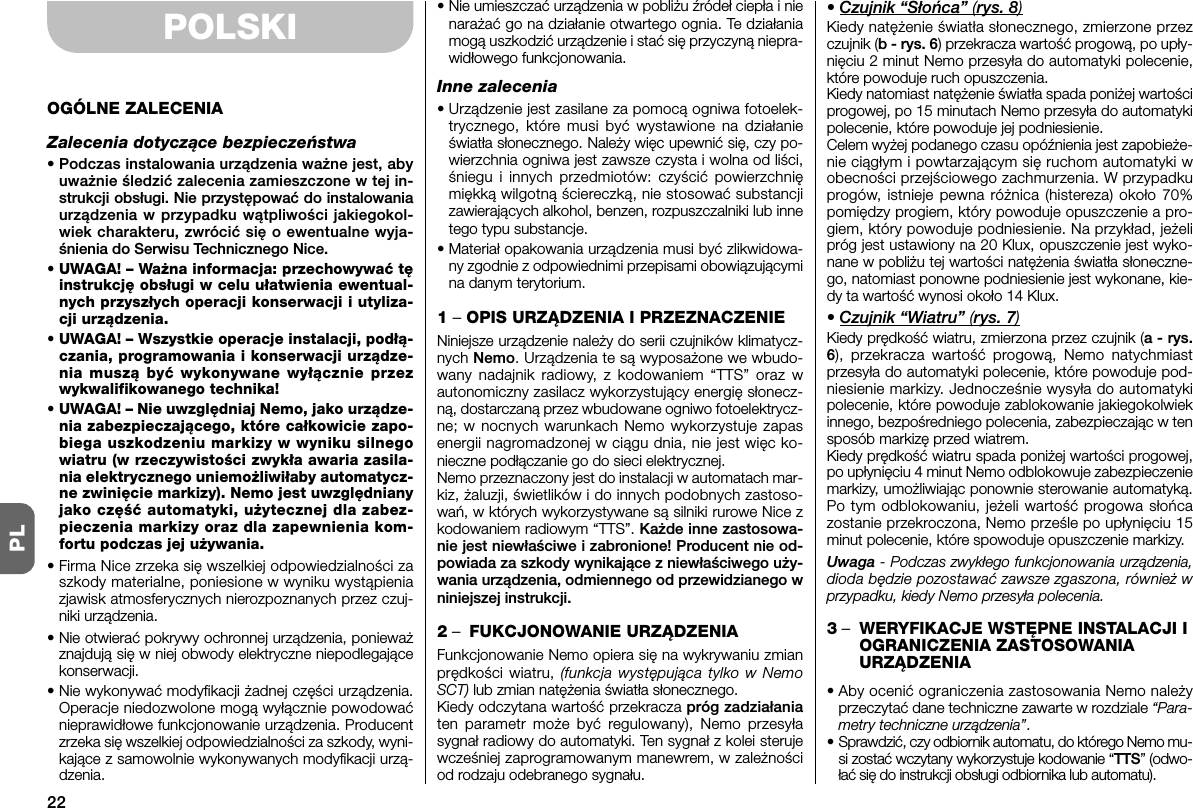 22PLPOLSKIOGÓLNE ZALECENIAZalecenia dotyczące bezpieczeństwa• Podczas instalowania urządzenia ważne jest, abyuważnie śledzić zalecenia zamieszczone w tej in -strukcji obsługi. Nie przystępować do instalowaniaurządzenia w przypadku wątpliwości jakiegokol-wiek charakteru, zwrócić się o ewentualne wyja-śnienia do Serwisu Technicznego Nice.• UWAGA! – Ważna informacja: przechowywać tęinstrukcję obsługi w celu ułatwienia ewentual-nych przyszłych operacji konserwacji i utyliza-cji urządzenia.• UWAGA! – Wszystkie operacje instalacji, podłą-czania, programowania i konserwacji urządze-nia muszą być wykonywane wyłącznie przezwykwalifikowanego technika!•UWAGA! – Nie uwzględniaj Nemo, jako urządze-nia zabezpieczającego, które całkowicie zapo-biega uszkodzeniu markizy w wyniku silnegowiatru (w rzeczywistości zwykła awaria zasila-nia elektrycznego uniemożliwiłaby automatycz-ne zwinięcie markizy). Nemo jest uwzględnianyjako część automatyki, użytecznej dla zabez-pieczenia markizy oraz dla zapewnienia kom-fortu podczas jej używania.• Firma Nice zrzeka się wszelkiej odpowiedzialności zaszkody materialne, poniesione w wyniku wystąpieniazjawisk atmosferycznych nierozpoznanych przez czuj-niki urządzenia.• Nie otwierać pokrywy ochronnej urządzenia, ponieważznajdują się w niej obwody elektryczne niepodlegającekonserwacji.• Nie wykonywać modyfikacji żadnej części urządzenia.Operacje niedozwolone mogą wyłącznie powodowaćnieprawidłowe funkcjonowanie urządzenia. Producentzrzeka się wszelkiej odpowiedzialności za szkody, wyni-kające z samowolnie wy konywanych modyfikacji urzą-dzenia.• Nie umieszczać urządzenia w pobliżu źródeł ciepła i nienarażać go na działanie otwartego ognia. Te działaniamogą uszkodzić urządzenie i stać się przyczyną niepra-widłowego funkcjonowania.Inne zalecenia• Urządzenie jest zasilane za pomocą ogniwa fotoelek-trycznego, które musi być wystawione na działanieświatła słonecznego. Należy więc upewnić się, czy po -wierzchnia ogniwa jest zawsze czysta i wolna od liści,śniegu i innych przedmiotów: czyścić powierzchnięmiękką wilgotną ściereczką, nie stosować substancjizawierających alkohol, benzen, rozpuszczalniki lub innetego typu substancje.• Materiał opakowania urządzenia musi być zlikwidowa-ny zgodnie z odpowiednimi przepisami obowiązującymina danym terytorium.1 –OPIS URZĄDZENIA I PRZEZNACZENIENiniejsze urządzenie należy do serii czujników klimatycz-nych Nemo. Urządzenia te są wyposażone we wbudo-wany nadajnik radiowy, z kodowaniem “TTS” oraz wautonomiczny zasilacz wykorzystujący energię słonecz-ną, dostarczaną przez wbudowane ogniwo fotoelektrycz-ne; w nocnych warunkach Nemo wykorzystuje zapasenergii nagromadzonej w ciągu dnia, nie jest więc ko -nieczne podłączanie go do sieci elektrycznej.Nemo przeznaczony jest do instalacji w automatach mar-kiz, żaluzji, świetlików i do innych podobnych zastoso-wań, w których wykorzystywane są silniki rurowe Nice zkodowaniem radiowym “TTS”. Każde inne zastosowa-nie jest niewłaściwe i zabronione! Producent nie od -powiada za szkody wynikające z niewłaściwego uży-wania urządzenia, odmiennego od przewidzianego wniniejszej instrukcji.2–FUKCJONOWANIE URZĄDZENIAFunkcjonowanie Nemo opiera sięna wykrywaniu zmianprędkości wiatru, (funkcja występująca tylko w NemoSCT) lub zmian natężenia światła słonecznego.Kiedy odczytana wartość przekracza próg zadziałaniaten parametr może byćregulowany), Nemo przesyłasygnał radiowy do automatyki. Ten sygnał z kolei sterujewcześniej zaprogramowanym manewrem, w zależnościod rodzaju odebranego sygnału.• Czujnik “Słońca” (rys. 8)Kiedy natężenie światła słonecznego, zmierzone przezczujnik (b - rys. 6) przekracza wartość progową, po upły-nięciu 2 minut Nemo przesyła do automatyki polecenie,które powoduje ruch opuszczenia.Kiedy natomiast natężenie światła spada poniżej wartościprogowej, po 15 minutach Nemo przesyła do automatykipolecenie, które powoduje jej podniesienie.Celem wyżej podanego czasu opóźnienia jest zapobieże-nie ciągłym i powtarzającym sięruchom automatyki wobecności przejściowego zachmurzenia. W przypadkuprogów, istnieje pewna różnica (histereza) około 70%pomiędzy progiem, który powoduje opuszczenie a pro-giem, który powoduje podniesienie. Na przykład, jeżelipróg jest ustawiony na 20 Klux, opuszczenie jest wyko-nane w pobliżu tej wartości natężenia światła słoneczne-go, natomiast ponowne podniesienie jest wykonane, kie-dy ta wartość wynosi około 14 Klux.• Czujnik “Wiatru” (rys. 7)Kiedy prędkość wiatru, zmierzona przez czujnik (a - rys.6), przekracza wartość progową, Nemo natychmiastprzesyła do automatyki polecenie, które powoduje pod-niesienie markizy. Jednocześnie wysyła do automatykipolecenie, które powoduje zablokowanie jakiegokolwiekinnego, bezpośredniego polecenia, zabezpieczając w tensposób markizęprzed wiatrem.Kiedy prędkość wiatru spada poniżej wartości progowej,po upłynięciu 4 minut Nemo odblokowuje zabezpieczeniemarkizy, umożliwiając ponownie sterowanie automatyką.Po tym odblokowaniu, jeżeli wartość progowa słońcazostanie przekroczona, Nemo prześle po upłynięciu 15minut polecenie, które spowoduje opuszczenie markizy.Uwaga - Podczas zwykłego funkcjonowania urządzenia,dioda będzie pozostawaćzawsze zgaszona, równieżwprzypadku, kiedy Nemo przesyła polecenia.3–WERYFIKACJE WSTĘPNE INSTALACJI IOGRANICZENIA ZASTOSOWANIAURZĄDZENIA• Aby ocenić ograniczenia zastosowania Nemo na leżyprzeczytać dane techniczne zawarte w rozdziale “Para-metry techniczne urządzenia”.•Sprawdzić, czy odbiornik automatu, do którego Nemo mu -si zostać wczytany wykorzystuje kodowanie “TTS” (odwo-łać się do instrukcji obsługi od biornika lub automatu).