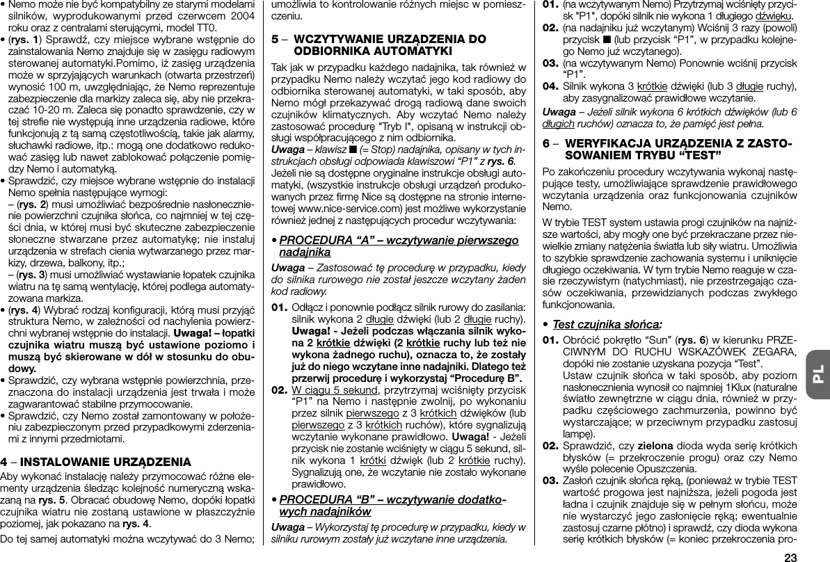 23PL• Nemo może nie byćkompatybilny ze starymi modelamisilników, wyprodukowanymi przed czerwcem 2004roku oraz z centralami sterującymi, model TT0.•(rys. 1) Sprawdź, czy miejsce wybrane wstępnie dozainstalowania Nemo znajduje sięw zasięgu radiowymsterowanej automatyki.Pomimo, iż zasięg urządzeniamoże w sprzyjających warunkach (otwarta przestrzeń)wy nosić 100 m, uwzględniając, że Nemo reprezentujezabezpieczenie dla markizy zaleca się, aby nie przekra-czać 10-20 m. Zaleca sięponadto sprawdzenie, czy wtej strefie nie występująinne urządzenia radiowe, którefunkcjonująz tąsamączęstotliwością, takie jak alarmy,słuchawki radiowe, itp.: mogąone dodatkowo reduko-waćzasięg lub nawet zablokowaćpołączenie pomię-dzy Nemo i automatyką.•Sprawdzić, czy miejsce wybrane wstępnie do in stalacjiNemo spełnia następujące wymogi:– (rys. 2) musi umożliwiaćbezpośrednie nasłonecznie-nie powierzchni czujnika słońca, co najmniej w tej czę-ści dnia, w której musi byćskuteczne zabezpieczeniesłoneczne stwarzane przez automatykę; nie instalujurządzenia w strefach cienia wytwarzanego przez mar-kizy, drzewa, balkony, itp.;– (rys. 3) musi umożliwiać wystawianie łopatek czujnikawiatru na tę samą wentylację, której podlega automaty-zowana markiza.•(rys. 4) Wybrać rodzaj konfiguracji, którą musi przyjąćstruktura Nemo, w zależności od nachylenia po wierz -ch ni wybranej wstępnie do instalacji. Uwaga! – łopatkiczujnika wiatru muszą być ustawione poziomo imuszą być skierowane w dół w stosunku do obu-dowy.•Sprawdzić, czy wybrana wstępnie powierzchnia, prze-znaczona do instalacji urządzenia jest trwała i możezagwarantować stabilne przymocowanie.•Sprawdzić, czy Nemo został zamontowany w po ło że -niu zabezpieczonym przed przypadkowymi zderzenia-mi z innymi przedmiotami.4 – INSTALOWANIE URZĄDZENIAAby wykonać instalację należy przymocować różne ele-menty urządzenia śledząc kolejność numeryczną wska-zaną na rys. 5. Obracać obudowę Nemo, dopóki łopatkiczujnika wiatru nie zostaną ustawione w płaszczyźniepoziomej, jak pokazano na rys. 4.Do tej samej automatyki można wczytywaćdo 3 Nemo;umożliwia to kontrolowanie różnych miejsc w pomiesz-czeniu.5–WCZYTYWANIE URZĄDZENIA DOODBIORNIKA AUTOMATYKITak jak w przypadku każdego nadajnika, tak równieżwprzypadku Nemo należy wczytaćjego kod radiowy doodbiornika sterowanej automatyki, w taki sposób, abyNemo mógł przekazywaćdrogąradiowądane swoichczujników klimatycznych. Aby wczytaćNemo należyzastosowaćprocedurę&quot;Tryb I&quot;, opisanąw instrukcji ob -sługi współpracującego z nim odbiornika.Uwaga – klawisz ■(= Stop) nadajnika, opisany w tych in -strukcjach obsługi odpowiada klawiszowi “P1” z rys. 6.Jeżeli nie sądostępne oryginalne instrukcje obsługi auto-matyki, (wszystkie instrukcje obsługi urządzeńproduko-wanych przez firmęNice sądostępne na stronie interne-towej www.nice-service.com) jest możliwe wykorzystanierównieżjednej z następujących procedur wczytywania:• PROCEDURA “A” – wczytywanie pierwszegonadajnikaUwaga – Zastosować tę procedurę w przypadku, kiedydo silnika rurowego nie został jeszcze wczytany żadenkod radiowy.01. Odłącz i ponownie podłącz silnik rurowy do zasilania:silnik wykona 2 długie dźwięki (lub 2 długie ruchy).Uwaga! - Jeżeli podczas włączania silnik wyko-na 2 krótkie dźwięki (2 krótkie ruchy lub też niewykona żadnego ruchu), oznacza to, że zostałyjuż do niego wczytane inne nadajniki. Dlatego teżprzerwij procedurę i wykorzystaj “Procedurę B”.02. W ciągu 5 sekund, przytrzymaj wciśnięty przycisk“P1” na Nemo i następnie zwolnij, po wy konaniuprzez silnik pierwszego z 3 krótkich dźwięków (lubpierwszego z 3 krótkich ru chów), które sygnalizująwczytanie wykonane prawidłowo. Uwaga! - Jeżeliprzycisk nie zostanie wciśnięty w ciągu 5 sekund, sil-nik wykona 1 krótki dźwięk (lub 2 krótkie ruchy).Sygnalizują one, że wczytanie nie zostało wykonaneprawidłowo.• PROCEDURA “B” – wczytywanie dodatko-wych nadajnikówUwaga – Wykorzystaj tę procedurę w przypadku, kiedy wsilniku rurowym zostały już wczytane inne urządzenia.01. (na wczytywanym Nemo) Przytrzymaj wciśnięty przyci -sk &quot;P1&quot;, dopóki silnik nie wykona 1 długiego dźwięku.02. (na nadajniku już wczytanym) Wciśnij 3 razy (powoli)przycisk ■ (lub przycisk “P1”, w przypadku kolejne-go Nemo już wczytanego).03. (na wczytywanym Nemo) Ponownie wciśnij przycisk“P1”.04. Silnik wykona 3 krótkie dźwięki (lub 3 długie ruchy),aby zasygnalizować prawidłowe wczytanie.Uwaga – Jeżeli silnik wykona 6 krótkich dźwięków (lub 6długich ruchów) oznacza to, że pamięć jest pełna.6–WERYFIKACJA URZĄDZENIA Z ZASTO-SOWANIEM TRYBU “TEST”Po zakończeniu procedury wczytywania wykonaj nastę-pujące testy, umożliwiające sprawdzenie prawidłowegowczytania urządzenia oraz funkcjonowania czujnikówNemo.W trybie TEST system ustawia progi czujników na najniż-sze wartości, aby mogły one być przekraczane przez nie-wielkie zmiany natężenia światła lub siły wiatru. Umożliwiato szybkie sprawdzenie zachowania systemu i uniknięciedługiego oczekiwania. W tym trybie Nemo reaguje w cza-sie rzeczywistym (natychmiast), nie przestrzegając cza-sów oczekiwania, przewidzianych podczas zwykłegofunkcjonowania.• Test czujnika słońca:01. Obrócić pokrętło “Sun” (rys. 6) w kierunku PRZE-CIWNYM DO RUCHU WSKAZÓWEK ZE GARA,dopóki nie zostanie uzyskana pozycja “Test”.Ustaw czujnik słońca w taki sposób, aby poziomnasłonecznienia wynosił co najmniej 1Klux (naturalneświatło zewnętrzne w ciągu dnia, również w przy-padku częściowego zachmurzenia, powinno byćwystarczające; w przeciwnym przypadku zastosujlampę).02. Sprawdzić, czy zielona dioda wyda serię krótkichbłysków (= przekroczenie progu) oraz czy Nemowyśle polecenie Opuszczenia.03. Zasłoń czujnik słońca ręką, (ponieważ w trybie TESTwartość progowa jest najniższa, jeżeli pogoda jestładna i czujnik znajduje się w pełnym słońcu, możenie wystarczyć jego zasłonięcie ręką; ewentualniezastosuj czarne płótno) i sprawdź, czy dioda wykonaserię krótkich błysków (= koniec przekroczenia pro-